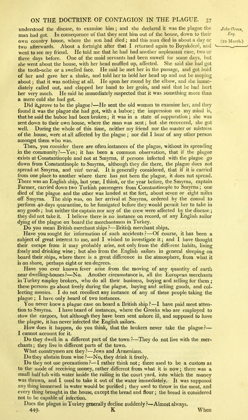 understood the disease, to examine him ; and she declared it was the plague the John Green, man had got. In consequence of that they sent him out of the house, down to their Esq. own country house, where the son had died ; and this man died in about a day or (22 March.) two afterwards. About a fortnight after that I returned again to Buyakder^, and ^ ^ went to see my friend. He told me that he had had another unpleasant case, two or three days before. One of the maid servants had been unwell for some days, but she went about the house, with her head muffled up, affected. She said she had got the tooth-ache or a swelled face. He said he met her in the passage, and got hold of her and gave her a shake, and told her to hold her head up and not be moping about; that it was nothing at all. He spun her round by the elbow, and she imme- diately called out, and clapped her hand to her groin, and said that he had hurt her very much. He said he immediately suspected that it was something more than a mere cold she had got. Did itvprove to be the plague ?—He sent the old woman to examine her, and they found it was the plague she had got, with a buboe; the impression on my niind is, that he said the buboe had been broken; it was in a state of suppuration ; she was sent down to their own house, where the man was sent; but she recovered, she got well. During the whole of this time, neither my friend nor the master or mistress of the house, were at all affected by the plague ; nor did I hear of any other person amongst them who was. Then, you consider there are often instances of the plague, w ithout its spreading in the community?—Yes; it has been a common observation, that if the plague exists at Constantinople and not at Smyrna, if persons infected with the plague go down from Constantinople to Smyrna, although they die there, the plague does not spread at Smyrna, and vic^ versa. It is generally considered, that if it is carried from one place to another where there has not been the plague, it does not spread. There was an English ship, last year, I think, or the year before, the Smyrna, captain Farmer, carried down two Turkish passengers from Constantinople to Smyrna; one died of the plague and the other was landed at the fort, about seven or eight miles off Smyrna. The ship was, on her arrival at Smyrna, ordered by the consul to perform 40 days quarantine, to be fumigated before they would permit her to take in any goods; but neither the captain nor any of the crew were affected by the disease ; they did not take it. I believe there is no instance on record, of any English sailor dying of the plague on board the merchantmen in Turkey. Do you mean British merchant ships ?—British merchant ships. Have you sought for information of such accidents ?—Of course, it has been a subject of great interest to me, and I wished to investigate it; and I have thought their escape from it may probably arise, not only from the different habits, living freely and drinking wine; but also from the English sailors in general sleeping on board their ships, where there is a great difference in the atmosphere, from what it is on shore, perhaps eight or ten degrees. Have you ever known fever arise from the moving of any quantity of earth near dwelling-houses?—No. Another circumstance is, all the European merchants in Turkey employ brokers, who do all their business, buying and selling for them ; these persons go about freely during the plague, buying and selling goods, and col- lecting monies. I do not recollect any instance of any of these people taking the plague ; I have only heard of two instances. You never knew a plague case on board a British ship ?—I have paid most atten- tion to Smyrna. I have heard of instances, where the Greeks who are employed to stow the cargoes, but although they have been sent ashore ill, and supposed to have the plague, it has never infected the English sailors. How does it happen, do you think, that the brokers never take the plague ?— I cannot account for it. Do they dwell in a different part of the town?—They do not live with the mer- chants ; they live in different parts of the town. What countrymen are they ?—Jews and Armenians. Do they abstain from wine ?—No, they drink it freely. Do they not use precautions?—I rather think not; there used to be a custom as to the mode of receiving money, rather different from what it is now; there was a small half tub with water inside the railing in the court yard, into which the money was thrown, and I used to take it out of the water immediately. It was supposed any thing immersed in water would be purified ; they used to throw in the meat, and every thing brought in the house, except the bread and flour; the bread is considered not to be capable of infection. Does the plague in Turkey generally decline suddenly ?—-Almost always. 449. K When