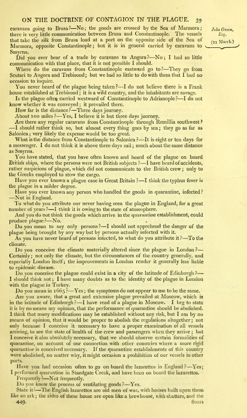 caravans going to Brusa?—No; the goods are crossed by the Sea of Marmora; there is very little communication between Brusa and Constantinople. The vessels that take the silk from Brusa load at a port on the opposite side of the Sea of Marmora, opposite Constantinople; but it is in general carried by caravans to Smyrna. Did you ever hear of a trade by caravans to Angora?—No; I had so little communication with that place, that it is not possible I should. Where do the caravans from Constantinople eastward go to?—They go from Scutari to Angora and Trebisond; but we had so little to do with them that I had no occasion to inquire. You never heard of the plague being taken ?—I do not believe there is a Frank house established at Trebisond; it is a wild country, and the inhabitants are savage. Is the plague ofteia carried westward of Constantinople to Adrianople ?—I do not know whether it was conveyed ; it prevailed there. How far is the distance?—Three days journey. About 100 miles ?—Yes, I believe it is but three days journey. Are there any regular caravans from Constantinople through Romillia southwest} —I should rather think so, but almost every thing goes by sea; they go as far as Salonica; very likely the expense would be too great. What is the distance from Constantinople to Salonica?—It is eight or ten days for a messenger. I do not think it is above three days sail; much about the same distance as Smyrna. You have stated, that you have often known and heard of the plague on board British ships, where the persons were not British subjects ?—1 have heard of accidents, rather suspicions of plague, which did not communicate to the British crew; only to the Greeks employed to stow the cargo. Have you ever known a plague case in Great Britain ?—I think the typhus fever is the plague in a milder degree. Have you ever known any person who handled the goods in quarantine, infected ? —Not in England. To what do you attribute our never having seen the plague in England, for a great number of years ?—I think it is owing to the state of atmosphere. And you do not think the goods which arrive in the quarantine establishment, could produce plague?—No. ^ Do you mean to say only persons?—I should not apprehend the danger of the pla^jue being brought by any way but by persons actually infected with it. As you have never heard of persons infected, to what do you attribute it?—To the climate. Do you conceive the climate materially altered since the plague in London ?— Certainly; not only the climate, but the circumstances of the country generally, and especially London itself; the improvements in London render it generally less Hable to epidemic disease. Do you conceive the plague could exist in a city of the latitude of Edinburgh ?— I should think not; I have many doubts as to the identity of the plague in London with the plague in Turkey. Do you mean in 1C65 ?—Yes; the symptoms do not appear to me to be the same. Are you aware, that a great and extensive plague prevailed at Moscow, which is in the latitude of Edinburgh ?—I have read of a plague in IMoscow. I beg to state it is by no means my opinion, that the performance of quarantine should be abolished. I think that many modifications may be established without any risk, but I am by no means of opinion, that it would be proper to abolish the regulations altogether; not only because I conceive it necessary to have a proper examination of all vessels arriving, to see the state of health of the crew and passengers when they arrive ; but I conceive it also absolutely necessary, that we should observe certain formalities of quarantine, on account of our connection with other countries where a more rigid quarantine is conceived necessary. If the quarantine establishments of this country were abolished, no matter why, it might occasion a prohibition of our vessels in other ports. Have you had occasion often to go on board the lazarettos in England?—Yes; I performed quarantine in Standgate Creek, and have been on board the lazarettos. Frequently?—Not frequently. Do you know the process of ventilating goods ?—Yes. State itr—The English lazarettos are old men of war, with houses built upon them like an ark; the sides of these house are open like a brew house, vuth shutters, and the 449- floors