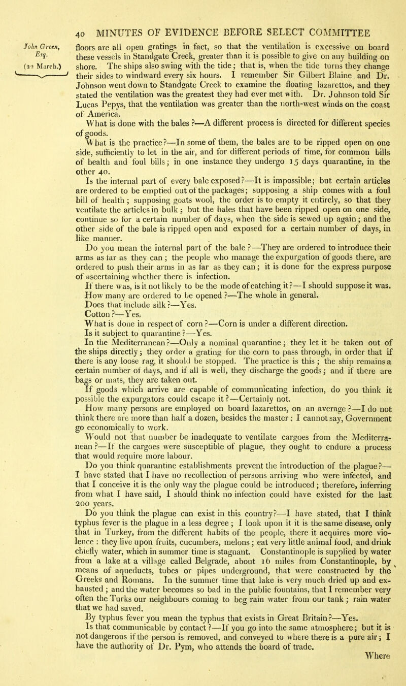 John Green, floors are all open gratings in fact, so that the ventilation is excessive on board these vessels in Standgate Creek, greater than it is possible to give on any building on {in March.) shore. The ships also swing with the tide; that is, when the tide turns they change  ^-' ' their sides to windward every six hours. I remember Sir Gilbert Blaine and Dr. Johnson went down to Standgate Creek to examine the floating lazarettos, and they staled the ventilation was the greatest they had ever met with. Dr. Johnson told Sir Lucas Pepys, that the ventilation was greater than the north-west winds on the coast of America. What is done with the bales —A different process is directed for different species of goods. V\ hat is the practice?—In some of them, the bales are to be ripped open on one side, sufficiently to let in the air, and for different periods of time, for common bills of health and foul bills; in one instance they undergo 15 days quarantine, in the other 40. Is the internal part of every bale exposed?—It is impossible; but certain articles are ordered to be emptied out of the packages; supposing a ship comes with a foul bill of health ; supposing goats wool, the order is to empty it entirely, so that they ventilate the articles in bulk ; but the bales that have been ripped open on one side, continue so for a certain number of days, when the side is sewed up again; and the other side of the bale is ripped open and exposed for a certain number of days, in like manner. Do you mean the internal part of the bale ?—They are ordered to introduce their arms as tar as they can ; the people who manage the expurgation of goods there, are ordered to push their arms in as far as they can; it is done for the express purpose of ascertaining whether there is infection. If there was, is it not likely to be the mode of catching it?—I should suppose it was. How many are ordered to be opened ?—The whole in general. Does tliat include silk ?—Yes. Cotton ?—Yes. What is done in respect of corn?—Corn is under a different direction. Is it subject to quarantine?—Yes. In the Mediterranean ?—Only a nominal quarantine ; they let it be taken out of the ships directly; they order a grating for the corn to pass through, in order that if there is any loose rag, it should be stopped. The practice is this ; the ship remains a certain number ot days, and if all is well, they discharge the goods; and if there are bags or mats, they are taken out. If goods which arrive are capable of communicating infection, do you think it possible the expurgators could escape it ?—Certainly not. How many persons are employed on board lazarettos, on an average ?—I do not think there are more than half a dozen, besides the master; I cannot say. Government go economically to work. Would not that number be inadequate to ventilate cargoes from the Mediterra- nean ?—It the cargoes were susceptible of plague, they ought to endure a process that would require more labour. Do you think quarantme establishments prevent the introduction of the plague?— I have stated that I have no recollection of persons arriving who were infected, and that I conceive it is the only way the plague could be introduced ; therefore, inferring from what I have said, I should think no infection could have existed for the last 200 years. Do you think the plague can exist in this country?—I have stated, that I think typhus fever is the plague in a less degree ; I look upon it it is the same disease, only that in Turkey, from the different habits of the people, there it acquires more vio- lence : they live upon fruits, cucumbers, melons; eat very little animal food, and drink chiefly water, which in summer time is stagnant. Constantinople is supplied by water from a lake at a village called Belgrade, about 16 miles from Constantinople, by means of aqueducts, tubes or pipes underground, that were constructed by the Greeks and Romans. In the summer time that lake is very much dried up and ex- hausted ; and the water becomes so bad in the public fountains, that I remember very often the Turks our neighbours coming to beg rain water from our tank ; rain water that we had saved. By typhus fever you mean the typhus that exists in Great Britain ?—Yes. Is that communicable by contact ?—If you go into the same atmosphere; but it is not dangerous if the person is removed, and conveyed to where there is a pure air j I have the authority of Dr. Pym, who attends the board of trade. Where