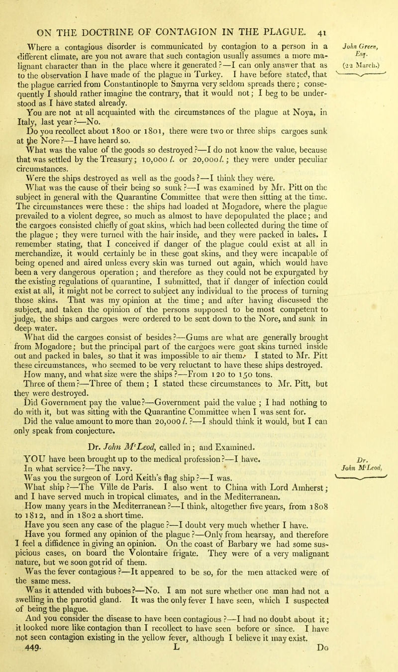 Where a contagious disorder is communicated by contagion to a person in a different climate, are you not aware that such contagion usually assumes a more ma- lignant character than in the place where it generated ?—I can only answer that as to the observation I have made of the plague in Turkey. I have before stated, that the plague carried from Constantinople to Smyrna very seldom spreads there; conse- quently I should rather imagine the contrary, that it would not; I beg to be under- stood as I have stated already. You are not at all acquainted with the circumstances of the plague at Noya, in Italy, last year ?—No. Do you recollect about 1800 or 1801, there were two or three ships cargoes sunk at 5|ie Nore ?—I have heard so. What was the value of the goods so destroyed ?—I do not know the value, because that was settled by the Treasury; 10,000/. or 20,000/.; they were under peculiar circumstances. Were the ships destroyed as well as the goods ?—I think they were. What was the cause of their being so sunk ?—I was examined by Mr. Pitt on the subject in general with the Quarantine Committee that were then sitting at the time. The circumstances were these: the ships had loaded at Mogadore, where the plague prevailed to a violent degree, so much as almost to have depopulated the place; and the cargoes consisted chiefly of goat skins, which had been collected during the time of the plague; they were turned with the hair inside, and they were packed in bales. I remember stating, that I conceived if danger of the plague could exist at all in merchandize, it would certainly be in these goat skins, and they were incapable of being opened and aired unless every skin was turned out again, which would have been a very dangerous operation ; and therefore as they could not be expurgated by the existing regulations of quarantine, I submitted, that if danger of infection could exist at all, it might not be correct to subject any individual to the process of turning those skins. That was my opinion at the time; and after having discussed the subject, and taken the opinion of the persons supposed to be most competent to judge, the ships and cargoes were ordered to be sent down to the Nore, and sunk in deep water. What did the cargoes consist of besides ?—Gums are what are generally brought from Mogadore; but the principal part of the cargoes were goat skins turned inside out and packed in bales, so that it was impossible to air them.- I stated to Mr. Pitt these circumstances, who seemed to be very reluctant to have these ships destroyed. How many, and what size were the ships?—From 120 to 150 tons. Three of them?—Three of them; I stated these circumstances to Mr. Pitt, but they were destroyed. Did Government pay the value?—Government paid the value ; I had nothing to do with it, but was sitting with the Quarantine Committee when I was sent for. Did the value amount to more than 20,000 /. ?—I should think it would, but I can only speak from conjecture. Dr. John M'Leod^ called in; and Examined. YOU have been brought up to the medical profession?—I have. In what service ?—The navy. Was you the surgeon of Lord Keith's flag ship ?—I was. What ship ?—The Ville de Paris. I also went to China with Lord Amherst; and I have served much in tropical climates, and in the Mediterranean. How many years in the Mediterranean?—I think, altogether five years, from 1808 to 1812, and in 1802 a short time. Have you seen any case of the plague ?—I doubt very much whether I have. Have you formed any opinion of the plague ?—Only from hearsay, and therefore I feel a diffidence in giving an opinion. On the coast of Barbary we had some sus- picious cases, on board the Volontaiie frigate. They were of a very malignant nature, but we soon got rid of them. Was the fever contagious ?—It appeared to be so, for the men attacked were of the same mess. Was it attended with buboes ?—No. I am not sure whether one man had not a swelling in the parotid gland. It was the only fever I have seen, which I suspected of being the plague. And you consider the disease to have been contagious ?—I had no doubt about it; it looked more like contagion than I recollect to have seen before or since. I have not seen contagion existing in the yellow fever, although I believe it may exist. 449- . L Do