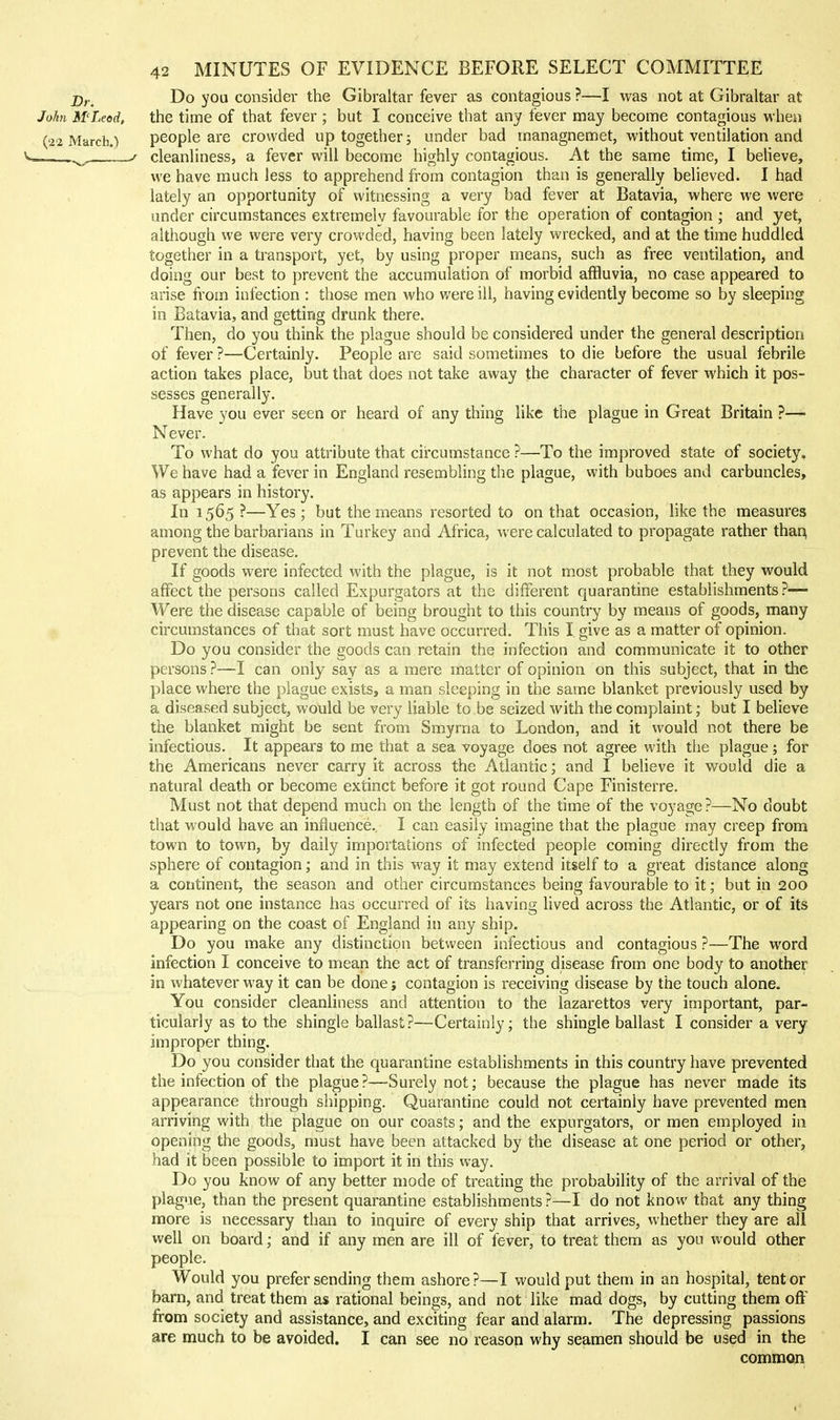 D,, Do yoa consider the Gibraltar fever as contagious ?—I was not at Gibraltar at John M'Leod, the time of that fever ; but I conceive that any fever may become contagious when (22 March.) people are crowded up together; under bad managnemet, without ventilation and J cleanliness, a fever will become highly contagious. At the same time, I believe, we have much less to apprehend from contagion than is generally believed. I had lately an opportunity of witnessing a very bad fever at Batavia, where we were under circumstances extremelv favourable for the operation of contagion ; and yet, although we were very crowded, having been lately wrecked, and at the time huddled together in a transport, yet, by using proper means, such as free ventilation, and doing our best to prevent the accumulation of morbid affluvia, no case appeared to arise from infection : those men who were ill, having evidently become so by sleeping in Batavia, and getting drunk there. Then, do you think the plague should be considered under the general description of fever ?—Certainly. People are said sometimes to die before the usual febrile action takes place, but that does not take away the character of fever which it pos- sesses generally. Have you ever seen or heard of any thing like the plague in Great Britain ?— Never. To what do you attribute that circumstance ?—To the improved state of society. We have had a fever in England resembling the plague, with buboes and carbuncles, as appears in history. In 1565 ?—Yes ; but the means resorted to on that occasion, like the measures among the barbarians in Turkey and Africa, were calculated to propagate rather thar^ prevent the disease. If goods were infected with the plague, is it not most probable that they would affect the persons called Expurgators at the different quarantine establishments ?— Were the disease capable of being brought to this country by means of goods, many / circumstances of that sort must have occurred. This I. give as a matter of opinion. Do you consider the goods can retain the infection and communicate it to other persons ?—I can only say as a mere matter of opinion on this subject, that in tlie place where the plague exists, a man sleeping in the same blanket previously used by a diseased subject, would be very liable to be seized with the complaint; but I believe the blanket might be sent from Smyrna to London, and it would not there be infectious. It appears to me that a sea voyage does not agree with the plague; for the Americans never carry it across the Atlantic; and I believe it would die a natural death or become extinct before it got round Cape Finisterre. Must not that depend much on the length of the time of the voyage ?—No doubt that would have an influence. I can easily imagine that the plague may creep from town to town, by daily importations of infected people coming directly from the sphere of contagion; and in this way it may extend itself to a great distance along a continent, the season and other circumstances being favourable to it; but in 200 years not one instance has occurred of its having lived across the Atlantic, or of its appearing on the coast of England in any ship. Do you make any distinction between infectious and contagious ?—The word infection I conceive to mean the act of transferring disease from one body to another in whatever way it can be done j contagion is receiving disease by the touch alone. You consider cleanliness and attention to the lazarettos very important, par- ticularly as to the shingle ballast?—Certainly; the shingle ballast I consider a very improper thing. Do you consider that the quarantine establishments in this country have prevented the infection of the plague?—Surely not; because the plague has never made its appearance through shipping. Quarantine could not certainly have prevented men arriving with the plague on our coasts; and the expurgators, or men employed ia opening the goods, must have been attacked by the disease at one period or other, had it been possible to import it in this way. Do you know of any better mode of treating the probability of the arrival of the plague, than the present quarantine establishments ?—I do not know that any thing more is necessary than to inquire of every ship that arrives, whether they are all well on board; and if any men are ill of fever, to treat them as you would other people. Would you prefer sending them ashore?—I would put them in an hospital, tent or barn, and treat them as rational beings, and not like mad dogs, by cutting them off from society and assistance, and exciting fear and alarm. The depressing passions are much to be avoided. I can see no reasop why seamen should be used in the commQn