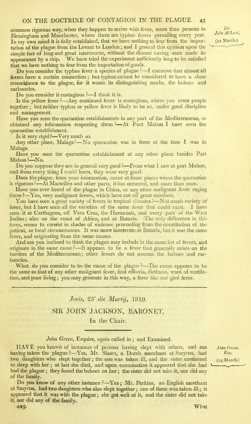 common rigorous way, when they happen to arrive with fever, more than persons in Birmingham and Manchester, where there are typhus fevers prevaiUng every year. In my own mind it is fully established, that we have nothing to fear from the impor- tation of the plague from the Levant to London; and I ground this opinion upon the simple fact of long and great intercourse, without the disease having once made its appearance by a ship. We have tried the experiment sufficiently long to be satisfied that we have nothing to fear from the importation of goods. Do you consider the typhus fever a species of plague?—I conceive that almost all fevers have a certain connection; but typhus cannot be considered to have a close reseml^lance to the plague, for it wants its distinguishing marks, the buboes and carbuncles. Do you consider it contagious ?—I think it is. Is the yellow fever?—Any continued fever is contagious, where you cram people together; but neither typhus or yellow fever is likely to be so, under good discipline and management. Have you seen the quarantine establishments in any part of the Mediterranean, or obtained any information respecting them ?—At Port Mahon I have seen the •quarantine establishment. Is it very rigid ?—Very much so. Any other place, Malaga?—No quarantine was in force at the time I was in Malaga. Have you seen the quarantine establishment at any other place besides Port Mahon ?—No. Do you suppose they are in general very good ?—From what I saw at port Mahon, and from every thing I could learn, they were very good. Does the plague, from your information, occur at those places vyhere the quarantine is rigorous ?—At Marseilles and other parts, it has occurred, and more than once. Have you ever heard of the plague in China, or any other malignant fever raging there ?—Yes, very malignant fevers, which have cut olF great numbers. You have seen a great variety of fevers in tropical climates ?—Not much variety of fever, but I have seen all the varieties of the same fever that could exist, I have seen it at Carthagena, off Vera Cruz, the Havannah, and every part of the West Indies; also on the coast of Africa, and at Batavia. The only difference in this fever, seems to consist in shades of violence proceeding from the constitution of the patient, or local circumstances. It was more inveterate at Batavia, but it was the same fever, and originating from the same causes. And are you inclined to think the plague may include in the same list of fevers, and originate in the same cause?—It appears to be a fever that generally exists on the borders of the Mediterranean; other fevers do not assume the buboes and car- buncles. What do you consider to be the cause of the plague ?—The cause appears to be the same as that of any other malignant fever, foul effluvia, dirtiness, want of ventila- tion, and poor living; you may generate in this way, a fever like our gaol fever. Jovis, 25° die MartiJ, 1819. SIR JOHN JACKSON, BARONET, In the Chair. John Green, Esquire, again called in; and Examined. HAVE you known of instances of persons having slept with others, and not having taken the plague ?—Yes, Mr. Slaars, a Dutch merchant at Smyrna, had two daughters who slept together; the one was taken ill, and the sister continued to sleep with her ; at last she died, and upon examination it appeared that she had had the plague; they found the buboes on her; the sister did not take it, nor did any of the family. Do you know of any other instance ?—Yes ; Mr. Perkins, an English merchant at Smyrna, had two daughters who also slept together; one of them was taken ill; it appeared that it was with the plague; she got well of it, and the sister did not take it, nor did any of the family. 449- What