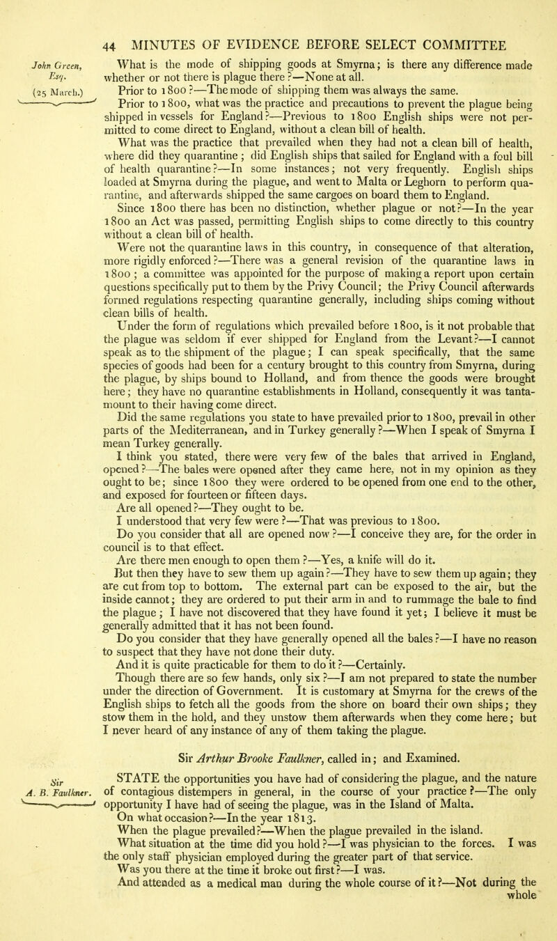 John Green, What is the mode of shipping goods at Smyrna; is there any difference made I'^'^'i' whether or not there is plague there ?—None at all. (25 March.) Prior to 1800 ?—The mode of shipping them was always the same. ^ Prior to 1800, what was the practice and precautions to prevent the plague being shipped in vessels for England ?—Previous to 1800 English ships were not per- mitted to come direct to England, without a clean bill of health. What was the practice that prevailed when they had not a clean bill of health, where did they quarantine ; did English ships that sailed for England with a foul bill of health quarantine ?—In some instances; not very frequently. English ships loaded at Smyrna during the plague, and went to Malta or Leghorn to perform qua- rantine, and afterwards shipped the same cargoes on board them to England. Since 1800 there has been no distinction, whether plague or not?—In the year 1800 an Act was passed, permitting English ships to come directly to this country without a clean bill of health. Were not the quarantine laws in this country, in consequence of that alteration, more rigidly enforced ?—There was a general revision of the quarantine laws in 1800 ; a committee was appointed for the purpose of making a report upon certain questions specifically put to them by the Privy Council; the Privy Council afterwards formed regulations respecting quarantine generally, including ships coming without clean bills of health. Under the form of regulations which prevailed before 1800, is it not probable that the plague was seldom if ever shipped for England from the Levant?—I cannot speak as to the shipment of the plague; I can speak specifically, that the same species of goods had been for a century brought to this country from Smyrna, during the plague, by ships bound to Holland, and from thence the goods were brought here; they have no quarantine estabUshments in Holland, consequently it was tanta- mount to their having come direct. Did the same regulations you state to have prevailed prior to 1800, prevail in other parts of the Mediterranean, and in Turkey generally ?—When I speak of Smyrna I mean Turkey generally. I think you stated, there were very few of the bales that arrived in England, opened ?—-The bales were opened after they came here, not in my opinion as they ought to be; since 1800 they were ordered to be opened from one end to the other, and exposed for fourteen or fifteen days. Are all opened ?—They ought to be. I understood that very few were ?—That was previous to 1800. Do you consider that all are opened now ?—I conceive they are, for the order in council is to that effect. Are there men enough to open them ?—Yes, a knife will do it. But then they have to sew them up again ?—They have to sew them up again; they are cut from top to bottom. The external part can be exposed to the air, but the inside cannot; they are ordered to put their arm in and to rummage the bale to find the plague ; I have not discovered that they have found it yet; I believe it must be generally admitted that it has not been found. Do you consider that they have generally opened all the bales ?—I have no reason to suspect that they have not done their duty. And it is quite practicable for them to do it ?—Certainly. Though there are so few hands, only six ?—I am not prepared to state the number under the direction of Government. It is customary at Smyrna for the crews of the English ships to fetch all the goods from the shore on board their own ships; they stow them in the hold, and they unstow them afterwards when they come here; but I never heard of any instance of any of them taking the plague. Sir Arthur Brooke Faulkner, called in; and Examined. STATE the opportunities you have had of considering the plague, and the nature of contagious distempers in general, in the course of your practice ?—The only opportunity I have had of seeing the plague, was in the Island of Malta. On what occasion ?—In the year 1813. When the plague prevailed?—When the plague prevailed in the island. What situation at the time did you hold ?—I was physician to the forces. I was the only staff physician employed during the greater part of that service. Was you there at the time it broke out first ?—I was. And attended as a medical man during the whole course of it ?—Not during the whole 6'tr A. B. Faulkner. 1