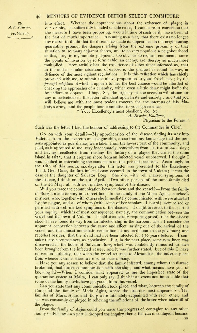 into effect. Whether the apprehensions about the existence of plague in our vicinity, be sufficiently founded or otherwise, 1 cannot resist conviction that the measure I have been proposing, w ould in time of such peril, have been at the first of much importance. Assuujing as a fact, that there exists no longer any reason to doubt that the disease has made its appeai ance in the neighbouring quarantine ground, the dangers arising from tlie extreme proxinnty of that situation to so many adjacent shores, and to so very populous a neighbourhood as this, are, in my humble judgment, too obvious to require comment; since the points of invasion by so formidable an enemy, are thereby so much more multiplied. How awfully has the experience of other times informed us, that in this and in similar situations of exposure, the plague has found its way, in defiance of the most vigilant regulations. It is this reflection which has chiefly prevailed with me, to submit the above proposition to your Excellency ; by the prompt adoption of which it appears to me, the best chance would be afforded of checking the approaches of a calamity, which even a little delay might baffle the best efforts to oppose. I hope, Sir, the urgency of the occasion will attone for any imperfections in this letter attendant upon haste and anxiety ; and that you will believe me, with the most zealous concern for the interests of His Ma- jesty's army, and the people here committed to your governance, Your Excellency's most obedient, &c. &c. A. Brooke Faulkner, Physician to the Forces. Such was the letter I had the honour of addressing to the Commander in Chief. Go on with your detail ?—My apprehension of the disease finding its way into Valetta, from the lazaretto and plague ship, arose from my knowledge that the per- sons appointed as guardianas, were taken from the lowest part of the community, and paid, as it appeared to me, very inadequately, somewhere from \s. io 2s. a. day; and having recollected from reading the history of a plague that visited the same island in 1675, that it crept on shore from an infected vessel unobserved, I thought I was justified in entertaining the same fears on the present occasion. Accordingly on the 16th of this month, six days after this letter was presented to his Excellency Lieut.-Gen. Oaks, the first infected case occured in the town of Valetta ; it was the case of the daughter of Salvator Borg. She died with well marked symptoms of the disease, I think on the igth April. Two other persons of the same family died on the 2d May, all with well marked symptoms of the disease. Will you trace the communication between them and the vessel ?—From the family of Borg it made its way in a direct line into the family of one Maria Agius, a school- mistress, who, together with others she immediately communicated with, were attacked by the plague, and all of whom (with some of her scholars, I heard) were seized or perished with well-marked symptoms of the disease. I ought to revert to that part of your inquiry, which is of most consequence, namely, the communication between the vessel and the town of Valetta, I hold it as hardly requiring proof, that the disease should have found its way from an infected ship in the harbour, when I consider the apparent connection between the cause and effect, arising out of the arrival of the vessel,'and the almost immediate verification of my prediction to the governor; and recollect besides, that the island had not been infected for 130 years before. I con- sider these circumstances as conclusive. But, in the next place, some new linen was discovered in the house of Salvator Borg, which was confidently rumoured to have been brought from the infected vessel; and it was further stated, but of this I have no certain authority, that when the vessel returned to Alexandria, the infected place from whence it came, there were some bales missing. Have you any reason to beheve that the family infected, among whom the disease broke out, had direct communication with the ship; and what means have you of know ing it?—When I consider what appeared to me the imperfect state of the quarantine system at Malta, I can only say, I think it an event not improbable that some of the family might have got goods from this vessel. Can you state that any communication took place, and what, between the family of Borg and the family of Maria Agius, where the disorder next appeared ?•—The families of Maria Agius and Borg were intimately acquainted with each other, and she w as constantly employed in relieving the afflictions of the latter when taken ill of the plague. From the family of Agius could you trace the progress of contagion to any other family ?—For my own part 1 dropped the inquiry there;, the ybci of contagion became