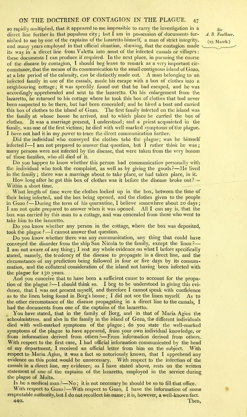 so rapidly multiplied, that it appeared lo me impossible to carry the investigation in a 5^-,. direct line further in that populous city ; but I am in possession of documents fur- J. B. Faulkner. nishcd to me by one of the captains of the lazaretto liimself, a man of strict integrity, March.) and many years employed in that official situation, showing, that the contagion made its way in a direct line from Valetta into most of the infected cassals or villages : these documents I can produce if required. In the next place, in pursuing the course of the disease by contagion, I should beg leave to remark as a very important cir- cumstance, that the means of its communication to the small contiguous island of Gozo, at a late period of the calamity, can be distinctly made out. A man belonging to an infected family in one of the cassals, made his escape with a box of clothes into a neighbouring cottage; it was speedily found out that he had escaped, and he was accordingly apprehended and sent to the lazaretto. On his enlargement from the lazaretto, he returned to his cottage where he took this box of clothes that had never been suspected to be there, but had been concealed; and he hired a boat and carried this box of clothes to the island of Gozo. The first family infected on the island was the family at whose house he arrived, and to which place he carried the box of clothes. It was a marriage present, I understood; and a priest acquainted in the family, w as one of the first victims; he died with well-marked symptoms' of the plague. I have not had it in my power to trace the direct communication further. Did the individual who conveyed the clothes take the plague; was he himself infected ?—I am not prepared to answer that question, but I rather think he was ; many persons were not infected by the disease, that were taken from the very bosom of those families, who all died of it. Do you happen to know whether this person had communication personally with the individual who took the complaint, as well as by giving the goods?—He lived in the family ; there was a marriage about to take place, or had taken place, in it. How long after he got this box of clothes was it before the disease broke out ? — Within a short time. What length of time were the clothes locked up in the box, between the time of their being infected, and the box being opened, and the clothes given to the people in Gozo ?—During the term of his quarantine, 1 believe somewhere about 20 days; I am not quite prepared to answer when it was opened. All I can say is, that the box was carried by this man to a cottage, and was concealed from those who went to take him to the lazaretto. Do you know whether any person in the cottage, where the box was deposited, took the plague ?—I cannot answer that question. Do you know whether there was any communication, any thing that could have conveyed the disorder from the ship San Nicola to the family, except the linen?— I am not aware of any thing; I rest my whole evidence on what I before specifically stated, namely, the tendency of the disease to propagate in a direct line, and the circumstance of my prediction being followed in four or five days by its consum- mation, and the collateral consideration of the island not having been infected with the plague for 130 years. And you conceive that to have been a sufficient cause to account for the propa- tion of the plague ?—I should think so. I beg to be understood in giving this evi- dence, that I was not present myself, and therefore I cannot speak with confidence as to the linen being found in Borg's house; I did not see the linen myself. As to the other circumstance of the disease propagating in a direct line to the cassals, I had the documents from one of the captains of the lazaretto. You have stated, that in the family of Borg, and in that of Maria Agius the schoolmistress, and also in the family in the island of Gozo, the different individuals died with well-marked symptoms of the plague; do you state the well-marked symptoms of the plague to have appeared, from your own individual knowledge, or from information derived from others?—From information derived from others. With respect to the first case, I had official information communicated by the head of my department, I received an official letter from him on the subject. With respect to Maria Agius, it was a fact so notoriously known, that I apprehend any evidence on this point would be unnecessary. With respect to the infection of the cassals in a direct line, my evidence, as I have stated above, rests on the written statement of one of the captains of the lazaretto, employed in the service during the plague of Malta. Is he a medical man ?—No ; it is not necessary he should be so to fill that office. With respect to Gozo?—With respect to Gozo, I have the information of some respectable authority, but I do not recollect his name; it is, however, a well-known fact. 449-  Then,