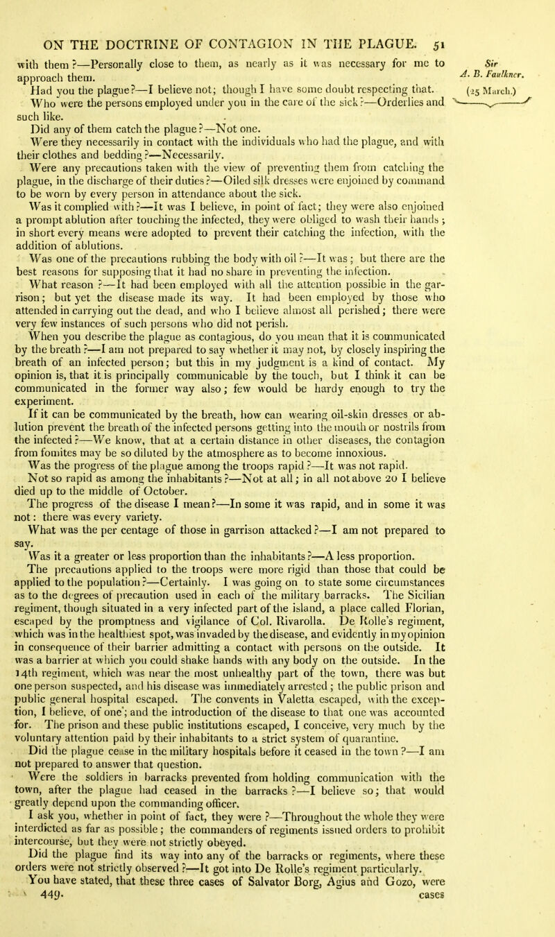 mih them ?—Personally close to them, as nearly as it was necessary for me to approach them. Had you the plague?—I believe not; though I have some doubt respecting that. Who were the persons employed under you in the care oi the sick?—Orderlies and such like. Did any of them catch the plague?—Not one. Were they necessarily in contact with the individuals who had the plague, and with their clothes and bedding ?—Necessarily. Were any precautions taken with the view of preventing them from catching the plague, in the discharge of their duties?—Oiled silk dresses were enjoined by command to be worn by every person in attendance about the sick. Was it complied with?—It was I believe, in point of fact; they were also enjoined a prompt ablution after touching the infected, they were obliged to wash their hands; in short every means were adopted to prevent their catching the infection, w ith the addition of ablutions. Was one of the precautions rubbing the body with oil ?—It was; but there are the best reasons for supposing that it had no share in preventing the infection. What reason ?—It had been employed with all the attention possible in the gar- rison; but yet the chsease made its way. It had been employed by those who attended in carrying out the dead, and wiio I believe almost all perished; there were very few instances of such persons who did not perish. When you describe the plague as contagious, do you mean that it is communicated by the breath ?—I am not prepared to say whether it may not, by closely inspiring the breath of an infected person; but this in my judgment is a kind of contact. My opinion is, that it is principally communicable by the touch, but I think it can be communicated in the former way also; few would be hardy enough to try the experiment. If it can be communicated by the breath, how can wearing oil-skin dresses or ab- lution prevent the breath of the infected persons getting into the mouth or nostrils from the infected?—We know, that at a certain distance in other diseases, the contagion from fomites may be so diluted by the atmosphere as to become innoxious. Was the progress of the plague among the troops rapid ?—It was not rapid. Not so rapid as among the inhabitants ?—Not at all; in all not above 20 I believe died up to the middle of October. The progress of the disease I mean ?—In some it was rapid, and in some it was not: there was every variety. What was the per centage of those in garrison attacked ?—I am not prepared to say. Was it a greater or less proportion than the inhabitants ?—A less proportion. The precautions applied to the troops were more rigid than those that could be applied to the population?—Certainly. I was going on to state some ciicumstances as to the degrees of precaution used in eacii of the military barracks. The Sicilian regiment, though situated in a very infected part of the island, a place called Florian, escaped by the promptness and vigilance of Col. llivarolla. De RoUe's regiment, which was in the healthiest spot, was invaded by the disease, and evidently in my opinion in consequence of their barrier admitting a contact with persons on the outside. It was a barrier at wliich you could shake hands witli any body on the outside. In the 14th regiment, which was near the most unhealthy part of the town, there was but one person suspected, and his disease was immediately arrested ; the public prison and public general hospital escaped. The convents in Valetta escaped, with the excep- tion, I believe, of one'; and the introduction of the disease to that one was accounted for. The prison and these public institutions escaped, I conceive, very much by the voluntary attention paid by their inhabitants to a strict system of quarantine. Did the plague cease in the military hospitals before it ceased in the town ?—I am not prepared to answer that question. Were the soldiers in barracks prevented from holding communication with the town, after the plague had ceased in the barracks?—! believe so; that would greatly depend upon the commanding officer. I ask you, whether in point of fact, they were ?—Throughout the whole they were interdicted as far as possible ; the commanders of regiments issued orders to prohibit intercourse, but they were not strictly obeyed. Did the plague find its way into any of the barracks or regiments, where these orders were not strictly observed ?—It got into De Rolle's regiment particularly. You have stated, that these three cases of Salvator Borg, Agius and Gozo, were ' 449* cases