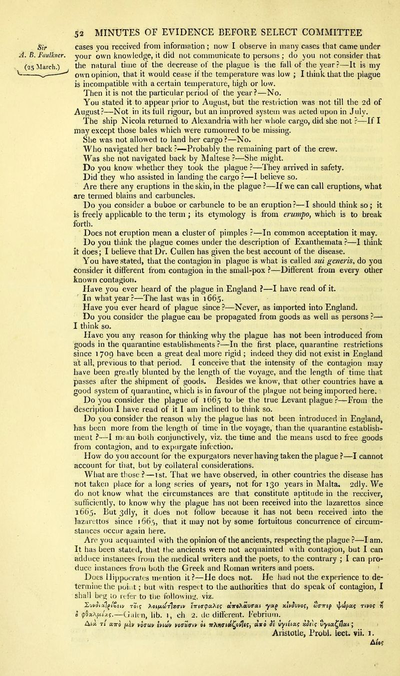 Sir cases you received from information; now I observe in many cases that came under A. B. Faulkner, your own knowledge, it did not communicate to persons ; do you not consider that (25?klarch.) the natural time of the decrease of the plague is the fall of tlie year?—It is my ^——' own opinion, that it would cease if the temperature was low ; I think that the plague is incompatible vvith a certain temperature, high or low. Then it is not the particular period of the year ?—No. You stated it to appear prior to August, but the restriction was not till the 2d of August?—Not in its full rigour, but an improved system was acted upon in July. The ship Nicola returned to Alexandria with her whole cargo, did she not ?—If I may except those bales which were rumoured to be missing. She was not allowed to land her cargo ?—No. Who navigated her back ?—-Probably the remaining part of the crew. Was she not navigated back by Maltese ?—She might. Do you know whether they took the plague ?—They arrived in safety. Did they who assisted in landing the cargo ?—I believe so. Are there any eruptions in the skin, in the plague ?—If we can call eruptions, what are termed blains and carbuncles. Do you consider a buboe or carbuncle to be an eruption?—I should think so; it is freely applicable to the term ; its etymology is from erumpo, which is to break forth. Does not eruption mean a cluster of pimples ?—In common acceptation it may. Do you think the plague comes under the description of Exanthemata ?—I think it does; I believe that Dr. Cullen has given the best account of the disease. You have stated, that the contagion in plague is what is called sui generis, do you consider it different from contagion in the small-pox ?—Different from every other known contagion. Have you ever heard of the plague in England ?—I have read of it. In what year?—The last was in 1665. Have 3^ou ever heard of plague since ?—Never, as imported into England. Do you consider the plague can be propagated from goods as well as persons ?— I think so. Have you any reason for thinking why the plague has not been introduced from goods in the quarantine establishments?—In the first place, quarantine restrictions since 1709 have been a great deal more rigid ; indeed they did not exist in England at all, previous to that period. I conceive that the intensity of the contagion may have been greatly blunted by the length of the voyage, and the length of time that passes after the shipment of goods. Besides we know, that other countries have a good system of quarantine, which is in favour of the plague not being imported here. Do you consider the plague of 1665 to be the true Levant plague?—From the description I have read of it I am inclined to think so. Do you consider the reason why the plague has not been introduced in England, has been more from the length of time in the voyage, than the quarantine establish- ment ?—I m. an both conjunctively, viz. the time and the means used to free goods from contagion, and to expurgate infection. How do you account for the expurgators never having taken the plague ?—I cannot account for that, but by collateral considerations. What are those ?—1st. That we have observed, in other countries the disease has not taken place for a long series of years, not for 130 years in Malta. 2dly. We do not know what ihe circumstances are that constitute aptitude in the receiver, sufficiently, to know why the plague has not been received into the lazarettos since 1665. But 3dly, it dues nut follow because it has not been received into the lazcircttos since 166.5, that it may not by some fortuitous concurrence of circum- stances occur again here. Arc you acquainted with the opinion of the ancients, respecting the plague ?—I am. It has been stated, that the ancients were not acquainted with contagion, but I can adduce instances Irom tl>e medical writers and the poets, to the contrary ; I can pro- duce instances fro'n both the Greek and Roman writers and poets. Does llippucratf's mention it ?—He does not. He had not the experience to de- termine the pui. t; but with respec t to the authorities that do speak of contagion, I shall beg io n fer to the followinii, viz. e ^iSasA^/jtj.—CniU n, lib. I, ch 2. de ditierent. Febrium. Akx. 7t euro jtAEv voauv Inuv yo<rk<rhV ai wAMffifl5^e»!l<f, »vo iyiinxi jfJ^fif vyia^dtui; Aristotle, Probl. lect. vii. 1.