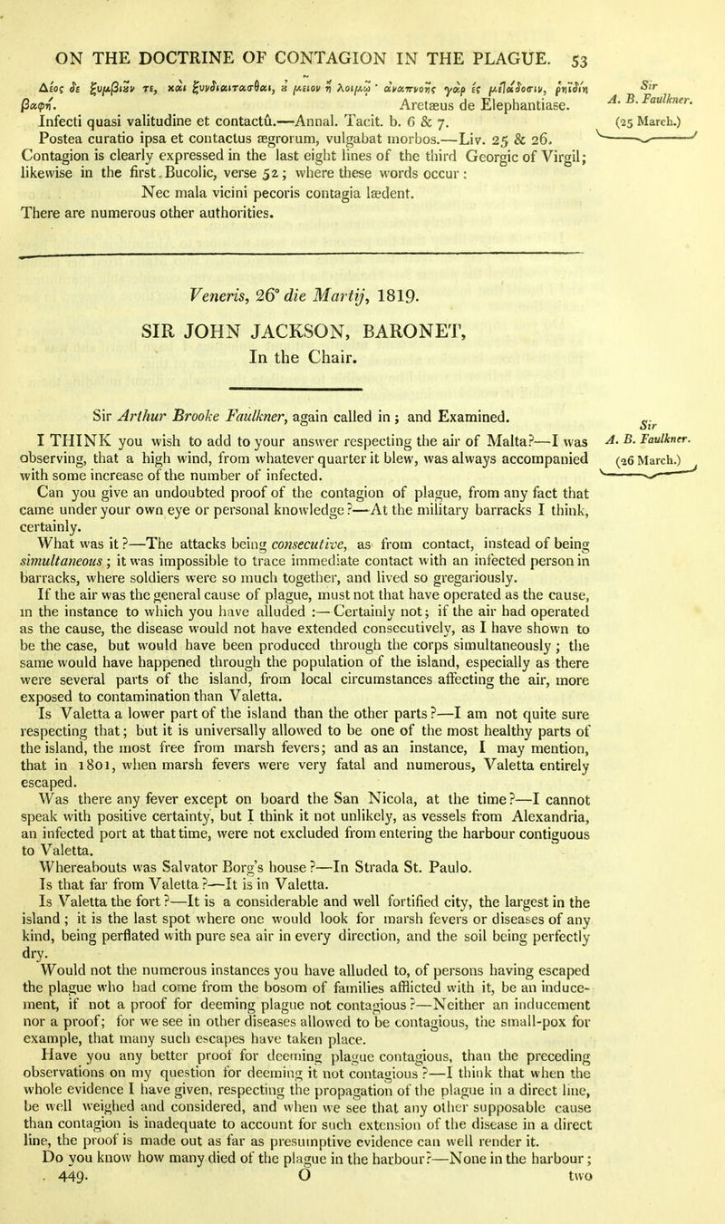 Qx^v. Aretaeus de Elephantiase. Infecti quasi valitudine et contactu.—Annal. Tacit, b. 6 & 7. Postea curatio ipsa et contactus JBgrorum, vulgabat inorbos.—Liv. 25 & 26. Contagion is clearly expressed in the last eight lines of the third Georgia of Virgil; likewise in the first, Bucolic, verse 52; where these words occur: Nec mala vicini pecoris contagia lasdent. There are numerous other authorities. Veneris, 26° die Martij, 1819. SIR JOHN JACKSON, BARONET, In the Chair. Sir Arthur Brooke Faulkner, again called in ; and Examined. I THINK you wish to add to your answer respecting the air of Malta?—I was observing, that a high wind, from whatever quarter it blew, was always accompanied with some increase of the number of infected. Can you give an undoubted proof of the contagion of plague, from any fact that came under your own eye or personal knowledge ?—At the military barracks I think, certainly. What was it ?—The attacks being consecutive, as from contact, instead of being simultaneous ; it was impossible to trace immediate contact with an infected person in barracks, where soldiers were so much together, and lived so gregariously. If the air was the general cause of plague, must not that have operated as the cause, m the instance to which you have alluded :—Certainly not; if the air had operated as the cause, the disease would not have extended consecutively, as I have shown to be the case, but would have been produced through the corps simultaneously ; the same would have happened through the population of the island, especially as there were several parts of the island, from local circumstances affecting the air, more exposed to contamination than Valetta. Is Valetta a lower part of the island than the other parts ?—I am not quite sure respecting that; but it is universally allowed to be one of the most healthy parts of the island, the most free from marsh fevers; and as an instance, I may mention, that in 1801, when marsh fevers were very fatal and numerous, Valetta entirely escaped. Was there any fever except on board the San Nicola, at the time ?—I cannot speak with positive certainty, but I think it not unlikely, as vessels fi'om Alexandria, an infected port at that time, were not excluded from entering the harbour contiguous to Valetta. Whereabouts was Salvator Borg's house ?—In Strada St. Paulo. Is that far from Valetta ?—It is in Valetta. Is Valetta the fort ?—It is a considerable and well fortified city, the largest in the island ; it is the last spot where one would look for marsh fevers or diseases of any kind, being perflated with pure sea air in every direction, and the soil being perfectly dry. Would not the numerous instances you have alluded to, of persons having escaped the plague who had come from the bosom of families afflicted with it, be an induce- ment, if not a proof for deeming plague not contagious?—Neither an inducement nor a proof; for we see in other diseases allowed to be contagious, the small-pox for example, that many such escapes have taken place. Have you any better proot for deeming plague contagious, than the preceding observations on my question for deeming it not contagious ?—I think that when the whole evidence I have given, respecting the propagation of the plague in a direct line, be well weighed and considered, and when we see that any other supposable cause than contagion is inadequate to account for such extension of the disease in a direct line, the proof is made out as far as presumptive evidence can well render it. Do you know how many died of the plague in the harbour?—None in the harbour; . 449. O two