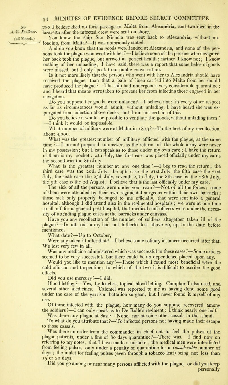 Sir two I believe died on their passage to Malta from Alexandria, and two died in the A. B. Fadkner. lazaretto after the infected crew were sent on shore, (•26 March.) Yoli know the ship San Nichola was sent back to Alexandria, without un- Z- ^ loading, from Malta?—It was notoriousl}' stated. And do you know that the goods were landed at Alexandria, and none of the per- sons took the plague who went with her ?—I believe none of the persons who navigated her back took the plague, but arrived in perfect health ; farther I know not; I know nothing of her unloading; I have said, there was a report that some bales of goods were missed, but I only speak from public conversation. Is it not more likely that the persons who went with her to Alexandria should have received the plague, than that a bale of linen carried into Malta from her should have produced the plague ?—The ship had undergone a very considerable quarantine ; and I heard that means were taken to prevent her from infecting those engaged in her navigation. Do you suppose her goods were unladen?—I believe not; in every other respect as far as circumstances would admit, without unlading, I have heard she was ex- purgated from infection above decks, but I am not certain of this. Do you believe it would be possible to ventilate the goods, Avithout unlading them ? —I think it would be impossible. What number of military were at Malta in 1813 ?—To the best of my recollection, about 4,000. What was the greatest number of millitary afflicted with the plague, at the same time ?—I am not prepared to answer, as the returns of the whole army were never in my possession; but I can speak as to those under my own care ; I have the return of them in my pocket: 4th July, the first case was placed officially under my care; the second was the 8th July. What is the greatest number at any one time ?—I beg to read the return; the third case was the 20th July, the 4th case the yist July, the fifth case the 21st July, the sixth case the 23d July, seventh 25th July, the 8th case is the 28th July, the 9th case is the 2d August; I believe that is the last officiaUy under my care.' The sick of all the persons were under your care ?—Not of all the forces ; some of them were attended by their own regimental surgeons within their own barracks; those sick only properly belonged to me officially, that were sent into a general hospital, although I did attend also in the regimental hospitals; we were at one time so ill off for a general pest hospital, that medical staff officers were under the neces- sity of attending plague cases at the barracks under canvass. Have you any recollection of the number of soldiers altogether taken ill of the plague?—In all, our army had not hitherto lost above 20, up to the date before mentioned. What date ?—Up to October, Were any taken ill after that ?—I believe some solitary instances occurred after that. We lost very few in all. Was any medicine administered which was successful in these cases ?—Some articles seemed to be very successful, but there could be no dependence placed upon any. Would you like to mention any?—Those which I found most beneficial were the cold affusion and turpentine; to which of the two it is difficult to ascribe the good effects. Did you use mercury?—I did. Blood letting ?—Yes, by leaches, topical blood letting. Camphor I also used, and several other medicines. Calomel was reported to me as having done some good under the care of the garrison battalion surgeon, but I never found it myself of any use. Of those infected with the plague, how many do you suppose recovered among the soldiers ?—I can only speak as to De Rolle's regiment; I think nearly one half. Was there any plague at Sasi?—None, nor at some other cassals in the island. To what do you attribute that ?—To infected persons not having made their escape to those cassals. Was there an order from the commander in chief not to feel the pulses of the plague patients, under a fine of 80 days quarantine?—There was. I find now on referring to my notes, that I have made a mistake ; the medical men were interdicted from feeling pulses, only under a penalty of quarantine for a considerable number of days ; the mulct for feeling pulses (even through a tobacco leaf) being not less than 15 or 20 days. Did you go among or near many persons afflicted with the plague, or did you keep personally