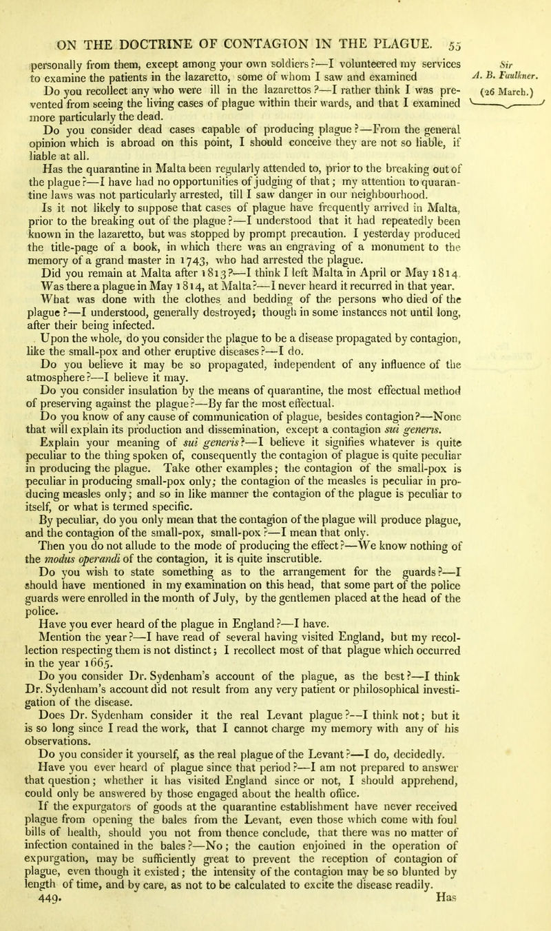 personally from them, except among your own soldiers ?—I volunteered my services Sir to examine the patients in the lazaretto, some of whom I saw and examined -B. Faulkner. Do you recollect any who were ill in the lazarettos ?—I rather think I was pre- (26 March.) vented from seeing the living cases of plague within their wards, and that I examined ^ more particularly the dead. Do you consider dead cases capable of producing plague ?—From the general opinion which is abroad on this point, I should conceive they are not so liable, if liable at all. Has the quarantine in Malta been regularly attended to, prior to the breaking out of the plague?—I have had no opportunities of judging of that; my attention to quaran- tine laws was not particularly arrested, till I saw danger in our neighbourhood. Is it not likely to suppose that cases of plague have frequently arrived in Malta, prior to the breaking out of the plague ?—I understood that it had repeatedly been known in the lazaretto, but was stopped by prompt precaution. I yesterday produced the title-page of a book, in which there was an engraving of a monument to the memory of a grand master in 1743, who had arrested the plague. Did you remain at Malta after 1813?-—I think I left Malta in April or May 1814. Was there a plague in May 1814, at Malta?—I never heard it recurred in that year. What was done with the clothes and bedding of the persons who died of the plague ?—I understood, generally destroyed j though in some instances not until long, after their being infected. Upon the whole, do you consider the plague to be a disease propagated by contagion, like the small-pox and other eruptive diseases?—I do. Do you believe it may be so propagated, independent of any influence of the atmosphere?—I believe it may. Do you consider insulation by the means of quarantine, the most effectual method of preserving against the plague ?—By far the most eflectual. Do you know of any cause of communication of plague, besides contagion?—None that will explain its production and dissemination, except a contagion sui generis. Explain your meaning of sui generis}—I believe it signifies whatever is quite peculiar to the thing spoken of, consequently the contagion of plague is quite peculiar in producing the plague. Take other examples; the contagion of the small-pox is peculiar in producing small-pox only; the contagion of the measles is peculiar in pro- ducing measles only; and so in like manner the contagion of the plague is peculiar to itself, or what is termed specific. By peculiar, do you only mean that the contagion of the plague will produce plague, and the contagion of the small-pox, small-pox ?—I mean that only. Then you do not allude to the mode of producing the effect ?—We know nothing of the modus operandi of the contagion, it is quite inscrutible. Do you wish to state something as to the arrangement for the guards?—I «hould have mentioned in my examination on this head, that some part of the police guards were enrolled in the month of July, by the gentlemen placed at the head of the police. Have you ever heard of the plague in England ?—I have. Mention the year ?—I have read of several having visited England, but my recol- lection respecting them is not distinct; I recollect most of that plague which occurred in the year 1665. Do you consider Dr. Sydenham's account of the plague, as the best ?—I think Dr. Sydenham's account did not result from any very patient or philosophical investi- gation of the disease. Does Dr. Sydenham consider it the real Levant plague ?—I think not; but it is so long since I read the work, that I cannot charge my memory with any of his observations. Do you consider it yourself, as the real plague of the Levant ?—I do, decidedly. Have you ever heard of plague since that period ?—I am not prepared to answer that question; whether it has visited England since or not, I should apprehend, could only be answered by those engaged about the health office. If the expurgators of goods at the quarantine establishment have never received plague from opening the bales from the Levant, even those which come with foul bills of health, should you not from thence conclude, that there was no matter of infection contained in the bales ?—No; the caution enjoined in the operation of expurgation, may be sufficiently great to prevent the reception of contagion of plague, even though it existed; the intensity of the contagion may be so blunted by length of time, and by care, as not to be calculated to excite the disease readily. 449. Has