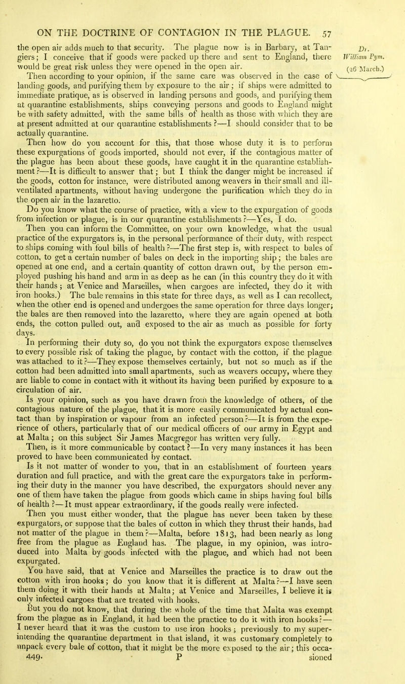 the open air adds much to that security. The plague now is in Barbary, at Tan- x);. giers; I conceive that if goods were packed up there and sent to England, there William Pym. would be great risk unless they were opened in the open air. ^.^g ]siarch.) Then according to your opinion, if the same care was observed in the case of \ ^ — landing goods, and purifying them by exposure to the air; if ships were admitted to immediate pratique, as is observed in landing persons and goods, and purifying them at quarantine estabhshments, ships conveying persons and goods to England might be with safety admitted, with the same bills of health as those with which they are at present admitted at our quarantine establishments ?—I should consider that to be actually quarantine. Then how do you account for this, that those whose duty it is to perform these expurgations of goods imported, should not ever, if the contagious matter of the plague has been about these goods, have caught it in the quarantine establish- ment ?—It is difficult to answer that; but I think the danger might be increased if the goods, cotton for instance, were distributed among weavers in their small and ili- ventilated apartments, without having undergone the purification which they do in the open air in the lazaretto. Do you know what the course of practice, with a view to the expurgation of goods from infection or plague, is in our quarantine establishments ?—Yes, I do. Then you can inform the Committee, on your own knowledge, w hat the usual practice of the expurgators is, in the personal performance of their duty, with respect to ships coming with foul bills of health ?—The first step is, with respect to bales of cotton, to get a certain number of bales on deck in the importing ship; the bales are opened at one end, and a certain quantity of cotton drawn out, by the person em- ployed pushing his hand and arm in as deep as he can (in this country they do it with their hands; at Venice and Marseilles, when cargoes are infected, they do it with iron hooks.) The bale remains in this state for three days, as well as I can recollect, when the other end is opened and undergoes the same operation for three days longer; the bales are then removed into the lazaretto, where they are again opened at both ends, the cotton pulled out, and exposed to the air as much as possible for forty days. In performing their duty so, do you not think the expurgators expose themselves to every possible risk of taking the plague, by contact with the cotton, if the plague was attached to it?—They expose themselves certainly, but not so much as if the cotton had been admitted into small apartments, such as weavers occupy, where they are liable to come in contact with it without its having been purified by exposure to a circulation of air. Is your opinion, such as you have drawn from the knowledge of others, of the contagious nature of the plague, that it is more easily communicated by actual con- tact than by inspiration or vapour from an infected person?—It is from the expe- rience of others, particularly that of our medical officers of our army in Egypt and at Malta; on this subject Sir James Macgregor has written very fully. Then, is it more communicable by contact ?—In very many instances it has been proved to have been communicated by contact. Is It not matter of wonder to you, that in an establishment of fourteen years duration and full practice, and with the great care the expurgators take in perform- ing their duty in the manner you have described, the expurgators should never any one of them have taken the plague from goods which came in ships having foul bills of health ?—It must appear extraordinary, if the goods really were infected. Then you must either wonder, that the plague has never been taken by these expurgators, or suppose that the bales of cotton in which they thrust their hands, had not matter of the plague in them?—Malta, before 1813, had been nearly as long free from the plague as England has. The plague, in my opinion, was intro- duced into Malta by goods infected with the plague, and which had not been expurgated. You have said, that at Venice and Marseilles the practice is to draw out the €Otton with iron hooks; do you know that it is different at Malta ?—I have seen them doing it with their hands at Malta; at Venice and Marseilles, I believe it is only infected cargoes that are treated with hooks. But you do not know, that during the whole of the time that Malta was exempt from the plague as in England, it had been the practice to do it with iron hooks? — I never heard that it was the custom to use iron hooks ; previously to my super- intending the quarantine department in that island, it was customary completely to unpack every bale of cotton, that it might be the more exposed to the air; this occa- 449- ■ P sioned