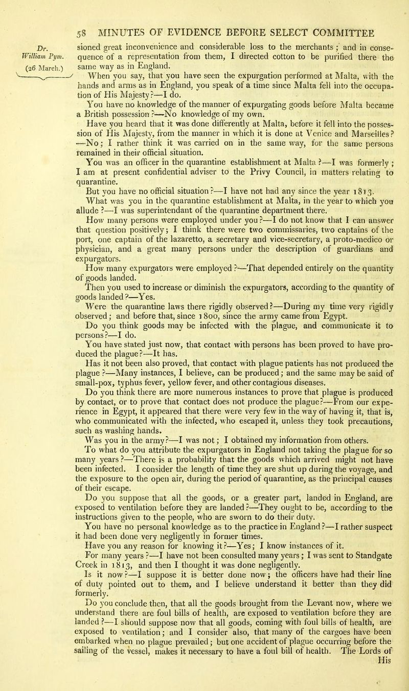 Dr. sioned great inconvenience and considerable loss to the merchants ; and in conse- William Pym. quence of a representation from them, I directed cotton to be purified there the (26 March.) same way as in England. s^. / When you say, that you have seen the expurgation performed at Malta, with the hands and arms as in England, you speak of a time since Malta fell into the occupa- tion of His Majesty?—I do. You have no knowledge of the manner of expurgating goods before Malta became a British possession ?—No knowledge of my own. Have you heard that it was done differently at Malta, before it fell into the posses- sion of His Majesty, from the manner in which it is done at Venice and Marseilles? ■—No; I rather think it was carried on in the same way, for the same persons iremained in their official situation. You was an officer in the quarantine establishment at Malta ?—I was formerly ; I am at present confidential adviser to the Privy Council, in matters relating to quarantine. But you have no official situation?—I have not bad any since the year 1813. What was you in the quarantine establishment at Malta, in the year to which you allude ?—I was superintendant of the quarantine department there. How many persons were employed under you ?—I do not know that I can answer that question positively; I think there were two commissaries, two captains of the port, one captain of the lazaretto, a secretary and vice-secretary, a proto-medico or physician, and a great many persons under the description of guardians and expurgators. How many expurgators were employed ?—That depended entirely on the quantity of goods landed. Then you used to increase or diminish the expurgators, according to the quantity of goods landed ?—Yes. Were the quarantine laws there rigidly observed?—During my time very rigidly observed; and before that, since 1800, since the army came from Egypt. Do you think goods may be infected with the plague, and communicate it to persons?—I do. You have stated just now, that contact with persons has been proved to have pro- duced the plague?—It has. Has it not been also proved, that contact with plague patients has not produced the plague ?—Many instances, I believe, can be produced; and the same may be said of small-pox, typhus fever, yellow fever, and other contagious diseases. Do you think there are more numerous instances to prove that plague is produced by contact, or to prove that contact does not produce the plague?—From our expe- rience in Egypt, it appeared that there were very few in the way of having it, that is, who communicated with the infected, who escaped it, unless they took precautions, such as washing hands. Was you in the army?—I was not; I obtained my information from others. To what do you attribute the expurgators in England not taking the plague for so many years ?—There is a probability that the goods which arrived might not have been infected. I consider the length of time they are shut up during the voyage, and the exposure to the open air, during the period of quarantine, as the principal causes of their escape. Do you suppose that all the goods, or a greater part, landed in England, are exposed to ventilation before they are landed ?—They ought to be, according to the instructions given to the people, who are sworn to do their duty. You have no personal knowledge as to the practice in England?—I rather suspect it had been done very negligently in former times. Have you any reason for knowing it ?—Yes; I know instances of it. For many years ?—I have not been consulted many years; I was sent to Standgate Creek in 1813, and then I thought it was done negligently. Is it now ?—I suppose it is better done now; the officers have had their line of duty pointed out to them, and I believe understand it better than they did formerly. Do you conclude then, that all the goods brought from the Levant now, where we understand there are foul bills of health, are exposed to ventilation before they are landed ?—I should suppose now that all goods, coming with foul bills of health, are exposed to ventilation; and I consider also, that many of the cargoes have been embarked when no plague prevailed; but one accident of plague occurring before the sailing of the vessel, makes it necessary to have a foul bill of health. The Lords of His