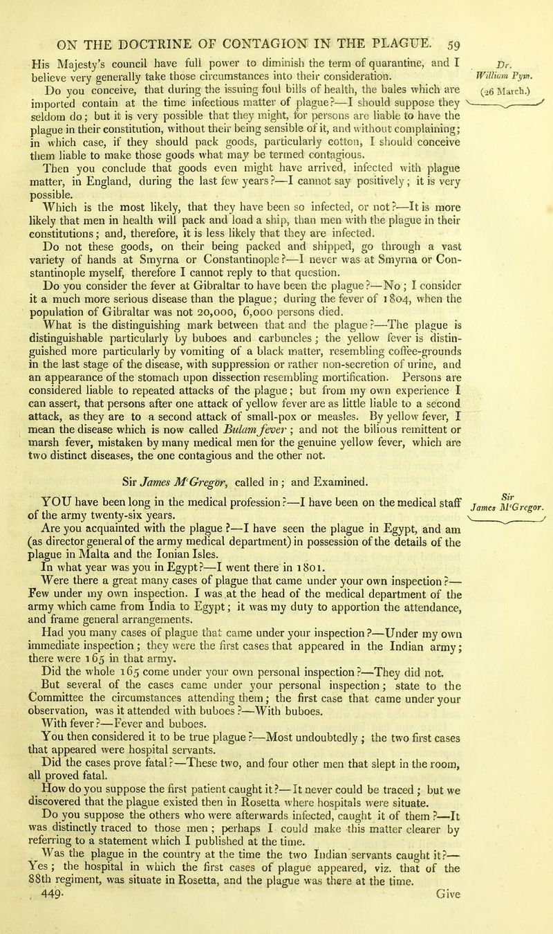 His Majesty's council have full power to diminish the term of quarantine, and I believe very generally take those circumstances into their consideration. Do you conceive, that during the issuing foul bills of health, the bales which are imported contain at the time infectious matter of plague?—I should suppose they seldom do; but it is very possible that they might, tor persons are liable to have the plague in their constitution, without their being sensible of it, and without complaining; in which case, if they should pack goods, particularly cotton, I should conceive them liable to make those goods what may be termed contagious. Then you conclude that goods even might have arrived, infected with plague matter, in England, during the last few years ?—I cannot say positively; it is very possible. Which is the most likely, that they have been so infected, or not ?—It is more likely that men in health will pack and load a ship, than men with the plague in their constitutions; and, therefore, it is less likely that they are infected. Do not these goods, on their being packed and shipped, go through a vast variety of hands at Smyrna or Constantinople ?—I never was at Smyrna or Con- stantinople myself, therefore I cannot reply to that question. Do you consider the fever at Gibraltar to have be^n the plague?—No ; I consider it a much more serious disease than the plague; during the fever of 1804, when the population of Gibraltar was not 20,000, 6,000 persons died. What is the distinguishing mark between that and the plague ?—The plague is distinguishable particularly by buboes and carbuncles; the yellow fever is distin- guished more particularly by vomiting of a black matter, resembling coffee-grounds in the last stage of the disease, with suppression or rather non-secretion of urine, and an appearance of the stomach upon dissection resembling mortification. Persons are considered liable to repeated attacks of the plague; but from my own experience I can assert, that persons after one attack of yellow fever are as little liable to a second attack, as they are to a second attack of small-pox or measles. By yellow fever, I mean the disease which is now called Bulam fever ; and not the bilious remittent or marsh fever, mistaken by many medical men for the genuine yellow fever, which are two distinct diseases, the one contagious and the other not. Sir James M'Gregor, called in ; and Examined. YOU have been long in the medical profession?—I have been on the medical staff of the army twenty-six years. Are you acquainted with the plague ?—I have seen the plague in Egypt, and am (as director general of the army medical department) in possession of the details of the plague in Malta and the Ionian Isles. In what year was you in Egypt?—I went there in 1801. Were there a great many cases of plague that came under your own inspection ?— Few under my own inspection. I was at the head of the medical department of the army which came from India to Egypt; it was my duty to apportion the attendance, and frame general arrangements. Had you many cases of plague that came under your inspection ?—Under my own immediate inspection; they were the first cases that appeared in the Indian army; there were 165 in that army. Did the whole 165 come under your own personal inspection?—They did not. But several of the cases came under your personal inspection; state to the Committee the circumstances attending them; the first case that came under your observation, was it attended with buboes —With buboes. With fever?—Fever and buboes. You then considered it to be true plague ?—Most undoubtedly ; the two first cases that appeared were hospital servants. Did the cases prove fatal?—These two, and four other men that slept in the room, a,ll proved fatal. How do you suppose the first patient caught it ?—It never could be traced ; but we discovered that the plague existed then in Rosetta where hospitals were situate. Do you suppose the others who were afterwards infected, caught it of them ?—It was distinctly traced to those men ; perhaps I could make this matter clearer by referring to a statement which I published at the time. Was the plague in the country at the time the two Indian servants caught it?— Yes; the hospital in which the first cases of plague appeared, viz. that of the 88th regiment, was situate in Rosetta, and the plague was there at the time. , 449- Give