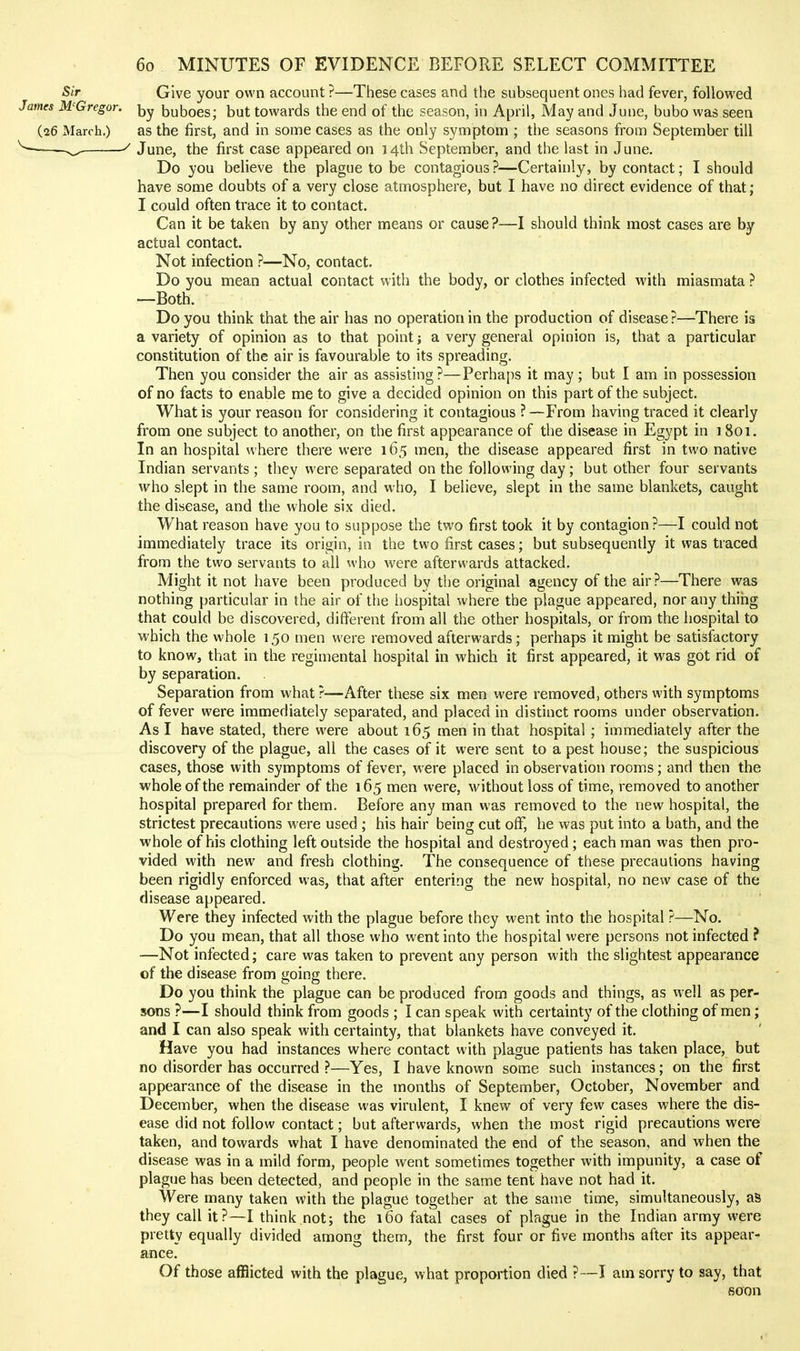 Sir Give your own account ?—These cases and the subsequent ones had fever, followed James McGregor. buboes; but towards the end of the season, in April, May and June, bubo was seen (26 March.) as the first, and in some cases as the only symptom ; the seasons from September till June, the first case appeared on 14th September, and the last in June. Do you believe the plague to be contagious ?—Certainly, by contact; I should have some doubts of a very close atmosphere, but I have no direct evidence of that; I could often trace it to contact. Can it be taken by any other means or cause?—I should think most cases are by actual contact. Not infection ?—No, contact. Do you mean actual contact with the body, or clothes infected with miasmata ? —Both. Do you think that the air has no operation in the production of disease?—There is a variety of opinion as to that point; a very general opiuion is, that a particular constitution of the air is favourable to its spreading. Then you consider the air as assisting?—Perhaps it may; but I am in possession of no facts to enable me to give a decided opinion on this part of the subject. What is your reason for considering it contagious ? —From having traced it clearly from one subject to another, on the first appearance of the disease in Egypt in i 801. In an hospital where there were 165 men, the disease appeared first in two native Indian servants; thev were separated on the following day; but other four servants who slept in the same room, and who, I believe, slept in the same blankets, caught the disease, and the whole six died. What reason have you to suppose the two first took it by contagion?—I could not immediately trace its origin, in the two first cases; but subsequently it was traced from the two servants to all who were afterwards attacked. Might it not have been produced by the original agency of the air?—There was nothing particular in the air of the hospital where the plague appeared, nor any thihg that could be discovered, different from all the other hospitals, or from the hospital to which the whole 150 men were removed afterwards; perhaps it might be satisfactory to know, that in the regimental hospital in which it first appeared, it was got rid of by separation. Separation from what ?—After these six men were removed, others with symptoms of fever were immediately separated, and placed in distinct rooms under observation. As I have stated, there were about 165 men in that hospital; immediately after the discovery of the plague, all the cases of it were sent to a pest house; the suspicious cases, those with symptoms of fever, were placed in observation rooms; and then the whole of the remainder of the 165 men were, without loss of time, removed to another hospital prepared for them. Before any man was removed to the new hospital, the strictest precautions were used ; his hair being cut off, he was put into a bath, and the whole of his clothing left outside the hospital and destroyed ; each man was then pro- vided with new and fresh clothing. The consequence of these precautions having been rigidly enforced was, that after entering the new hospital, no new case of the disease appeared. Were they infected with the plague before they went into the hospital ?—No. Do you mean, that all those who went into the hospital were persons not infected ? —Not infected; care was taken to prevent any person with the slightest appearance cf the disease from going there. Do you think the plague can be produced from goods and things, as well as per- sons ?—I should think from goods ; I can speak with certainty of the clothing of men; and I can also speak with certainty, that blankets have conveyed it. Have you had instances where contact with plague patients has taken place, but no disorder has occurred ?—Yes, I have known some such instances; on the first appearance of the disease in the months of September, October, November and December, when the disease was virulent, I knew of very few cases where the dis- ease did not follow contact; but afterwards, when the most rigid precautions were taken, and towards what I have denominated the end of the season, and when the disease was in a mild form, people went sometimes together with impunity, a case of plague has been detected, and people in the same tent have not had it. Were many taken with the plague together at the same time, simultaneously, as they call it?—I think not; the 160 fatal cases of plague in the Indian army were pretty equally divided among them, the first four or five months after its appear- ance. Of those afflicted with the plague, what proportion died ?—I am sorry to say, that soon