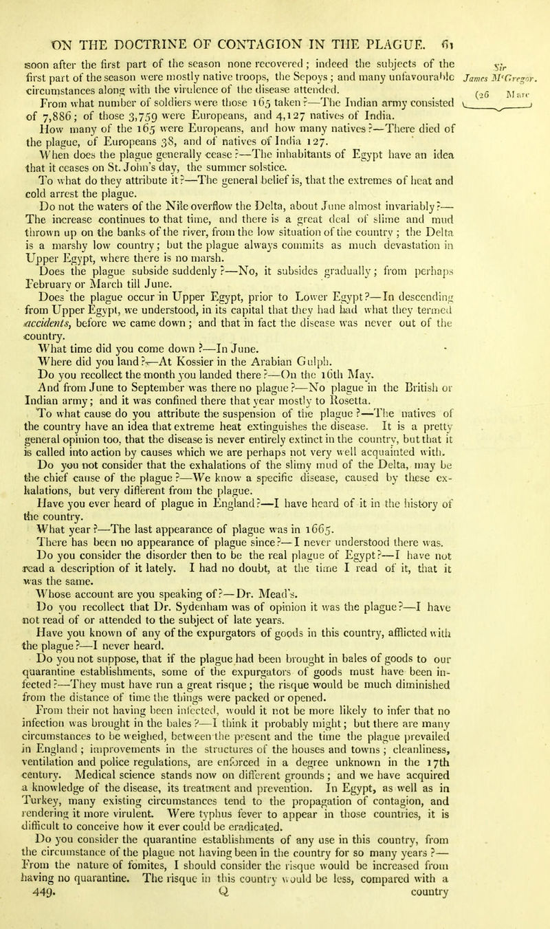 soon after the first part of the season none recovered ; indeed the subjects of the first part of the season were n)ostly native troops, the Sepoys ; and many unfavoural)!c James McGregor. circumstances along with the virulence of the disease attended. p^j. From what number of soldiers were those 165 taken ?—Tiie Indian army consisted of 7,886; of those 3,759 were Europeans, and 4,127 natives of India. How many of the 165 were Europeans, and how many natives?—There died of the plague, of Europeans 38, and of natives of India 127. When does the plague geiierally cease?—The inhabitants of Egypt have an idea that it ceases on St. John's day, the summer solstice. To what do they attribute it?—The general belief is, that the extremes of heat and cold arrest the plague. Do not the waters of the Nile overflow the Delta, about June almost invariably?— The increase continues to that time, and there is a great deal of slime and mud thrown up on the banks of the river, from the low situation of the country ; the Delta is a marshy low country; but the plague always commits as much devastation in Upper Egypt, where there is no marsh. Does the plague subside suddenly ?—No, it subsides gradually; from perhaps February or March till June. Does the plague occur in Upper Egypt, prior to Lower Egypt?—In descending from Upper Egypt, we understood, in its capital that they had kul what they termed £iccidents^ before we came down ; and that in fact the disease was never out of the country. What time did you come down ?—In June. Where did you land?'^At Kossier in the Arabian Gulph. Do you recollect the month you landed there ?—On the 16th May. And from June to September was there no plague?—No plague in the British or Indian army; and it was confined there that year mostly to Rosetta. To what cause do you attribute the suspension of the plague ?—Tb.e natives of the country have an idea that extreme heat extinguishes the disease. It is a pretty general opinion too, that the disease is never entirely extinct in the country, but that it is called into action by causes which we are perhaps not very u ell acquainted with- Do you not consider that the exhalations of the slimy mud of the Delta, may be the chief cause of the plague ?—We know a specific disease, caused by these ex- halations, but very difi'erent from the plague. Have you ever heard of plague in England ?—I have heard of it in the history of the country. What year?—The last appearance of plague was in 1665. There has been no appearance of plague since?—I never understood there was. Do you consider the disorder then to be the real plague of Egypt?—I have not ax3ad a description of it lately. I had no doubt, at the time I read of it, that it was the same. Whose account are you speaking of?—Dr. Mead's. Do you recollect that Dr. Sydenham was of opinion it was the plague?—I have not read of or attended to the subject of late yeai's. Have you known of any of the expurgators of goods in this country, afflicted with the plague?—I never heard. Do you not suppose, that if the plague had been brought in bales of goods to our quarantine establishments, some of the expurgators of goods must have been in- fected ?—They must have run a great risque ; the risque would be much diminished from the distance of time the things were packed or opened. From their not having been inlected, would it not be more likely to infer that no infection was brought in the bales ?—I think it probably might; but there are many circumstances to be weighed, between the present and the time the plague prevailed in England ; improvements in the structures of the houses and towns ; cleanliness, ventilation and police regulations, are enf^jrced in a degree unknown in the 17th century. Medical science stands now on difterent grounds ; and we have acquired a knowledge of the disease, its treatment and prevention. In Egypt, as well as in Turkey, many existing circumstances tend to the propagation of contagion, and rendering it more virulent. Were typhus fever to appear in those countries, it is difficult to conceive how it ever could be eradicated. Do you consider the quarantine establishments of any use in this country, from the circumstance of the plague not having been in the country for so many years ?— From the nature of fomites, I should consider the risque would be increased from having no quarantine. The risque in this country v> ould be less, compared with a 449. Q country