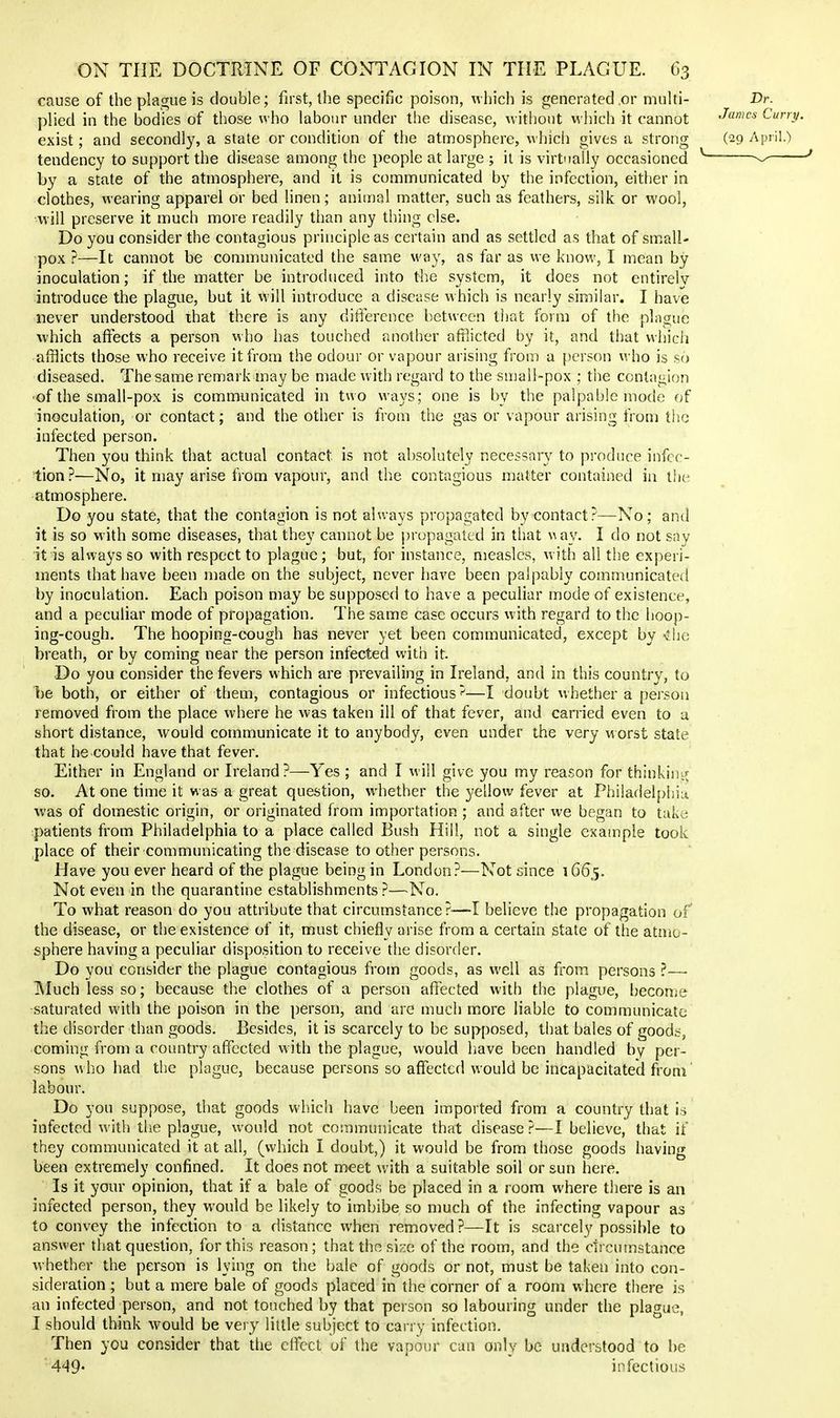 cause of the plague is double; first, the specific poison, which is generated or multi- plied in the bodies of those who labour under the disease, without which it cannot exist; and secondly, a state or condition of the atmosphere, \A'hich gives a strong tendency to support the disease among the people at large ; it is virtnally occasioned by a state of the atmosphere, and it is communicated by the infection, either in clothes, wearing apparel or bed linen; aniu)al matter, such as feathers, silk or wool, will preserve it much more readily than any thing else. Do you consider the contagious principle as certain and as settled as that of small- pox ?—It cannot be communicated the same way, as far as we know, I mean by inoculation; if the matter be introduced into the system, it does not entirely introduce the plague, but it vvill introduce a disease which is nearly similar. I have never understood ihat there is any ditfercnce b-etwccn that form of the plague which afreets a person who has touched another afflicted by it, and that which afflicts those who receive it from the odour or vapour arising from a person who is so diseased. The same remark may be made with regard to the sujail-pox ; the contagion •of the small-pox is communicated in two ways; one is by the palpable mode of inoculation, or contact; and the other is from the gas or vapour arising from the infected person. Then you think that actual contact is not absolutely necessary to produce infec- tion?—No, it may arise from vapour, and the contagious matter contained in the atmosphere. Do you state, that the contagion is not always propagated by contact?—No; and it is so with some diseases, that they cannot be propagated in tliat \^ay. I do not sny it is always so with respect to plague; but, for instance, measles, with all the experi- ments that have been made on the subject, never have been palpably communicated by inoculation. Each poison may be supposed to have a peculiar mode of existence, and a peculiar mode of propagation. The same case occurs with regard to the hoop- ing-cough. The hooping-cough has never yet been communicated, except by Che breath, or by coming near the person infected with it. Do you consider the fevers which are prevailing in Ireland, and in this country, to be both, or either of them, contagious or infections'^—I doubt whether a peison removed from the place where he was taken ill of that fever, and carried even to a short distance, would communicate it to anybody, even under the very worst state that he could have that fever. Either in England or Ireland?—Yes ; and I will give you my reason for thinkint^ so. At one time it was a great question, whether the yellow fever at Phiiadeljjhin was of domestic origin, or originated from importation ; and after we began to take patients from Philadelphia to a place called Bush Hill, not a single example took place of their communicating the disease to other persons. Have you ever heard of the plague being in London?—Not since 1G65. Not even in the quarantine establishments?—No. To what reason do you attribute that circumstance?—I believe the propagation of the disease, or the existence of it, must chiefly arise from a certain state of the atmo- sphere having a peculiar disposition to receive the disorder. Do you consider the plague contagious from goods, as well as from persons ?—■ IMuch less so; because the clothes of a person affected with the plague, [)econie saturated with the poison in the person, and are much more liable to communicate the disorder than goods. Besides, it is scarcely to be supposed, that bales of goods, coming from a country affected with the plague, would have been handled by per- sons who had the plague, because persons so affected would be incapacitated from labour. Do you suppose, that goods which have been imported from a country that h infected with the plague, would not communicate that disease?—I believe, that if they communicated it at all, (which I doubt,) it would be from those goods having been extremely confined. It does not meet with a suitable soil or sun here. Is it your opinion, that if a bale of goods be placed in a room where there is an infected person, they would be likely to imbibe so much of the infecting vapour as to convey the infection to a distance when removed ?—It is scarcely possible to answer that question, for this reason; that the size of the room, and the circumstance whether the person is lying on the bale of goods or not, must be taken into con- sideration ; but a mere bale of goods placed in the corner of a room where there is an infected person, and not touched by that person so labouring under the plague, I should think would be veiy little subject to carry infection. Then you consider that the effect of the vapour can only be understood to be 449- infectious