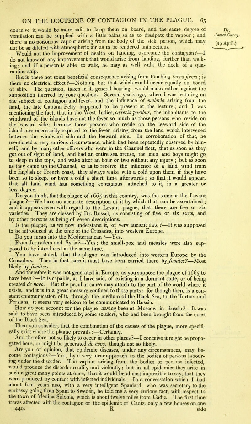 conceive it would be more safe to keep them on board, and tiie same degree of Dr. ventilation can be supplied with a little pains so as to dissipate the vapour ; and James Curry. there is no poisonous vapour arising from the body of the sick person, which may April.) not be so diluted with atmospheric air as to be rendered uninfectious. ^.^ 1^^^^, . Would not the improvement of health on landing, overcome the contagion ?—I do not know of any improvement that would arise from landing, further than walk- ing ; and if a person is able to walk, he may as well walk the deck of a qua- rantine ship. But is there not some beneficial consequence arising from touching terraJirma ; is there no electrical effect ?—Nothing but that which would occur equally on board of ship. The question, taken in its general bearing, would make rather against the supposition inferred by your question. Several years ago, when \ was lecturing on the subject of contagion and fever, and the influence of malaria arising from the land, the late Captain Pelly happened to be present at the lecture; and I was mentioning the fact, that in the West Indies, cateris paribus, the inhabitants to the windward of the islands have not the fever so much as those persons who reside on the leeward side; because those persons who reside on the leeward side of the islands are necessarily exposed to the fever arising from the land which intervened between the windward side and the leeward side. In corroboration of that, he mentioned a very curious circumstance, which had been repeatedly observed by him- self, and by many other officers who were in the Channel fleet, that as soon as they got out of sight of land, and had an entire sea breeze, the men and boys might go to sleep in the tops, and wake after an hour or two without any injury ; but as soon as they came up the Channel, so as to receive the influence of a land wind from the English or French coast, they always wake with a cold upon them if they have been so to sleep, or have a cold a short time afterwards ; so that it would appear, that all land wind has something contagious attached to it, in a greater or less degree. Do you think, that the plague of 1665 in this country, was the same as the Levant plague ?—We have no accurate description of it by which that can be ascertained ; and it appears even with regard to the Levant plague, that there are five or six varieties. They are classed by Dr. Russel, as consisting of five or six sorts, and by other persons as being of seven descriptions. Is the plague, as we now understand it, of very ancient date ?—It was supposed to be introduced at the time of the Crusades, into western Europe. Do you mean into the Mediterranean ?—Yes. From Jerusalem and Syria ?—Yes; the small-pox and measles were also sup- posed to be introduced at the same time. You have stated, that the plague was introduced into western Europe by the Crusaders. Then in that case it must have been carried there by Jomites?—Most likely by fomites. And therefore it was not generated in Europe, as you suppose the plague of 1665 to have been ?—It is capable, as I have said, of existing in a dormant state, or of being created de novo. But the peculiar cause may attach to the part of the world where it exists, and it is in a great measure confined to those parts; for though there is a con- stant communication of it, through the medium of the Black Sea, to the Tartars and Persians, it seems very seldom to be communicated to Russia. How do you account for the plague having been at Moscow in Russia ?—It was said to have been introduced by some soldiers, who had been brought from the coast of the Black Sea. Then you consider, that the combination of the causes of the plague, more specifi- cally exist where the plague prevails ?—Certainly. And therefore not so likely to occur in other places?—I conceive it might be propa- gated here, or might bo generated de novOy though not so likely. Are you of opinion, that epidemic diseases, under any circumstances, may be- come contagious?—Yes, by a very near approach to the bodies of persons labour- ing under the disorder. The vapour arising from the bodies of persons infected, would produce the disorder readily and violently; but in all epidemics they arise in such a great many points at once, that it would be almost impossible to say, that they were produced by contact with infected individuals. In a conversation which I had about four years ago, with a very intelligent Spaniard, who was secretary to the embassy going from Spain to Sweden, he told me a very curious fact, with respect to the town of Medina Sidonia, which is about twelve miles from Cadiz. The first time it was affected with the contagion of the epidemic of Cadiz, only a few houses on one 449- R side V