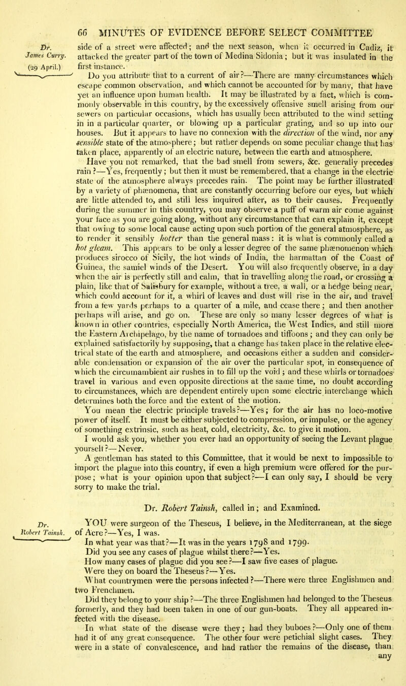 side of a street were afFecterl; and the next season, when it occurred in Cadiz, it attacked the greater part of the town of Medina Sidonia; but it was insulated in the first instance. Do you attribute that to a current of air?—There are many circumstances which escape common observation, and which cannot be accounted for by many, that have yet an influence upon human health. It may be illustrated by a fact, w hich is com- monly observable in this country, by the excessively offensive smell arisinii; from our sewers on particular occasions, which has usually been attributed to the wind setdncr in in a particular quarter, or blowing up a particular grating, and so up into our houses. But it appears to have no connexion with the direction of the wind, nor any sensible state of the atmo>phere; but rather depends on some peculiar change that has taken place, apparently of an electric nature, between the earth and atmosphere. Have you not remarked, that the bad smell from sewers, &c. generally precedes rain ?—Yes, frequently ; but then it must be remembered, that a change in the electric state of the atmosphere always precedes rain. The point may be further illustrated by a variety of phaenomena, that are constantly occurring before our eyes, but which are little attended to, and still less inquired after, as to their causes. Frequently during the sunmier in this country, you may observe a puff of warm air come against your face as you are going along, without any circumstance that can explain it, except that ovuiig to some local cause acting upon such portion of the general atmosphere, as to render it sensibly hotter than tlie general mass : it is what is commonly called a hot gleam. This appears to be only a lesser degree of the same pheenomenon which produces sirocco of Sicily, the hot winds of India, the harmattan of the Coast of Guinea, the samiel winds of the Desert. You will also frequently observe, in a day when the air is perfectly still and calm, that in travelling along the road, or crossing a plain, like that of Salisbury for example, without a tree, a wall, or a hedge being near, which could account for it, a whirl of leaves and dust will rise in the air, and travel from a tew yards perhaps to a quarter of a mile, and cease there; and then another })eihaps w ill arise, and go on. These are only so many lesser degrees of what is known in other countries, especially North America, the West Indies, and still more the Eastern Archipelago, by the name of tornadoes and tiffoons ; and they can only be explained satisfactorily by supposinjj, that a change has taken place in the relative elec- trical state of the earth and atmosphere, and occasions either a sudden and consider- able condensation or expansion of the air over the particular spot, in consequence of which the circumambient air rushes in to fill up the void ; and these whirls or tornadoes travel in various and even opposite directions at the same time, no doubt according to circumstances, which are dependent entirely upon some electric interchange which determines both the force and the extent of the motion. You mean the electric principle travels?—Yes; for the air has no loco-motive power of itself. It must be either subjected to compression, or impulse, or the agency of something extrinsic, such as heat, cold, electricity, &c. to give it motion. I would ask you, whether you ever had an opportunity of seeing the Levant plague yourselt ?— N ever. A gentleman has stated to this Committee, that it would be next to impossible to import the plague into this country, if even a high premium were oflfered for the pur- pose; what is your opinion upon that subject.^—I can only say, I should be very sorry to make the trial. Dr. Robert Tainsh, called in; and Examined. YOU were surgeon of the Theseus, I believe, in the Mediterranean, at the siege of Acre ?—Yes, I was. In what year was that?—It was in the years 1798 and 1799. Did you see any cases of plague whilst there ?—Yes. How many cases of plague did you see ?—I saw five cases of plague. Were they on board the Theseus ?—Yes. AVhat countrymen were the persons infected ?—There were three Englishmen and two Frenchmen. Did they belong to your ship ?—The three Englishmen had belonged to the Theseus formerly, and they had been taken in one of our gun-boats. They all appeared in- fected with the disease. In what state of the disease were they ; had they buboes ?—Only one of them had it of any great consequence. The other four were petichial slight cases. They were in a state of convalescence, and had rather the remains of the disease, than any