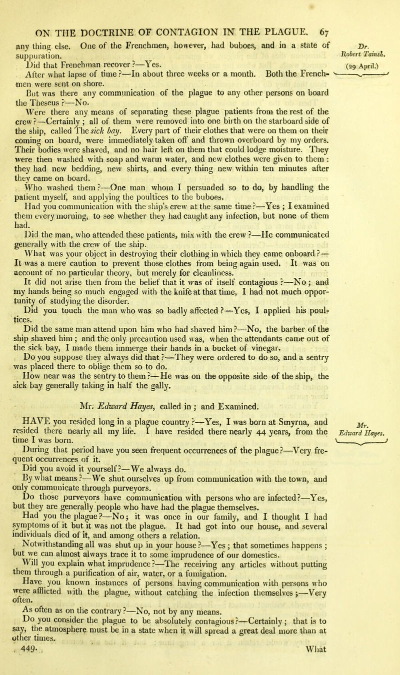 any thing else. One of the Frenchmen, however, had buboes, and in a state of Dr. suppuration. ■'^^^'^ TainsL Did that Frenchman recover ?—Yes. (29 April.) Alter what lapse of time ?—In about three weeks or a month. Both the French- v. ^ men were sent on shore. But was there any communication of the plague to any other persons on board the Theseus ?—No. Were there any means of separating these plague patients from the rest of the crew ?—Certainly ; all of them were removed into one birth on the starboard side of the ship, called The sick bay. Every part of their clothes that were on them on their coming on board, were immediately taken off and thrown overboard by my orders. Their bodies were shaved, and no hair left on them that could lodge moisture. They were then washed with soap and warm water, and new clothes were given to them : they had new bedding, new shirts, and every thing new within ten minutes after they came on board. Who washed them ?—One man whom I persuaded so to do, by handling the patient myself, and applying the poultices to the buboes. Had you communication with the ship's crew at the same time ?—Yes ; I examined them every morning, to see whether they had caught any infection, but none of them had. Did the man, who attended these patients, mix with the crew ?—He communicated generally with the crew of the ship. What was your object in destroying their clothing in which they came onboard ?— It was a mere caution to prevent those clothes from being again used. It was on account of no particular theory, but merely for cleanliness. It did not arise then from the belief that it was of itself contagious ?—No ; and my hands being so much engaged with the knife at that time, I had not much oppor- tunity of studying the disorder. Did you touch the man who was so badly affected ?—Yes, I applied his poul- tices. Did the same man attend upon him who had shaved him ?—No, the barber of the ship shaved him ; and the only precaution used was, when the attendants came out of the sick bay, I made them immerge their hands in a bucket of vinegar. Do you suppose they always did that ?—They were ordered to do so, and a sentry was placed there to oblige them so to do. How near was the sentry to them ?— He was on the opposite side of the ship, the sick bay generally taking in half the gaily. Mr. Edward Hayes, called in ; and Examined. HAVE you resided long in a plague country ?—Yes, I was born at Smyrna, and ji^^ resided there nearly all my life. I have resided there nearly 44 years, from the Edward Hayes. time I was born. ^ j During that period have you seen frequent occurrences of the plague ?—Very fre- quent occurrences of it. Did you avoid it yourself?—We always do. By wl)at means ?—We shut ourselves up from communication with the town, and only communicate through purveyors. Do those purveyors have communication with persons who are infected ?—Yes, but they are generally people who have had the plague themselves. Had you the plague ?—No; it was once in our family, and I thought I had .symptoms of it but it was not the plague. It had got into our house, and several individuals died of it, and among others a relation. Notwithstanding all was shut up in your house ?—Yes ; that sometimes happens ; but v^e can almost always trace it to some imprudence of our domestics. Will you explain what imprudence ?—The receiving any articles without putting them through a purification of air, water, or a fumigation. Have you known instances of persons having communication with persons who were afflicted with the plague, without catching the infection themselves Very often. As often as on the contrary ?—No, not by any means. Do you consider the plague to be absolutely contagious?—Certainly; that is to say, the atmosphere must be in a state when it will spread a great deal more than at other times. , 449- , What