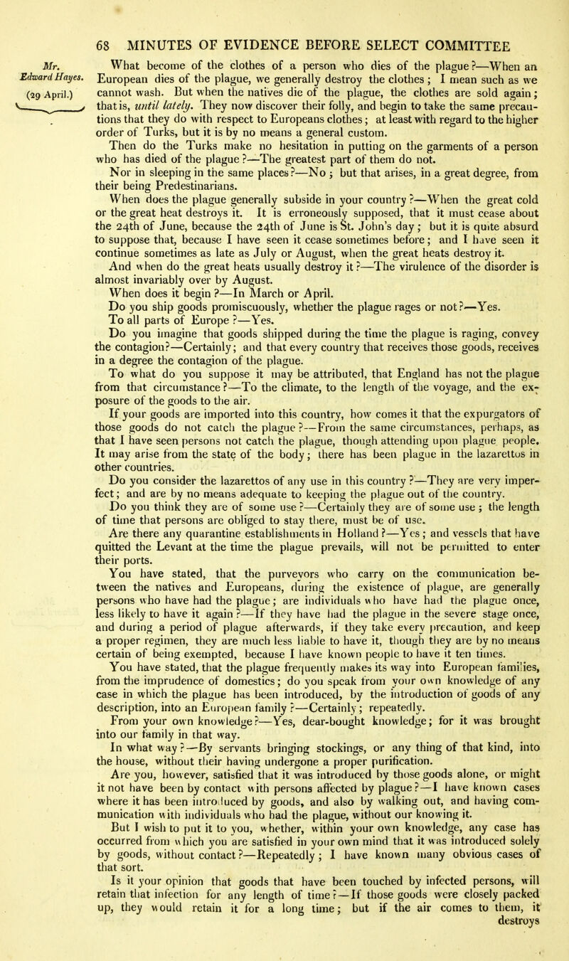 Mr. What become of the clothes of a person who dies of the plague ?—When an EdwardHai/es. European dies of the plague, we generally destroy the clothes ; I mean such as we (29 April.) cannot wash. But when the natives die of the plague, the clothes are sold again; . ^ > that is, witil lately. They now discover their folly, and begin to take the same precau- tions that they do with respect to Europeans clothes; at least with regard to the higher order of Turks, but it is by no means a general custom. Then do the Turks make no hesitation in putting on the garments of a person who has died of the plague ?—The greatest part of them do not. Nor in sleeping in the same places ?—No j but that arises, in a great degree, from their being Predestinarians. When does the plague generally subside in your country ?—W^hen the great cold or the great heat destroys it. It is erroneously supposed, that it must cease about the 24th of June, because the 24th of June is St. John's day; but it is quite absurd to suppose that, because I have seen it cease sovnetimes before; and I have seen it continue sometimes as late as July or August, when the great heats destroy it. And when do the great heats usually destroy it ?—The virulence of the disorder is almost invariably over by August. When does it begin ?—In March or April. Do you ship goods promiscuously, whether the plague l ages or not ?—Yes. To all parts of Europe ?—Yes. Do you imagine that goods shipped during the time the plague is raging, convey the contagion?—Certainly; and that every country that receives those goods, receives in a degree the contagion of the plague. To what do you suppose it may be attributed, that England has not the plague from that circumstance ?—To the climate, to the length of tlie voyage, and the ex- posure of the goods to the air. If your goods are imported into this country, how comes it that the expurgators of those goods do not catch the plague ?—From the same circumstances, perhaps, as that I have seen persons not catch the plague, though attending upon plague people. It may arise from the state of the body; there has been plague in the lazarettos in other countries. Do you consider the lazarettos of any use in this country ?^—They are very imper- fect; and are by no means adequate to keeping the plague out of the country. Do you think they are of some use ?—Certainly they are of some use ; the length of time that persons are obliged to stay there, must be of use. Are there any quarantine establishments in Holland ?—Yes ; and vessels that have quitted the Levant at the time the plague prevails, will not be permitted to enter their ports. You have stated, that the purveyors who carry on the communication be- tween the natives and Europeans, during the existence of plague, are generally persons who have had the plague; are individuals w lio have had the plague once, less likely to have it again ?—If they have had the plague in the severe stage once, and during a period of plague afterwards, if they take every precaution, and keep a proper regimen, they are much less liable to have it, though they are by no means certain of being exempted, because I have known people to have it ten times. You have stated, that the plague frequemly makes its way into European fami'ies, from the imprudence of domestics; do you speak from your own knowledge of any case in which the plague has been introduced, by the introduction of goods of any description, into an European family ?—Certainly; repeatedly. From your own knowledge?—Yes, dear-bought knowledge; for it was brought into our family in that way. In what way?—By servants bringing stockings, or any thing of that kind, into the house, without iheir having undergone a proper purification. Are you, however, satisfied that it was introduced by those goods alone, or might it not have been by contact with persons affected by plague?—I have kr)0wn cases where it has been introiluced by goods, and also by walking out, and having com- munication with individuals who had the plague, without our knowing it. But I wish to put it to you, whether, within your own knowledge, any case has occurred from which you are satisfied in your own mind that it was introduced solely by goods, without contact ?—Repeatedly ; I have known many obvious cases of that sort. Is it your opinion that goods that have been touched by infected persons, will retain that infection for any length of timer — If those goods were closely packed up, they would retain it for a long lime; but if the air comes to them, it destroys