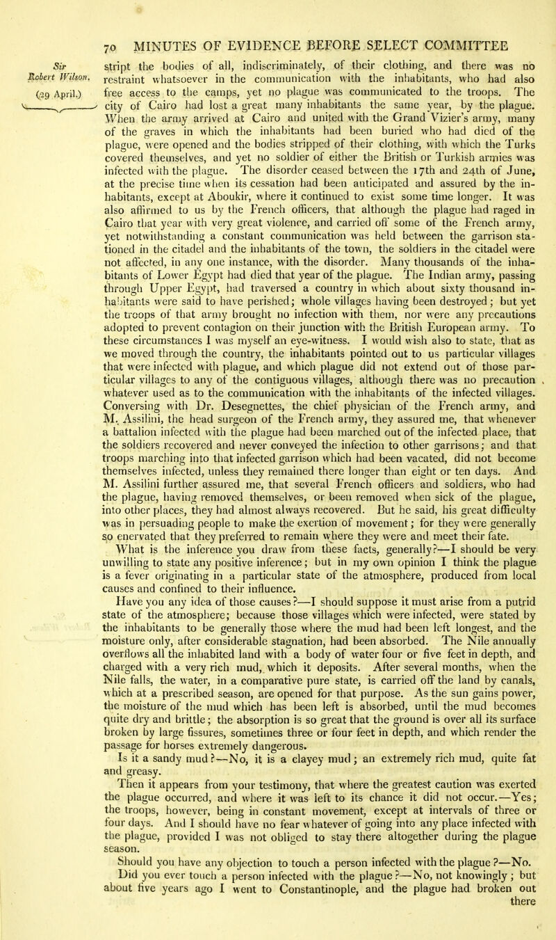 Sir stript the bodies of all, indiscriminately, of their clothing, and there was no Robert Wilsan, restraint whatsoever in the communication with the inhabitants, who had also (29 April.) free access to the camps, yet no plague was communicated to the troops. The ^ .^^ / city of Cairo had lost a great many inhabitants the same year, by the plague. When the army arrived at Cairo and united with the Grand Vizier's army, many of the graves in which the inhabitants had been buried who had died of the plague, were opened and the bodies stripped of their clothing, with which the Turks covered themselves, and yet no soldier of either the British or Turkish armies was infected with the plague. The disorder ceased between the 17th and 24th of June, at the precise time when its cessation had been anticipated and assured by the in- habitants, except at Aboukir, where it continued to exist some time longer. It was also affirmed to us by the French officers, that although the plague had raged in Cairo that year with very great violence, and carried off som.e of the French army, yet notwithstanding a constant communication was held between the garrison sta- tioned in the citadel and the inhabitants of the town, the soldiers in the citadel were not affected, in any one instance, with the disorder. Many thousands of the inha- bitants of Lower Egypt had died that year of the plague. The Indian army, passing through Upper Egypt, had traversed a country in which about sixty thousand in- habitants were said to have perished; whole villages having been destroyed; but yet the troops of that army brought no infection with them, nor were any precautions adopted to prevent contagion on their junction with the British European army. To these circumstances 1 was myself an eye-witness. I would wish also to state, that as we moved through the country, the inhabitants pointed out to us particular villages that were infected with plague, and which plague did not extend out of those par- ticular villages to any of the contiguous villages, although there was no precaution . whatever used as to the communication with tlie inhabitants of the infected villages. Conversing with Dr. Desegnettes, the chief physician of the French army, and M,. Assilini, the head surgeon of the French army, they assured me, that whenever a battalion infected with the plague had been marched out of the infected place, that the soldiers recovered and never conveyed the infection to other garrisons; and that troops marching into that infected garrison which had been vacated, did not become themselves infected, unless they remained there longer than eight or ten days. And M. Assilini further assured me, that several French officers and soldiers, who had the plague, having removed themselves, or been removed when sick of the plague, into other places, they had almost always recovered. But he said, his great difficulty was in persuading people to make the exertion of movement; for they were generally so enervated that they preferred to remain vvhere they were and meet their fate. What is the inference you draw from these facts, generally?—I should be very unwilling to state any positive inference; but in my own opinion I think the plague is a fever originating in a particular state of the atmosphere, produced from local causes and confined to their influence. Have you any idea of those causes?—I should suppose it must arise from a putrid state of the atmosphere; because those villages which were infected, were stated by the inhabitants to be generally those where the mud had been left longest, and the moisture only, after considerable stagnation, had been absorbed. The Nile annually overflows all the inhabited land with a body of water four or five feet in depth, and charged with a very rich mud, which it deposits. After several months, when the Nile falls, the water, in a comparative pure state, is carried off the land by canals, w hich at a prescribed season, are opened for that purpose. As the sun gains power, the moisture of the mud which has been left is absorbed, until the mud becomes quite dry and brittle; the absorption is so great that the ground is over all its surface broken by large fissures, sometimes three or four feet in depth, and which render the passage for horses extremely dangerous. Is it a sandy mud ?—No, it is a clayey mud; an extremely rich mud, quite fat and greasy. Then it appears from your testimony, that where the greatest caution was exerted the plague occurred, and where it was left to its chance it did not occur.—Yes; the troops, however, being in constant movement, except at intervals of three or four days. And I should have no fear w hatever of going into any place infected with the plague, provided I was not obliged to stay there altogether during the plague season. Should you have any objection to touch a person infected with the plague ?—No. Did you ever touch a person infected with the plague ?—No, not knowingly; but about five years ago I went to Constantinople, and the plague had broken out there