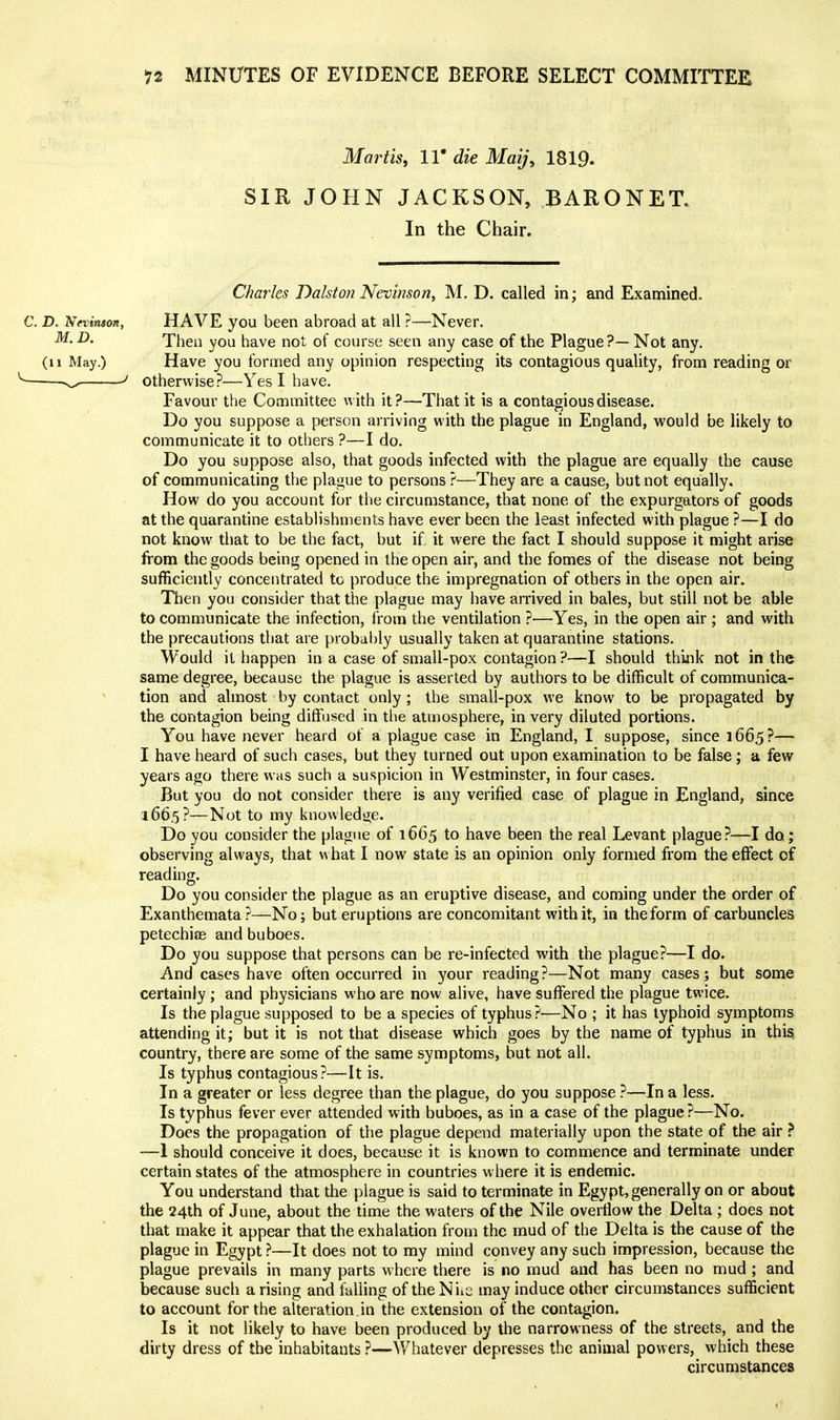 Martis, 11' die Maij\ 1819. SIR JOHN JACKSON, BARONET. In the Chair. Charles Dalston Nevinson, M. D. called in; and Examined. C. D. Nevinsm, HAVE you been abroad at all ?—Never. M-D. Then you have not of course seen any case of the Plague?—Not any. (11 May.) Have you formed any opinion respecting its contagious quality, from reading or ^ ^ otherwise?—Yes I have. Favour the Committee with it?—That it is a contagious disease. Do you suppose a person arriving with the plague in England, would be likely to communicate it to others ?—I do. Do you suppose also, that goods infected with the plague are equally the cause of communicating the plague to persons ?—They are a cause, but not equally. How do you account for the circumstance, that none of the expurgators of goods at the quarantine establishments have ever been the least infected with plague ?—I do not know that to be the fact, but if it were the fact I should suppose it might arise from the goods being opened in the open air, and the fomes of the disease not being sufficiently concentrated to produce the impregnation of others in the open air. Then you consider that the plague may have arrived in bales, but still not be able to communicate the infection, Irom the ventilation ?—Yes, in the open air ; and with the precautions that are probably usually taken at quarantine stations. Would it happen in a case of small-pox contagion ?—I should think not in the same degree, because the plague is asserted by authors to be difficult of communica- tion and almost by contact only; the small-pox we know to be propagated by the contagion being diffused in tlie atmosphere, in very diluted portions. You have never heard of a plague case in England, I suppose, since 1665?— I have heard of such cases, but they turned out upon examination to be false ; a few years ago there was such a suspicion in Westminster, in four cases. But you do not consider there is any verified case of plague in England, since 166.5?—Not to my knowledge. Do you consider the plague of 1665 to have been the real Levant plague?—I do; observing always, that what I now state is an opinion only formed from the effect of reading. Do you consider the plague as an eruptive disease, and coming under the order of Exanthemata?—No; but eruptions are concomitant with it, in the form of carbuncles petechiae and buboes. Do you suppose that persons can be re-infected with the plague?—I do. And cases have often occurred in your reading?—Not many cases; but some certainly ; and physicians who are now alive, have suffered the plague twice. Is the plague supposed to be a species of typhus?—No ; it has typhoid symptoms attending it; but it is not that disease which goes by the name of typhus in this; country, there are some of the same symptoms, but not all. Is typhus contagious?—It is. In a greater or less degree than the plague, do you suppose ?—In a less. Is typhus fever ever attended with buboes, as in a case of the plague?—No. Does the propagation of the plague depend materially upon the state of the air } —1 should conceive it does, because it is known to commence and terminate under certain states of the atmosphere in countries where it is endemic. You understand that the plague is said to terminate in Egypt, generally on or about the 24th of June, about the time the waters of the Nile overflow the Delta ; does not that make it appear that the exhalation from the mud of the Delta is the cause of the plague in Egypt ?—It does not to my mind convey any such impression, because the plague prevails in many parts where there is no mud and has been no mud ; and because such a rising and falling of the Niie may induce other circumstances sufficient to account for the alteration in the extension of the contagion. Is it not likely to have been produced by the narrowness of the streets, and the dirty dress of the inhabitants ?—Whatever depresses the animal powers, which these circumstances