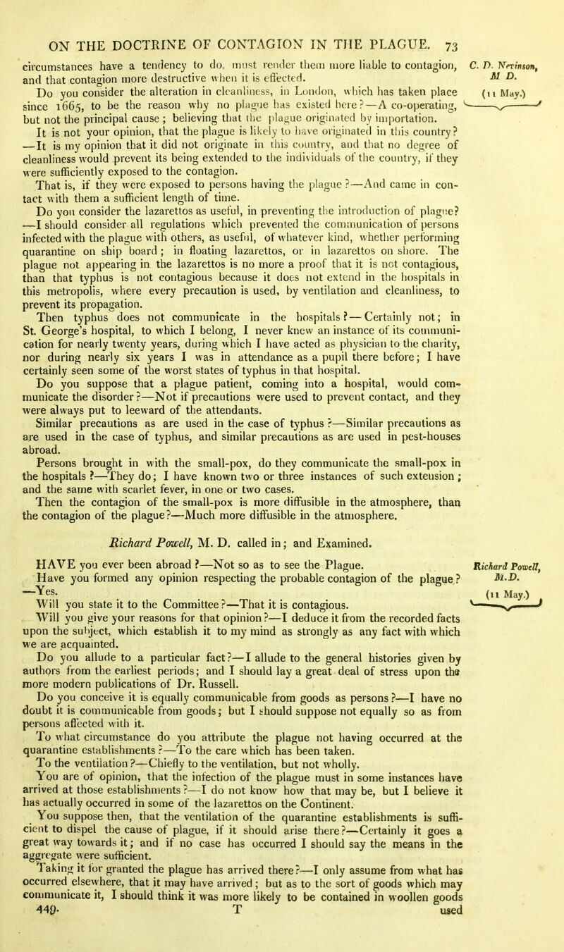 circumstances have a tendency to do, must render them more liable to contagion, C. D. 'Kevinson, and that contagion more destructive when it is effected. -D. Do you consider the alteration in cleanliness, in London, which has taken place (u May.) since 1665, to be the reason why no phiirue has existed here?—A co-operating, ^- ^—^— but not the principal cause ; believing that tlie plague origiuiUed by importation. It is not your opinion, that the plague is likely to have originated in tiiis country? —It is my opinion that it did not originate in this country, and that no degree of cleanliness would prevent its being extended to the individuals of the country, if they were sufficiently exposed to the contagion. That is, if they were exposed to persons having the plague ?—And came in con- tact with them a sufficient length of time. Do yon consider the lazarettos as useful, in preventing the introduction of phigiie? —I should consider all regulations which prevented the communication of persons infected with the plague with others, as useful, of whatever kind, whether performing quarantine on ship board; in floating lazarettos, or in lazarettos on shore. The plague not appearing in the lazarettos is no more a proof that it is not contagious, than that typhus is not contagious because it does not extend in the hospitals in this metropolis, where every precaution is used, by ventilation and cleanliness, to prevent its propagation. Then typhus does not communicate in the hospitals? — Certainly not; in St. George's hospital, to which I belong, I never knew an instance of its communi- cation for nearly twenty years, during which I have acted as physician to the charity, nor during nearly six years I was in attendance as a pupil there before; I have certainly seen some of the worst states of typhus in that hospital. Do you suppose that a plague patient, coming into a hospital, would com-» municate the disorder ?—Not if precautions were used to prevent contact, and they were always put to leeward of the attendants. Similar precautions as are used in the case of typhus ?—Similar precautions as are used in the case of typhus, and similar precautions as are used in pest-houses abroad. Persons brought in with the small-pox, do they communicate the small-pox in the hospitals ?—They do; I have known two or three instances of such extension ; and the same with scarlet fever, in one or two cases. Then the contagion of the small-pox is more diffusible in the atmosphere, than the contagion of the plague?—Much more diffusible in the atmosphere. Richard Pmell, M. D. called in; and Examined. HAVE you ever been abroad ?—Not so as to see the Plague. Richard Powell, Have you formed any opinion respecting the probable contagion of the plague ? M.D. —^Yes. Will you state it to the Committee?—That it is contagious. Will you give your reasons for that opinion?—I deduce it from the recorded facts upon the subject, which establish it to my mind as strongly as any fact with which we are acquainted. Do you allude to a particular fact?—I allude to the general histories given by authors from the earliest periods; and I should lay a great deal of stress upon the more modern publications of Dr. Russell. Do you conceive it is equally communicable from goods as persons ?—I have no doubt it is communicable from goods; but I should suppose not equally so as from persons affected with it. To what circumstance do you attribute the plague not having occurred at the quarantine establishments ?—To the care which has been taken. To the ventilation ?—Chiefly to the ventilation, but not wholly. You are of opinion, that the infection of the plague must in some instances have arrived at those establishnients ?—I do not know how that may be, but I believe it has actually occurred in some of the lazarettos on the Continent. ^ You suppose then, that the ventilation of the quarantine establishments is suflli- cient to dispel the cause of plague, if it should arise there ?—Certainly it goes a great way towards it; and if no case has occurred I should say the means in the aggregate were sufficient. Taking it for granted the plague has arrived there?—I only assume from what has occurred else\yhere, that it may have arrived ; but as to the sort of goods which may coiumunicate it, I should think it was more likely to be contained in woollen goods 449- T used (n May.)