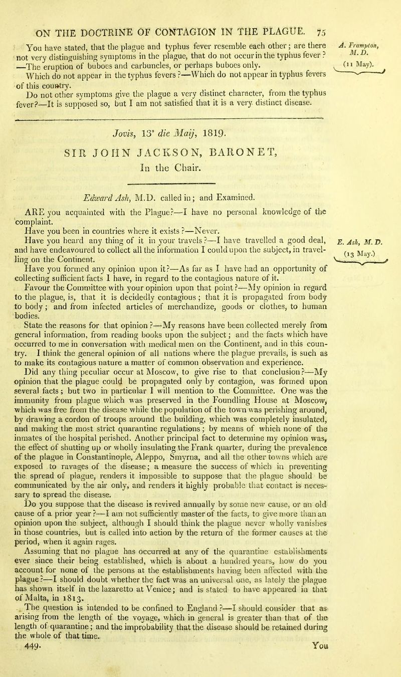 You have stated, that the plague and typhus fever resemble each other; are there yi. Fvampton, not very distinguishing symptoms in the plague, that do not occur in the typhus fever ? ^' The eruption of buboes and carbuncles, or perhaps buboes only. ^ (n May). Which do not appear in the typhus fevers ?—Which do not appear in typhus fevers of this country. Do not other symptoms give the plague a very distinct character, from the typhus fever?—It is supposed so, but I am not satisfied that it is a very distinct disease. Jovis, 13° die Maij, I8I9. SIR JOHN JACKSON, BARONET, In the Chair. Edward Ash, M.D. called in; and Examined. ARE you acquainted with the Plague?—I have no personal knowledge of the complaint. Have you been in countries where it exists ?—Never. Have you heard any thing of it in your travels ?—I have travelled a good deal, e. Ash, M. D. and have endeavoured to collect all the information I could upon the subject, in travel- r, -m \ Jing on the Contment. Have you formed any opinion upon it?—As far as I have had an opportunity of collecting sufficient facts I have, in regard to the contagious nature of it. Favour the Committee with your opinion upon that point ?—My opinion in regard to the plague, is, that it is decidedly contagious ; that it is propagated from body to body; and from infected articles of merchandize, goods or clothes, to human bodies. State the reasons for that opinion?—My reasons have been collected merely from general information, from reading books upon the subject; and the facts which have occurred to me in conversation with medical men on the Continent, and in this coun- try. I think the general opinion of all nations where the plague prevails, is such as to make its contagious nature a matter of common observation and experience. Did any thing peculiar occur at Moscow, to give rise to that conclusion?—My opinion that the plague could be propagated only by contagion, was formed upon several facts; but two in particular I will mention to the Committee. One was the immunity from plague which was preserved in the Foundling House at Moscow, ■which was free from the disease while the population of the town was perishing around, by drawing a cordon of troops around the building, which was completely insulated, and making the most strict quarantine regulations; by means of which none of the inmates of the hospital perished. Another principal fact to determine my opinion was, the effect of shutting up or wholly insulating the Frank quarter, during the prevalence of the plague in Constantinople, Aleppo, Smyrna, and all the other towns which are exposed to ravages of the disease; a measure the success of which in preventing the spread of plague, renders it impossible to suppose that the plague should be communicated by the air only, and renders it highly probable that contact is neces- sary to spread the disease. Do you suppose that the disease is revived annually by some new cause, or an old cause of a prior year ?—I am not sufficiently master of the facts, to give more than an opinion upon the subject, although I should think the plague never wholly vanishes in those countries, but is called into action by the return of the former causes at the period, when it again rages. Assuming that no plague has occurred at any of the quarantine establishments ever since their being established, which is about a hundred years, how do you account for none of the persons at the establishments having been affected with the plague?—I should doubt whether the fact was an universal one, as lately the plague has shown itself in the lazaretto at Venice; and is stated to have appeared in that of Malta, in 1813. The question is intended to be confined to England ?—I should consider that as arising from the length of the voyage, which in general is greater than that of the length of quarantine; and the improbability that the disease should be retained during the whole of that time. 449- You