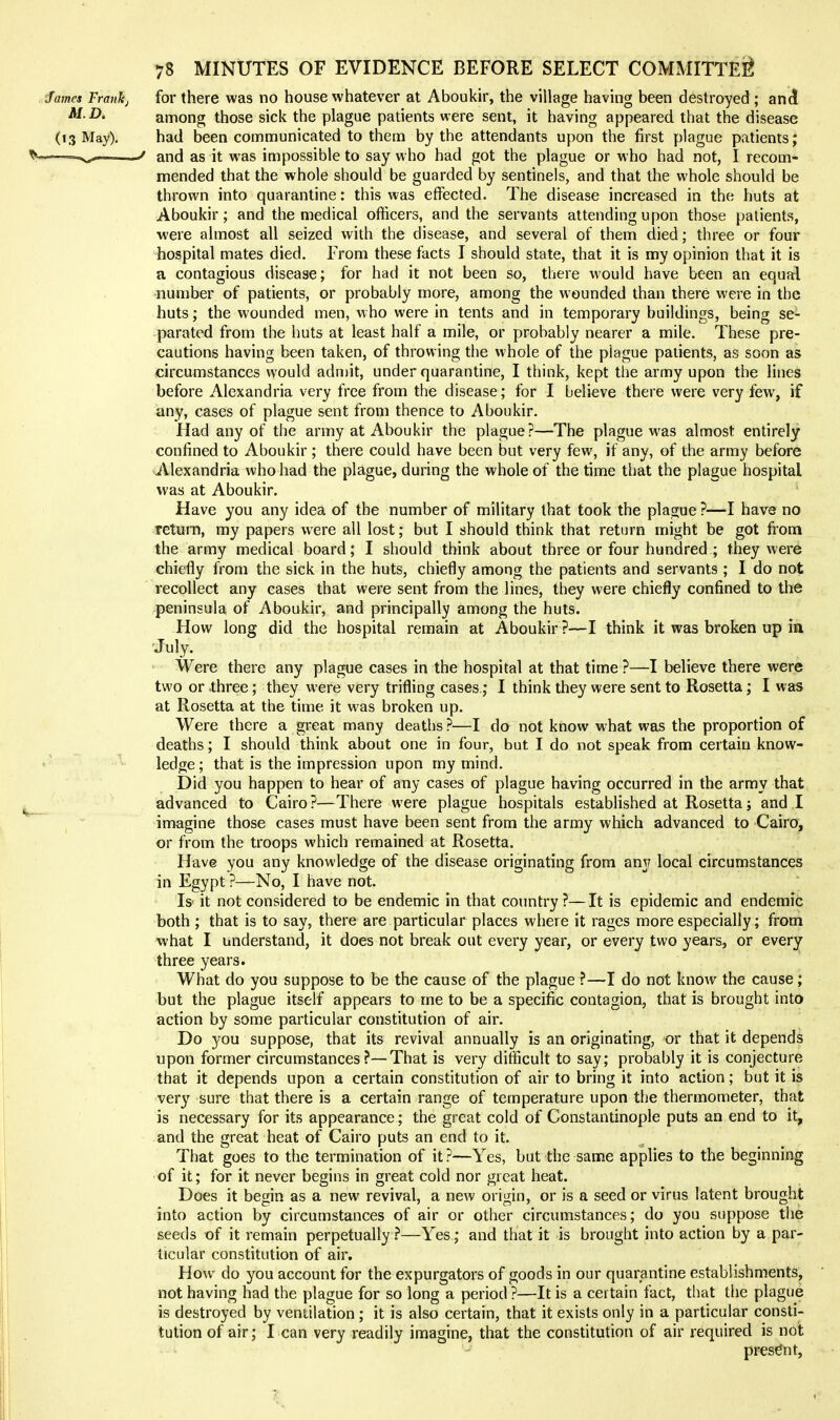 James Fraiikj for there was no house whatever at Aboukir, the village having been destroyed ; and M.D. among those sick the plague patients were sent, it having appeared that the disease (13 May). had been communicated to them by the attendants upon the first plague patients; ——^ and as it was impossible to say who had got the plague or who had not, I recom- mended that the whole should be guarded by sentinels, and that the whole should be thrown into quarantine: this was effected. The disease increased in the huts at Aboukir; and the medical officers, and the servants attending upon those patients, were almost all seized with the disease, and several of them died; three or four hospital mates died. From these facts I should state, that it is my opinion that it is a contagious disease; for had it not been so, there would have been an equal number of patients, or probably more, among the wounded than there were in the huts; the wounded men, who were in tents and in temporary buildings, being se- parated from the huts at least half a mile, or probably nearer a mile. These pre- cautions having been taken, of throwing the whole of the plague patients, as sovon as circumstances would adnjit, under quarantine, I think, kept the army upon the lines before Alexandria very free from the disease; for I believe there were very few, if any, cases of plague sent from thence to Aboukir. Had any of the army at Aboukir the plague?—The plague was almost entirely confined to Aboukir ; there could have been but very few, if any, of the army before Alexandria who had the plague, during the whole of the time that the plague hospital was at Aboukir. Have you any idea of the number of military that took the plague ?—I have no return, my papers were all lost; but I should think that return might be got from the army medical board; I should think about three or four hundred ; they were chiefly from the sick in the huts, chiefly among the patients and servants ; I do not recollect any cases that were sent from the lines, they were chiefly confined to the peninsula of Aboukir, and principally among the huts. How long did the hospital remain at Aboukir ?—I think it was broken up ia July. Were there any plague cases in the hospital at that time ?—I believe there were two or three; they were very trifling cases; I think they were sent to Rosetta; I was at Rosetta at the time it was broken up. Were there a great many deaths ?—I do not know what was the proportion of deaths; I should think about one in four, but I do not speak from certain know- ledge; that is the impression upon my mind. Did you happen to hear of any cases of plague having occurred in the army that advanced to Cairo?—There were plague hospitals established at Rosetta; and I imagine those cases must have been sent from the army which advanced to Cairo, or from the troops which remained at Rosetta. Have you any knowledge of the disease originating from any local circumstances in Egypt ?—No, I have not. ; ' Is' it not considered to be endemic in that country ?—It is epidemic and endemic both ; that is to say, there are particular places where it rages more especially; from what I understand, it does not break out every year, or every two years, or every three years. What do you suppose to be the cause of the plague ?—I do not know the cause; but the plague itself appears to me to be a specific contagion, that is brought into action by some particular constitution of air. Do you suppose, that its revival annually is an originating, or that it depends upon former circumstances ?—That is very difficult to say; probably it is conjecture that it depends upon a certain constitution of air to bring it into action; but it is very sure that there is a certain range of temperature upon the thermometer, that is necessary for its appearance; the great cold of Constantinople puts an end to it, and the great heat of Cairo puts an end to it. That goes to the termination of it?—Yes, but the same applies to the beginning of it; for it never begins in great cold nor great heat. Does it begin as a new revival, a new origin, or is a seed or virus latent brought into action by circumstances of air or other circumstances; do you suppose the seeds of it remain perpetually ?—Yes; and that it is brought into action by a par- ticular constitution of air. How do you account for the expurgators of goods in our quarantine establishments, not having had the plague for so long a period ?—It is a certain fact, tliat the plague is destroyed by ventilation; it is also certain, that it exists only in a particular consti- tution of air; I can very readily imagine, that the constitution of air required is not present.