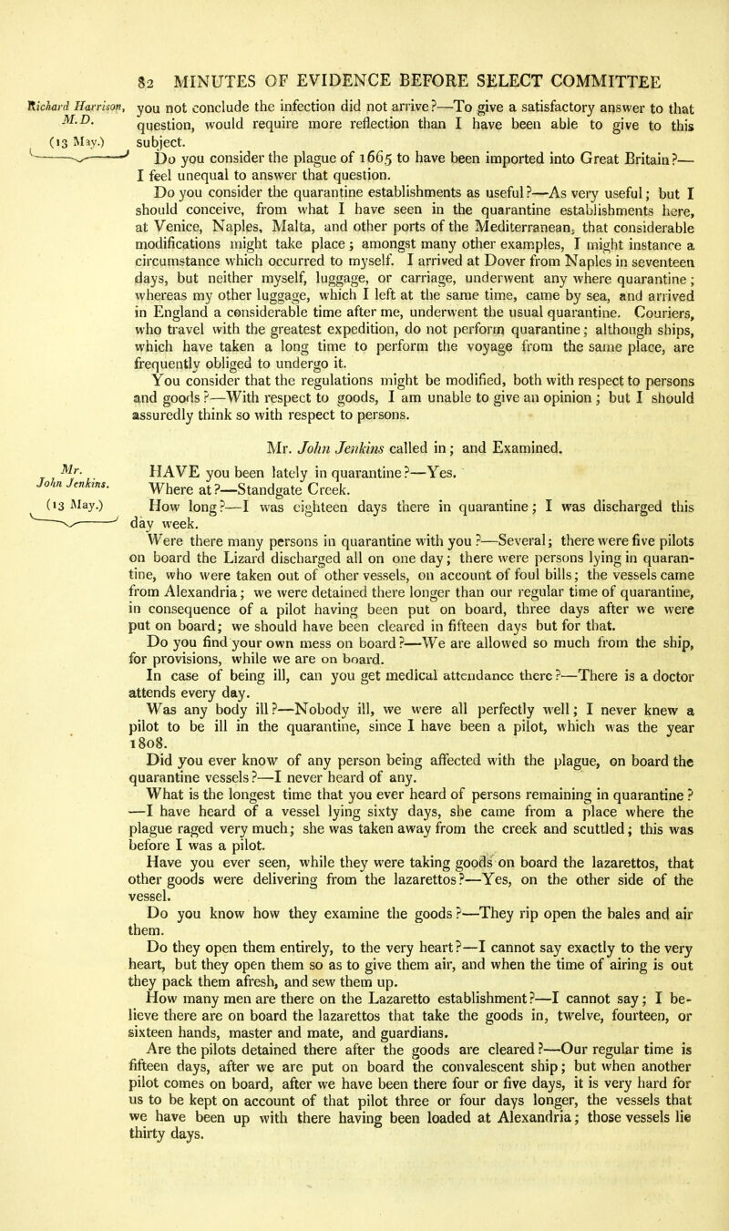 Hkhard Harrison, you not conclude the infection did not arrive?—To give a satisfactory answer to that M.D. question, would require more reflection than I have been able to give to this (13 May.) subject, —^ Y)^ yQ^^ consider the plague of 1665 to have been imported into Great Britain?— I feel unequal to answer that question. Do you consider the quarantine establishments as useful?—As very useful; but I should conceive, from what I have seen in the quarantine establishments here, at Venice, Naples, Malta, and other ports of the Mediterranean; that considerable modifications might take place; amongst many other examples, I might instance a circumstance which occurred to myself. I arrived at Dover from Naples in seventeen days, but neither myself, luggage, or carriage, underwent any where quarantine; whereas my other luggage, which I left at the same time, came by sea, and arrived in England a considerable time after me, underwent the usual quarantine. Couriers, who travel with the greatest expedition, do not perform quarantine; although ships, which have taken a long time to perform the voyage from the same place, are frequently obliged to undergo it. You consider that the regulations might be modified, both with respect to persons and goods ?—With respect to goods, I am unable to give an opinion ; but I should assuredly think so with respect to persons. Mr. John Jenkins called in; and Examined. HAVE you been lately in quarantine ?—Yes. John Jcnhns. y^^^^^ ?—Standgate Creek. (13 May.) How long?—I was eighteen days there in quarantine; I was discharged this ' day week. Were there many persons in quarantine with you ?—Several; there were five pilots on board the Lizard discharged all on one day; there were persons lying in quaran- tine, who were taken out of other vessels, on account of foul bills; the vessels came from Alexandria; we were detained there longer than our regular time of quarantine, in consequence of a pilot having been put on board, three days after we were put on board; we should have been cleared in fifteen days but for that. Do you find your own mess on board?—We are allowed so much from the ship, for provisions, while we are on board. In case of being ill, can you get medical attendance there ?—There is a doctor attends every day. Was any body ill ?—Nobody ill, we were all perfectly well; I never knew a pilot to be ill in the quarantine, since I have been a pilot, which was the year 1808. Did you ever know of any person being affected with the plague, on board the quarantine vessels ?—I never heard of any. What is the longest time that you ever heard of persons remaining in quarantine ? —I have heard of a vessel lying sixty days, she came from a place where the plague raged very much; she was taken away from the creek and scuttled; this was before I was a pilot. Have you ever seen, while they were taking goods on board the lazarettos, that other goods were delivering from the lazarettos ?—Yes, on the other side of the vessel. Do you know how they examine the goods ?—They rip open the bales and air them. Do they open them entirely, to the very heart?—I cannot say exactly to the very heart, but they open them so as to give them air, and when the time of airing is out they pack them afresh, and sew them up. How many men are there on the Lazaretto establishment?—I cannot say; I be- lieve there are on board the lazarettos that take the goods in, twelve, fourteen, or sixteen hands, master and mate, and guardians. Are the pilots detained there after the goods are cleared ?—Our regular time is fifteen days, after we are put on board the convalescent ship; but when another pilot comes on board, after we have been there four or five days, it is very hard for us to be kept on account of that pilot three or four days longer, the vessels that we have been up with there having been loaded at Alexandria; those vessels lie thirty days.