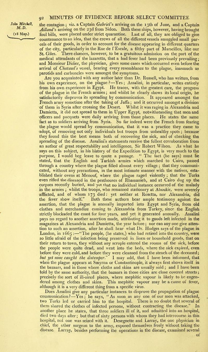 the contagion ; viz. a Captain GfiinWs arriving on the 13th of June, and a Captain Ailland's arriving on the 23d from Sidon. Both these ships, however, having brought foul bills, were placed under strict quarantine. Last of all, they are obliged to give countenance to an idea, that the crews of all the different vessels smuggled small par- cels of their goods, in order to account for the disease appearing in different quarters of the city, particularly in the Rue de 1'Escale, a filthy part of Marseilles, like our St. Giles. There chances, however, to be a gratuitous admission on the part of the medical attendants of the lazaretto, that a bad fever had been previously prevailing; and Monsieur Didier, the physician, gives some cases which occurred even before the arrival of Chataud's vessel, bearing every resemblance to the plague, inasmuch as parotids and carbuncles were amongst the symptoms. Are you acquainted with any author later than Dr. Russell, who has written, from his own experience, on the plague ?—Yes ; Assalini, in particular, writes entirely from his own experience in Egypt. He traces, with the greatest care, the progress of the plague in the French armies; and whilst he clearly shows its local origin, he satisfactorily disproves its spreading by communication. It appeared amongst the French army sometime after the taking of Jaffa; and it occurred amongst a division of them in Syria after crossing the Desert. Whilst it was raging in Alexandria and Damietta, it did not spread to them in Upper Egypt, notwithstanding that men and officers and pacquets were daily arriving from those places. He states the same fact as to soldiers arriving from Syria. So far indeed were the French from fearing the plague would spread by communication, that it was a practice they came to adopt, of removing not only individuals but troops from unhealthy spots ; because they found this the best means both of recovering the sick, and of checking the spreading of the disease. Assalini's statements receive the fullest corroboration from an author of great respectability and intelligence, Sir Robert Wilson. As what he says on this subject, in his history of the Expedition to Egypt, is very much to the purpose, I would beg leave to quote a passage,  The fact (he says) must be stated, that the English and Turkish armies which marched to Cairo, passed through a country where the plague filled almost every village ; that they communi- cated, without any precautions, in the most intimate manner with the natives, esta- blished their ovens at Menouf, where the plague raged violently ; that the Turks even rifled the diseased in the pesthouses of Rhamanieh, and at Cairo dug up the corpses recently buried, and yet that no individual instance occurred of the malady in the armies ; whilst the troops, who remamed stationary at Aboukir, were severely afflicted, and of whom 173 died; yet neither at Rosetta, nor Alexandria, did the fever show itself. Both these authors bear ample testimony against the assertion, that the plague is annually imported into Egypt and Syria, from old clothes and merchandize coming to Alexandria from Turkey, since the English strictly blockaded the coast for four years, and yet it generated annually. Assalini pays no regard to another assertion made, attributing it to goods left infected in the magazines at Alexandria and Damietta, the year before; nor can any one give atten- tion to such an assertion, after he shall hear what Dr. Hodges says of the plague in London, in 1665 :—The people, (he states,) who had retired into the country, were so little afraid of the infection being preserved in linen or household goods, that on their return to town, they without any scruple entered the rooms of the sick, before the people were quite dead, and went into the beds, where the sick expired, even before they were cold, and before they were cleansed from the stench of the deceased; but yet none caught the distemper.' I may add, that I have been informed, that when the plague appears at Smyrna or Constantinople, it always first shows itself in the bazaars, and in those where cloths and skins are usually sold; and I have been told by the same authority, that the bazaars in those cities are close covered streets; precisely the sort of ill-aired places, where mephitic vapour is likely to be engen- dered among clothes and skins. This mephitic vapour may be a cause of fever, although it is a very different thing from a specific virus. Does Assalini give any particular instances to disprove the propagation of plague communication?—Yes; he says, As soon as any one of our men was attacked, two Turks led or carried him to the hospital. There is no doubt that several of them shared the clothes of infected persons, without contracting the disease. In another place he states, that three soldiers ill of it, and admitted into an hospital, died two days after; but that of sixty persons with whom they had intercourse in this hospital, not one was seized with it. Desegnette and Larray, the one physician in chief, the other surgeon to the army, exposed themselves freely without taking the disease. Larray, besides performing the operations in the disease, examined several