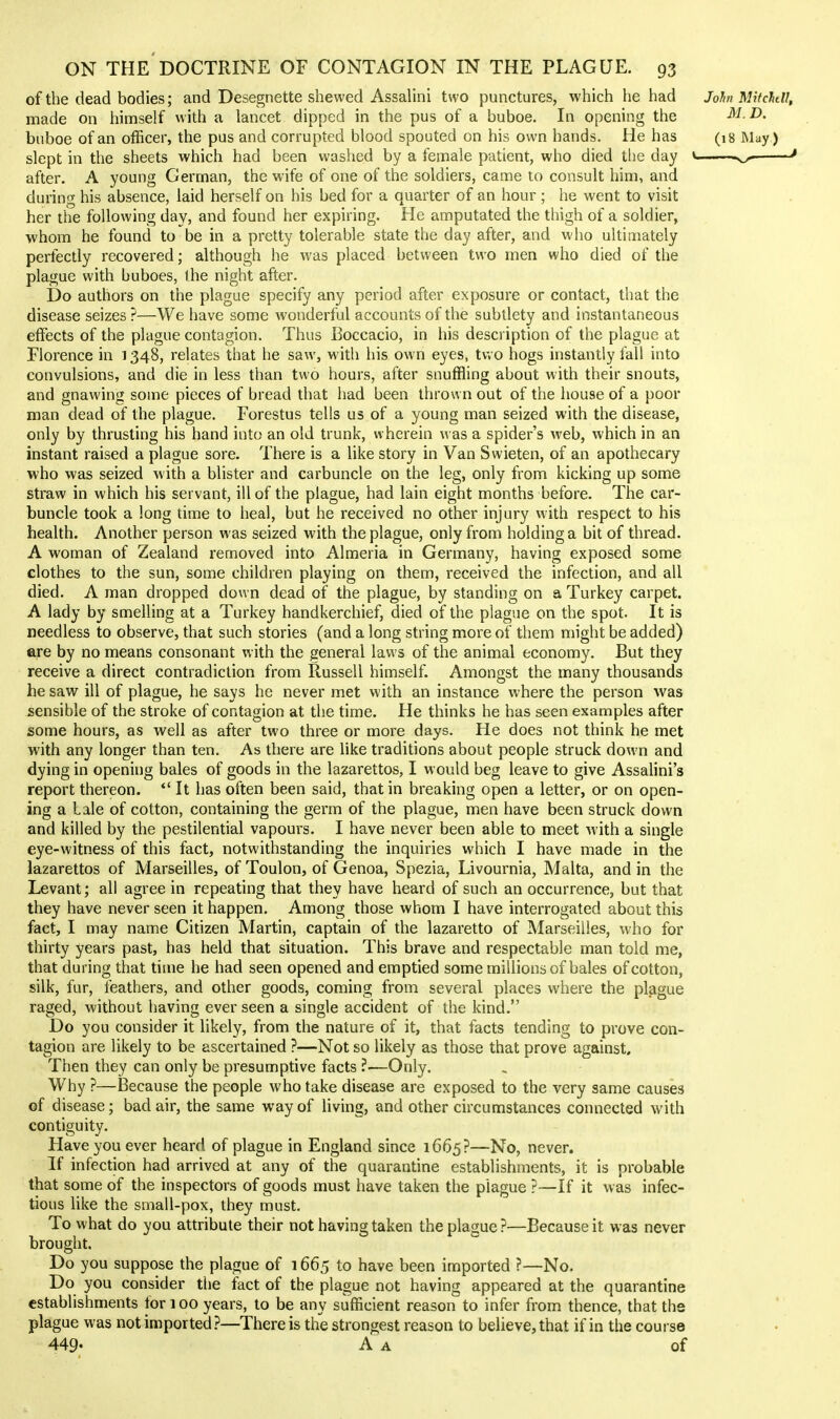of the dead bodies; and Desegnette shewed Assalini two punctures, which he had John Mitchdl, made on himself with a lancet dipped in the pus of a buboe. In opening the M.D. buboe of an officer, the pus and corrupted blood spouted on his own hands. He has (18 May) slept in the sheets which had been washed by a female patient, who died the day * ^ after. A young German, the wife of one of the soldiers, came to consult him, and during his absence, laid herself on his bed for a quarter of an hour ; he went to visit her the following day, and found her expiring. He amputated the thigh of a soldier, ■whom he found to be in a pretty tolerable state the day after, and who ultimately perfectly recovered; although he was placed between two men who died of the plague with buboes, the night after. Do authors on the plague specify any period after exposure or contact, that the disease seizes ?—We have some wonderful accounts of the subtlety and instantaneous effects of the plague contagion. Thus Boccacio, in his description of the plague at Florence in 1348, relates that he saw, with his own eyes, tv.o hogs instantly fall into convulsions, and die in less than two hours, after snuffling about with their snouts, and gnawing some pieces of bread that had been thrown out of the house of a poor man dead of the plague. Forestus tells us of a young man seized with the disease, only by thrusting his hand into an old trunk, wherein was a spider's web, which in an instant raised a plague sore. There is a like story in Van Swieten, of an apothecary who was seized with a blister and carbuncle on the leg, only from kicking up some straw in which his servant, ill of the plague, had lain eight months before. The car- buncle took a long time to heal, but he received no other injury with respect to his health. Another person was seized with the plague, only from holding a bit of thread. A woman of Zealand removed into Almeria in Germany, having exposed some clothes to the sun, some children playing on them, received the infection, and all died. A man dropped down dead of the plague, by standing on a Turkey carpet. A lady by smelling at a Turkey handkerchief, died of the plague on the spot. It is needless to observe, that such stories (and a long string more of them might be added) are by no means consonant with the general laws of the animal economy. But they receive a direct contradiction from Russell himself. Amongst the many thousands he saw ill of plague, he says he never met with an instance where the person was sensible of the stroke of contagion at the time. He thinks he has seen examples after some hours, as well as after two three or more days. He does not think he met with any longer than ten. As there are like traditions about people struck down and dying in opening bales of goods in the lazarettos, I would beg leave to give Assalini's report thereon. *' It has often been said, that in breaking open a letter, or on open- ing a bale of cotton, containing the germ of the plague, men have been struck down and killed by the pestilential vapours. I have never been able to meet with a single eye-witness of this fact, notwithstanding the inquiries which I have made in the lazarettos of Marseilles, of Toulon, of Genoa, Spezia, Livournia, Malta, and in the Levant; all agree in repeating that they have heard of such an occurrence, but that they have never seen it happen. Among those whom I have interrogated about this fact, I may name Citizen Martin, captain of the lazaretto of Marseilles, who for thirty years past, has held that situation. This brave and respectable man told me, that during that time he had seen opened and emptied some millions of bales of cotton, silk, fur, feathers, and other goods, coming from several places where the plague raged, without having ever seen a single accident of the kind. Do you consider it likely, from the nature of it, that facts tending to prove con- tagion are likely to be ascertained ?—Not so likely as those that prove against. Then they can only be presumptive facts ?—Only. Why ?—Because the people who take disease are exposed to the very same causes of disease; bad air, the same way of living, and other circumstances connected with contiguity. Have you ever heard of plague in England since 1665?—No, never. If infection had arrived at any of the quarantine establishments, it is probable that some of the inspectors of goods must have taken the plague ?—If it was infec- tious like the small-pox, they must. To what do you attribute their not having taken the plague?—Because it was never brought. Do you suppose the plague of 1665 to have been imported ?—No. Do you consider the fact of the plague not having appeared at the quarantine establishments for 100 years, to be any sufficient reason to infer from thence, that the plague was not imported}—There is the strongest reason to believe, that if in the cou i se 449- A A of
