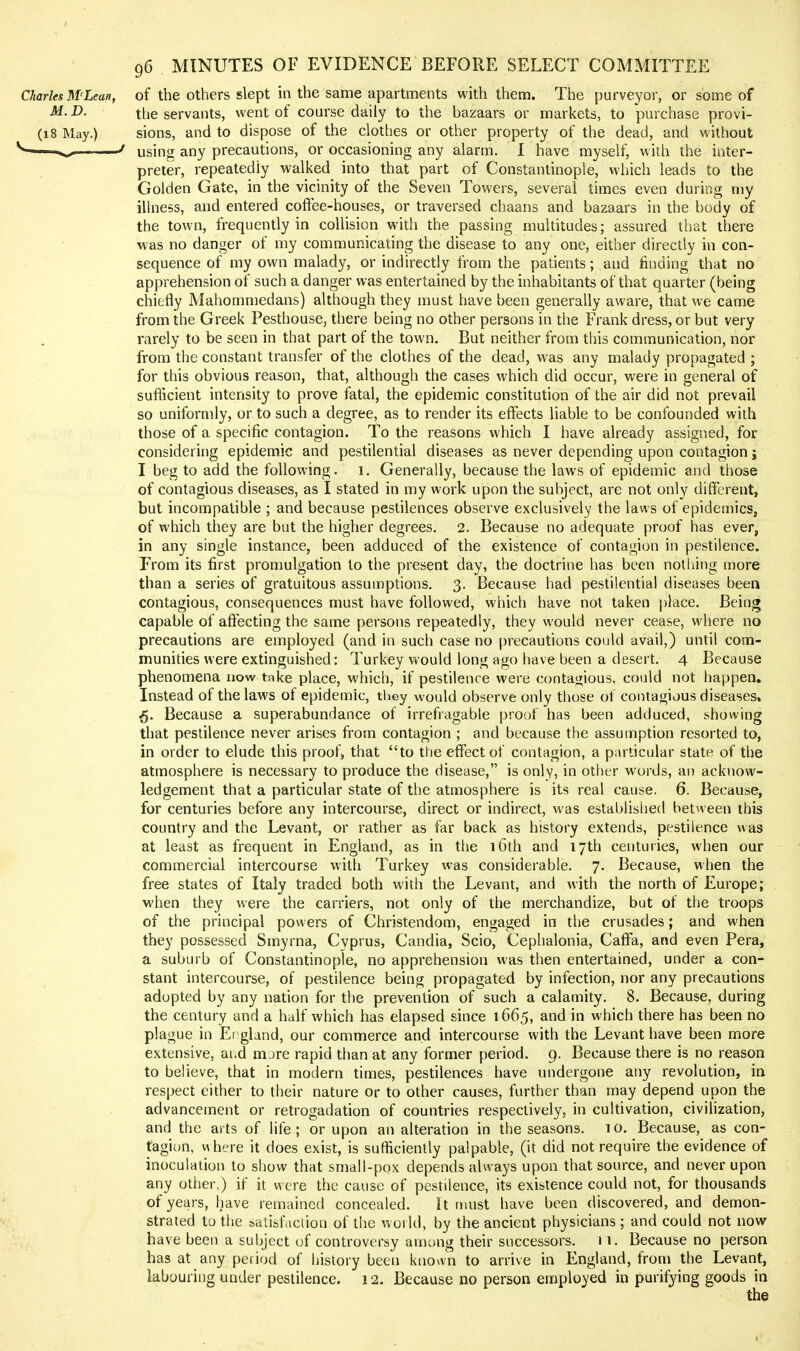 96 MINUTES OF EVIDENCE BEFORE SELECT COMMITTEE Charles M'Lean, of the Others slept in the same apartments with them. The purveyor, or some of M.D. the servants, went of course daily to the bazaars or markets, to purchase provi- (18 May.) sions, and to dispose of the clothes or other property of the dead, and without using any precautions, or occasioning any alarm. I have myself, with the inter- preter, repeatedly walked into that part of Constantinople, which leads to the Golden Gate, in the vicinity of the Seven Towers, several times even during my ihness, and entered coftee-houses, or traversed chaans and bazaars in the body of the town, frequently in collision with the passing multitudes; assured that there was no danger of my communicating the disease to any one, either directly in con- sequence of my own malady, or indirectly from the patients; and finding that no apprehension of such a danger was entertained by the inhabitants of that quarter (being chiefly Mahommedans) although they must have been generally aware, that we came from the Greek Pesthouse, there being no other persons in the Frank dress, or but very rarely to be seen in that part of the town. But neither from this communication, nor from the constant transfer of the clothes of the dead, was any malady propagated ; for this obvious reason, that, although the cases which did occur, were in general of suflicient intensity to prove fatal, the epidemic constitution of the air did not prevail so uniformly, or to such a degree, as to render its effects liable to be confounded with those of a specific contagion. To the reasons which I have already assigned, for considering epidemic and pestilential diseases as never depending upon contagion j I beg to add the following. 1. Generally, because the laws of epidemic and those of contagious diseases, as I stated in my work upon the subject, are not only different, but incompatible ; and because pestilences observe exclusively the laws of epidemics, of which they are but the higher degrees. 2. Because no adequate proof has ever, in any single instance, been adduced of the existence of contagion in pestilence. From its first promulgation to the present day, the doctrine has been nothing more than a series of gratuitous assumptions. 3. Because had pestilential diseases been contagious, consequences must have followed, which have not taken place. Being capable of affecting the same persons repeatedly, they would never cease, where no precautions are employed (and in such case no precautions could avail,) until com- munities were extinguished: Turkey would long ago have been a desert. 4 Because phenomena now take place, which, if pestilence were contagious, could not happen. Instead of the laws of epidemic, they would observe only tt)ose of contagious diseases. 5. Because a superabundance of irrefiagable proof has been adduced, showing that pestilence never arises from contagion ; and because the assumption resorted to, in order to elude this proof, that to the effect of contagion, a particular state of the atmosphere is necessary to produce the disease, is only, in other words, an acknow- ledgement that a particular state of the atmosphere is its real cause. 6. Because, for centuries before any intercourse, direct or indirect, was establislied betneen this country and the Levant, or rather as far back as history extends, pestilence was at least as frequent in England, as in tlie i6lh and 17th centuries, when our commercial intercourse with Turkey was considerable. 7. Because, when the free states of Italy traded both with the Levant, and with the north of Europe; M'hen they were the carriers, not only of the merchandize, but of the troops of the principal powers of Christendom, engaged in the crusades; and when they possessed Smyrna, Cyprus, Candia, Scio, Cephalonia, Caffa, and even Pera, a suburb of Constantinople, no apprehension was then entertained, under a con- stant intercourse, of pestilence being propagated by infection, nor any precautions adopted by any nation for the prevention of such a calamity. 8. Because, during the century and a half which has elapsed since 1665, and in which there has been no plague in Ei gland, our commerce and intercourse with the Levant have been more extensive, ai.d mjre rapid than at any former period. 9. Because there is no reason to believe, that in modern times, pestilences have undergone any revolution, in respect either to their nature or to other causes, further than may depend upon the advancement or retrogadation of countries respectively, in cultivation, civilization, and the arts of life ; or upon an alteration in the seasons. 1 o. Because, as con- tagion, where it does exist, is sufficiently palpable, (it did not require the evidence of inoculation to show that small-pox depends always upon that source, and never upon any other,) if it were the cause of pestilence, its existence could not, for thousands of years, have remained concealed. It must have been discovered, and demon- strated to the satisfaction of the woild, by the ancient physicians ; and could not now have been a subject of controversy among their successors. 11. Because no person has at any period of history been known to arrive in England, from the Levant, labouring under pestilence. 12. Because no person employed in purifying goods in the