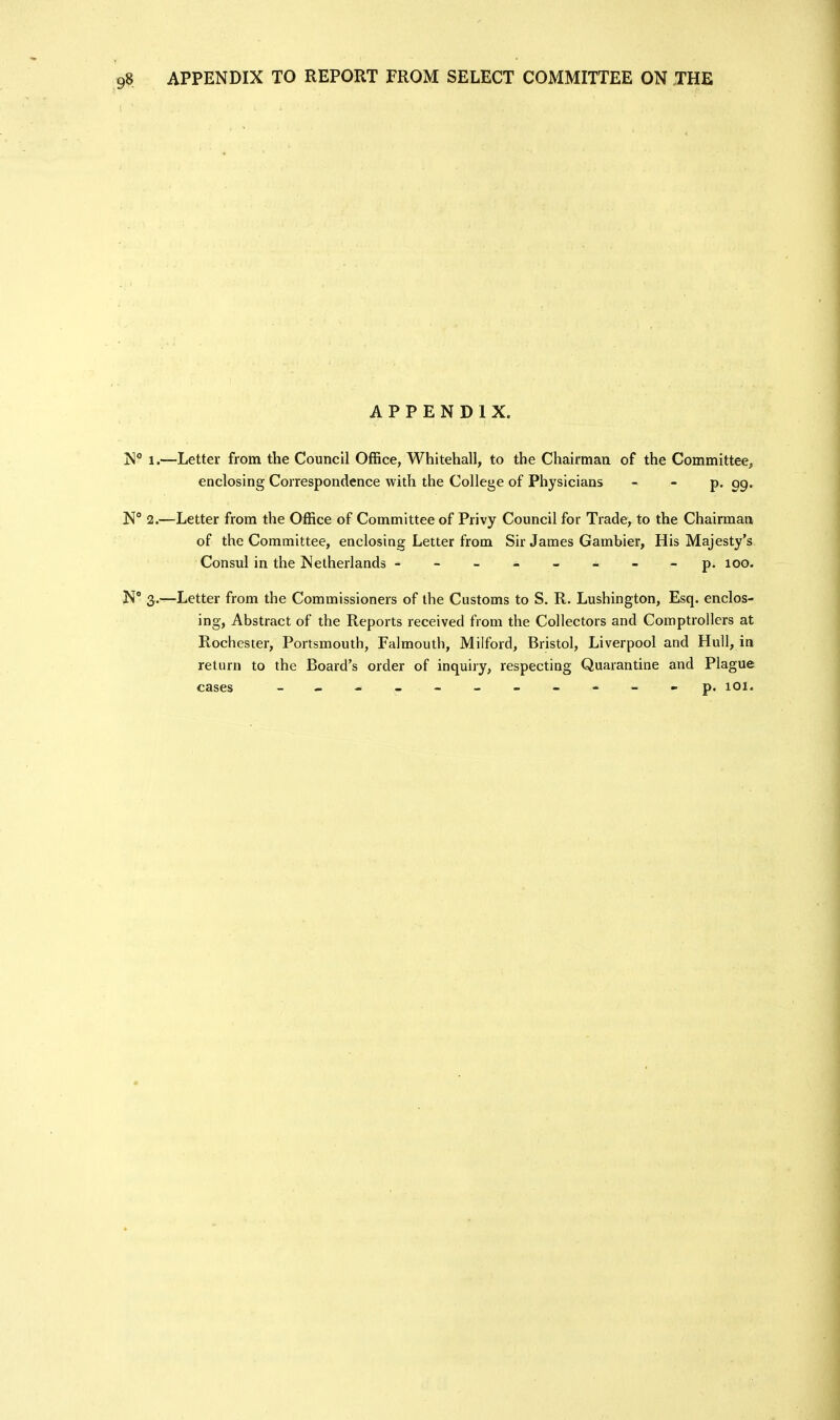 APPENDIX. N 1.—Letter from the Council Office, Whitehall, to the Chairman of the Committee^ enclosing Correspondence with the College of Physicians - - p, 99. N° 2.—Letter from the Office of Committee of Privy Council for Trade, to the Chairman of the Committee, enclosing Letter from Sir James Gambler, His Majesty's Consul in the Netherlands -p. 100. N' 3^.—Letter from the Commissioners of the Customs to S. R. Lushington, Esq. enclos- ing, Abstract of the Reports received from the Collectors and Comptrollers at Rochester, Portsmouth, Falmouth, Milford, Bristol, Liverpool and Hull, in return to the Board's order of inquiry, respecting Quarantine and Plague cases - . - -- -- -- p. 101.