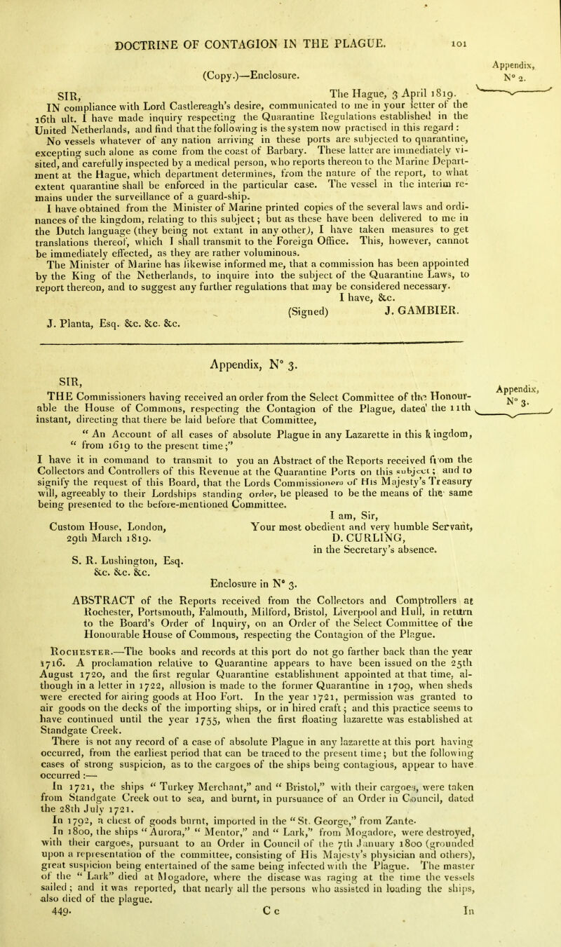 (Co py.)—Enclosure. SIR, The Hague, 3 April ] 819. IN couipliance with Lord Castlereagh's desire, communicated to me in your letter of the 16th ult. I have made inquiry respecting the Quarantine Regulations established in the United Netherlands, and find that the follovving is the system now practised in this regard : No vessels whatever of any nation arriving in these ports are subjected to quarantine, excepting such alone as come from the coast of Barbary. These latter are immediately vi- sited, and carefully inspected by a medical person, who reports thereon to the Marine Depart- ment at the Hague, which department determines, from the nature of the report, to what extent quarantine shall be enforced in the particular case. The vessel in the interim re- mains under the surveillance of a guard-ship. I have obtained from the Minister of Marine printed copies of the several laws and ordi- nances of the kingdom, relating to this subject; but as these have been delivered to me in the Dutch language (they being not extant in any other j, I have taken measures to get translations thereof, which I shall transmit to the Foreign Office. This, however, cannot be immediately effected, as they are rather voluminous. The Minister of Marine has likewise informed me, that a commission has been appointed by the King of the Netherlands, to inquire into the subject of the Quarantine Laws, to report thereon, and to suggest any furthei' regulations that may be considered necessary. I have, &c. (Signed) J. GAMBIER. J. Planta, Esq. &c. &c. &c. Appendix, N° 3. SIR, THE Commissioners having received an order from the Select Committee of the Honour- able the House of Commons, respecting the Contagion of the Plague, datea' tlie nth instant, directing that there be laid before that Committee,  An Account of all cases of absolute Plague in any Lazarette in this kingdom,  from 1619 to the present time; I have it in command to transmit to you an Abstract of the Reports received from the Collectors and Controllers of this Revenue at the Quarantine Ports on this subject; and to signify the request of this Board, that the Lords Commissioneio of His Majesty's Treasury will, agreeably to their Lordships standing order, be pleased to be the means of the same being presented to the before-mentioned Committee. I am. Sir, Custom House, London, Your most obedient and very humble Servant, 29th March 1819. D. CURLING, in the Secretary's absence. S. R. Lushington, Esq. &c. &c. &c. Enclosure in N* 3. ABSTRACT of the Reports received from the Collectors and Comptrollers at Rochester, Portsmouth, Falmouth, Milford, Bristol, Liverpool and Hull, in retutrn to the Board's Order of Inquiry, on an Order of the Select Committee of the Honourable House of Commons, respecting the Contagion of the Plague. Rochester.—^The books and records at this port do not go farther back than the year 1716. A proclamation relative to Quarantine appears to have been issued on the 25th August 1720, and the first regular Quarantine establishment appointed at that time, al- though in a letter in 1722, allusion is made to the former Quarantine in 1709, when sheds were erected for airing goods at Hoo Fort. In the year 1721, permission was granted to air goods on the decks of the importing ships, or in hired craft; and this practice seems to have continued until the year 1755, when the first floating lazarette was established at Standgate Creek. There is not any record of a case of absolute Plague in an}' lazarette at this port having occurred, from the earliest period that can be traced to the present lime; but tire following cases of strong suspicion, as to the cargoes of the ships being contagious, appear to have occurred :— In 1721, the ships  Turkey Merchant, and  Bristol, with their cargoe;j, were taken from Standgate Creek out to sea, and burnt, in pursuance of an Order in Ctouncil, dated the 28th July 1721. In 1792, a chest of goods burnt, imported in the St. George,'* from Zante- In 1800, the ships Aurora,  Mentor, and  Lark, from Mogadore, were destroyed, with their cargoes, pursuant to an Order in Council of the 7th .lanuary 1800 (grounded upon a representation of the committee, consisting of His Majesty's physician and others), great suspicion being entertained of the same being infected with the Plague. The master of the  Lark died at Mogadore, where the disease was raging at the time the vessels sailed; and it was reported, that nearly all the persons who assisted in loading the ships, also died of the plague.