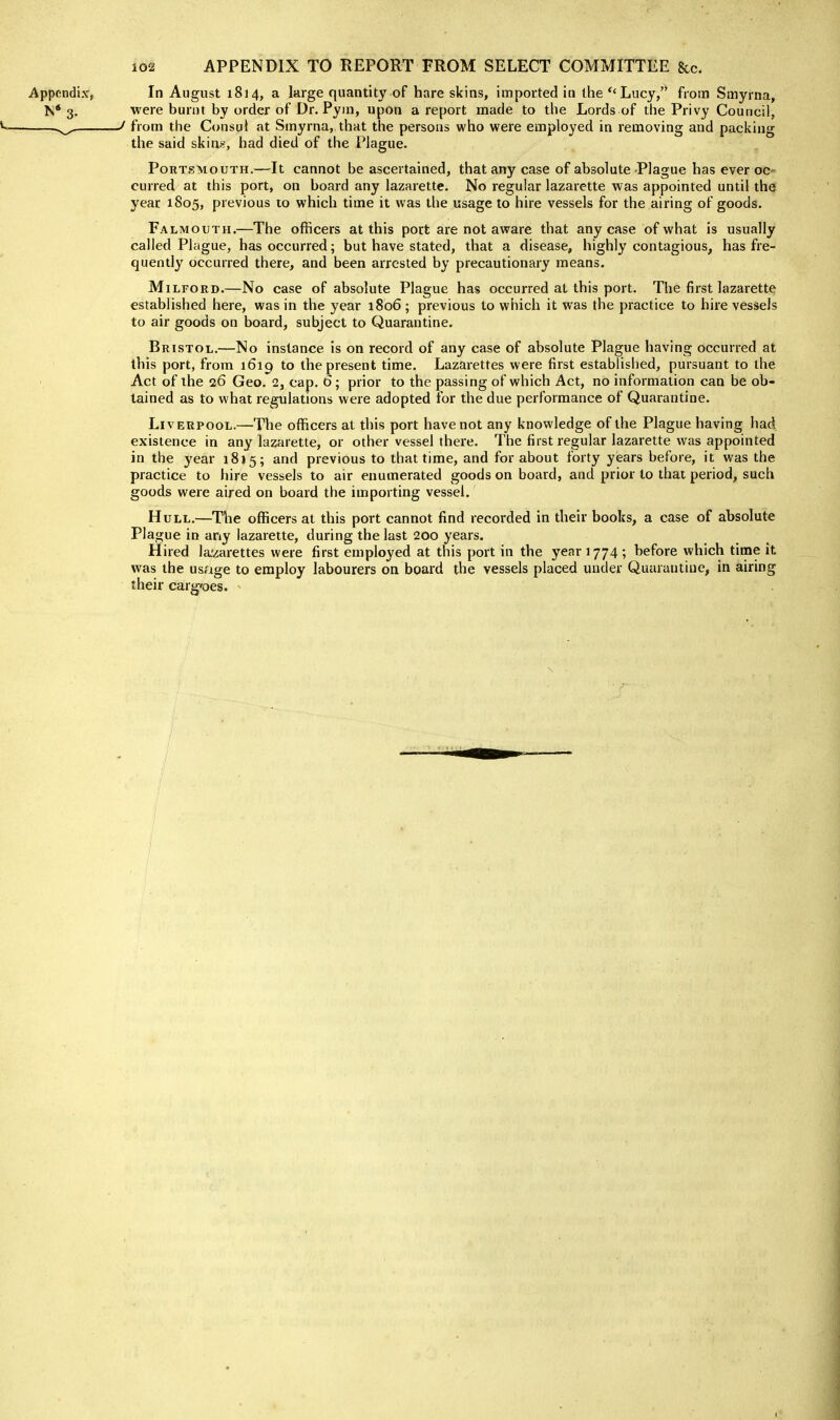 Appendix, In August 1814, a large quantity of hare skins, imported in the *'Lucy, from Smyrna, N* 3. were burnt by order of Dr. Pym, upon a report made to the Lords of the Privy Council, * ^ ^ from the Consul at Smyrna, that the persons who were employed in removing and packing the said skins, had died of the Plague. Portsmouth.—It cannot be ascertained, that any case of absolute Plague has ever oc- curred at this port, on board any lazarette. No regular lazarette was appointed until the year 1805, previous to which time it was the usage to hire vessels for the airing of goods. Falmouth.—The officers at this port are not aware that any case of what is usually called Plague, has occurred; but have stated, that a disease, highly contagious, has fre- quently occurred there, and been arrested by precautionary means. MiLFORD.—No case of absolute Plague has occurred at this port. The first lazarette established here, was in the year 1806; previous to which it was the practice to hire vessels to air goods on board, subject to Quarantine. Bristol.—No instance is on record of any case of absolute Plague having occurred at this port, from 1619 to the present time. Lazarettes were first established, pursuant to the Act of the 26 Geo. 2, cap. 6; prior to the passing of which Act, no information can be ob- tained as to what regulations were adopted for the due performance of Quarantine. Liverpool.—The officers at this port have not any knowledge of the Plague having had existence in any lazarette, or other vessel there. The first regular lazarette was appointed in the year 1835; and previous to that time, and for about forty years before, it was the practice to hire vessels to air enumerated goods on board, and prior to that period, such goods were aired on board the importing vessel. Hull.—^The officers at this port cannot find recorded in their books, a case of absolute Plague in any lazarette, during the last 200 years. Hired la'zarettes were first employed at this port in the year 1774 ; before which time it was the usage to employ labourers on board the vessels placed under Quarantine, in airing their carg'oes.