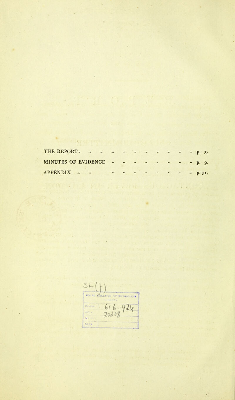 THE REPORT- p. 3. MINUTES OF EVIDENCE - - - - - - - - p. 9. APPENDIX - - - P-51.