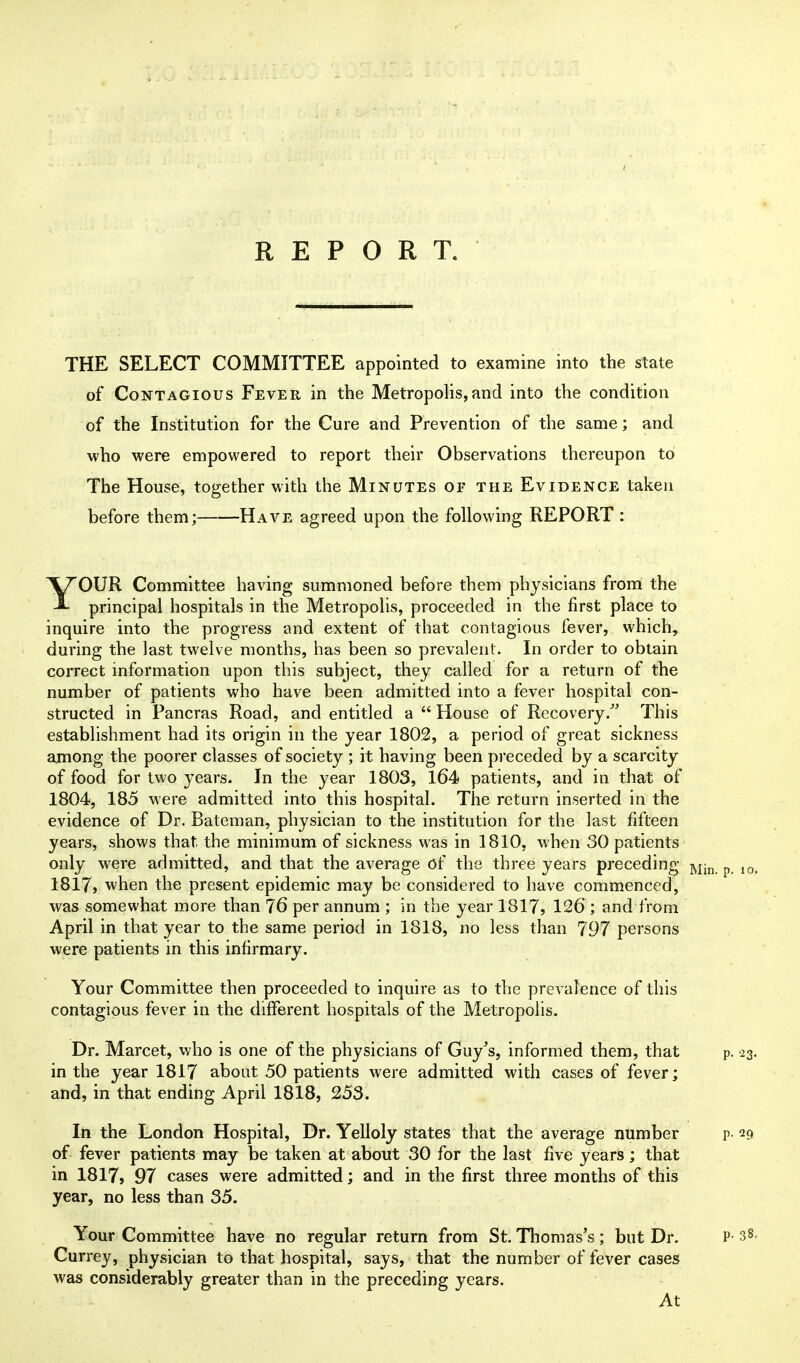 THE SELECT COMMITTEE appointed to examine into the state of Contagious Fever in the Metropolis,and into the condition of the Institution for the Cure and Prevention of the same; and who were empowered to report their Observations thereupon to The House, together with the Minutes or the Evidence taken before them; Have agreed upon the following REPORT : YOUR Committee having summoned before them physicians fronoi the principal hospitals in the Metropolis, proceeded in the first place to inquire into the progress and extent of that contagious fever, which, during the last twelve months, has been so prevalent. In order to obtain correct information upon this subject, they called for a return of the number of patients who have been admitted into a fever hospital con- structed in Pancras Road, and entitled a  House of Recovery/ This establishment had its origin in the year 1802, a period of great sickness among the poorer classes of society; it having been preceded by a scarcity of food for two years. In the year 1803, l64 patients, and in that of 1804, 185 Mere admitted into this hospital. The return inserted in the evidence of Dr. Bateman, physician to the institution for the last fifteen years, shows that the minimum of sickness was in 1810, when 30 patients only w^ere admitted, and that the average of the three years preceding j^^n p 1817, when the present epidemic may be considered to have commenced, was somewhat more than 76 per annum ; in the year 1817, 126 ; and from April in that year to the same period in 1818, no less than 797 persons were patients in this infirmary. Your Committee then proceeded to inquire as to the prevalence of this contagious fever in the different hospitals of the Metropolis. Dr. Marcet, who is one of the physicians of Guy^s, informed them, that p. '23. in the year 1817 about 50 patients were admitted with cases of fever; and, in that ending April 1818, 253. In the London Hospital, Dr. Yelloly states that the average number p- 29 of fever patients may be taken at about 30 for the last five years; that in 1817j 97 cases were admitted; and in the first three months of this year, no less than 35. Your Committee have no regular return from St. Thomas's ; but Dr. P- 38. Currey, physician to that hospital, says, that the number of fever cases was considerably greater than in the preceding years. At