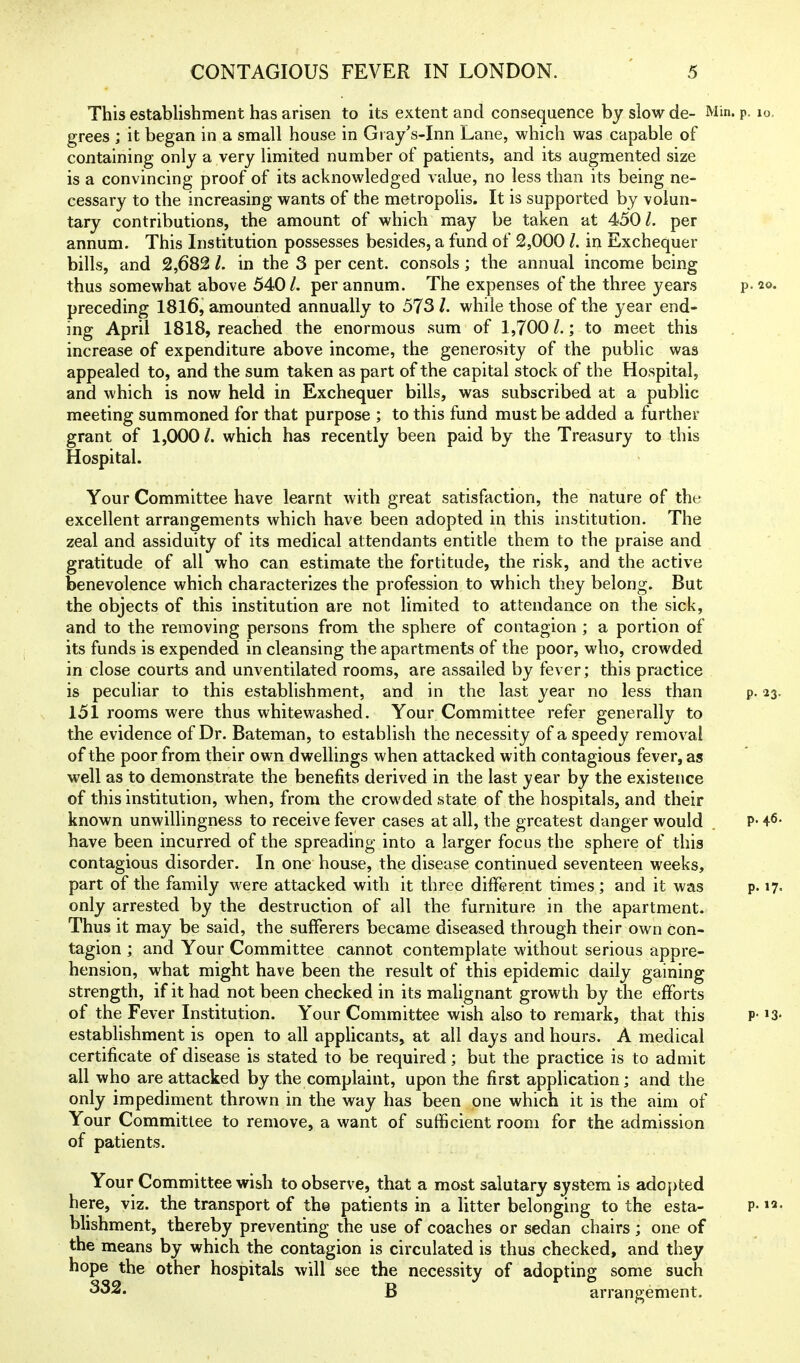 This establishment has arisen to its extent and consequence by slow de- Min. p. lo, grees ; it began in a small house in Gi ay's-Inn Lane, which was capable of containing only a very limited number of patients, and its augmented size is a convincing proof of its acknowledged value, no less than its being ne- cessary to the increasing wants of the metropolis. It is supported by volun- tary contributions, the amount of which may be taken at 450 /. per annum. This Institution possesses besides, a fund of 2,000 /. in Exchequer bills, and 2,682 /. in the 3 per cent, consols; the annual income being thus somewhat above 540/. per annum. The expenses of the three years p. 20. preceding I8I6, amounted annually to 573 /. while those of the year end- ing April 1818, reached the enormous sum of 1,700 /.; to meet this increase of expenditure above income, the generosity of the public was appealed to, and the sum taken as part of the capital stock of the Hospital, and which is now held in Exchequer bills, was subscribed at a public meeting summoned for that purpose ; to this fund must be added a further grant of 1,000 /. which has recently been paid by the Treasury to this Hospital. Your Committee have learnt with great satisfaction, the nature of the excellent arrangements which have been adopted in this institution. The zeal and assiduity of its medical attendants entitle them to the praise and gratitude of all who can estimate the fortitude, the risk, and the active benevolence which characterizes the profession to which they belong. But the objects of this institution are not limited to attendance on the sick, and to the removing persons from the sphere of contagion ; a portion of its funds is expended in cleansing the apartments of the poor, who, crowded in close courts and unventilated rooms, are assailed by fever; this practice is peculiar to this establishment, and in the last year no less than p. 23. 151 rooms were thus whitewashed. Your Committee refer generally to the evidence of Dr. Bateman, to establish the necessity of a speedy removal of the poor from their own dwellings when attacked with contagious fever, as well as to demonstrate the benefits derived in the last year by the existence of this institution, when, from the crowded state of the hospitals, and their known unwillingness to receive fever cases at all, the greatest danger would P* 4<5' have been incurred of the spreading into a larger focus the sphere of this contagious disorder. In one house, the disease continued seventeen weeks, part of the family were attacked with it three different times ; and it was p. 17= only arrested by the destruction of all the furniture in the apartment. Thus it may be said, the sufferers became diseased through their own con- tagion ; and Your Committee cannot contemplate without serious appre- hension, what might have been the result of this epidemic daily gaining strength, if it had not been checked in its malignant growth by the efforts of the Fever Institution. Your Committee wish also to remark, that this P- >3- establishment is open to all applicants, at all days and hours. A medical certificate of disease is stated to be required; but the practice is to admit all who are attacked by the complaint, upon the first application; and the only impediment thrown in the way has been one which it is the aim of Your Committee to remove, a want of sufficient room for the admission of patients. Your Committee wish to observe, that a most salutary system is adopted here, viz. the transport of th© patients in a litter belonging to the esta- P- blishment, thereby preventing the use of coaches or sedan chairs; one of the means by which the contagion is circulated is thus checked, and they hope the other hospitals will see the necessity of adopting some such ^32. B arrangement.