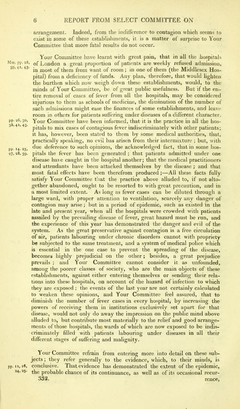 arrangement. Indeed, from the indifference to contagion which seems to exist in some of these establishments, it is a matter of surprise to Your Committee that more fatal results do not occur. Your Committee have learnt with great pain, that in all the hospitals Min. pp. 28, of London a great proportion of patients are weekly refused admission, 39.4ij 43- jnost of them from want of room ; in one of them (the Middlesex Hos- pital) from a deficiency of funds. Any plan, therefore, that would lighten the burthen which now weigh down these establishments, would, to the minds of Your Committee, be of great public usefulness. But if the en- tire removal of cases of fever from all the hospitals, may be considered injurious to them as schools of medicine, the diminution of the number of such admissions might ease the finances of some establishments, and leave room in others for patients suffering under diseases of a different character, pp. 26,30, Your Committee have been informed, that it is the practice in all the hos- 38,4»> 43- p-|-j^jg j^-jj^ cases of contagious fever indiscriminately with other patients; it has, however, been stated to them by some medical authorities, that, practically speaking, no evil has arisen from their intermixture ; but, with pp. 14.25, deference to such opinions, the acknowledged fact, that in some hos- 27,28,39, pitals the fever has been generated ; that patients admitted under one disease have caught in the hospital another; that the medical practitioners and attendants have been attacked themselves by the disease ; and that most fatal effects have been therefrom produced;—All these facts fully satisfy Your Committee that the practice above alluded to, if not alto- gether abandoned, ought to be resorted to with great precaution, and in a most limited extent. As long as fever cases can be diluted through a large ward, with proper attention to ventilation, scarcely any danger of contagion may arise; but in a period of epidemic, such as existed in the late and present year, when all the hospitals were croM'ded with patients assailed by the prevailing disease of fever, great hazard must be run, and the experience of this year has demonstrated the danger and evil of the system. As the great preservative against contagion is a free circulation of air, patients labouring under chronic disorders cannot with propriety be subjected to the same treatment, and a system of medical police which is essential in the one case to prevent the spreading of the disease, becomes highly prejudicial on the other; besides, a great prejudice prevails ; and Your Committee cannot consider it as unfounded, among the poorer classes of society, who are the main objects of these establishments, against either entering themselves or sending their rela- tions into these hospitals, on account of the hazard of infection to which they are exposed ; the events of the last year are not certainly calculated to weaken these opinions, and Your Committee feel assured, that to diminish the number of fever cases in every hospital^ by increasing the powers of receiving them in institutions exclusively set apart for that disease, would not only do away the impression on the public mind above alluded to, but contribute most materially to the relief and good arrange- ments of those hospitals, the wards of which are now exposed to be indis- criminately filled with patients labouring under diseases in all their different stages of suffering and malignity. Your Committee refrain from entering more into detail on these sub* jects; they refer generally to the evidence, which, to their minds, is pp. 11,16, conclusive. That evidence has demonstrated the extent of the epidemic, ^^4.25- the probable chance of its continuance, as well as of its occasional recur- 332. rence.