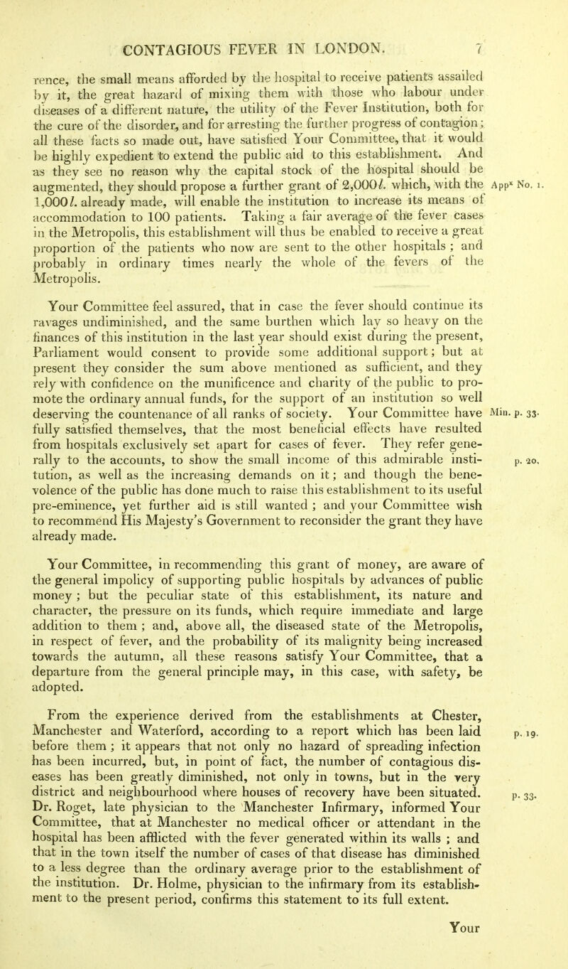 rence, the small means afforded by the hospital to receive patients assailed by it, the great hazard of mixing them with those who labour under diseases of a different nature, the utility of the Fever Institution, both for the cure of the disorder, and for arresting the further progress of contagion; all these facts so made out, have satisfied Your Committee, that it would be highly expedient to extend the public aid to this establishment. And as they see no reason why the capital stock of the hospital should be augmented, they should propose a further grant of 2,000/. which, with the App No. i. 1,000/. already made, will enable the institution to increase its means of accommodation to 100 patients. Taking a fair average of the fever cases ' in the Metropolis, this establishment will thus be enabled to receive a great proportion of the patients who now are sent to the other hospitals ; and probably in ordinary times nearly the whole of the fevers ol the Metropolis. Your Committee feel assured, that in case the fever should continue its ravages undiminished, and the same burthen which lay so heavy on the finances of this institution in the last year should exist during the present, Parliament would consent to provide some additional support; but at present they consider the sum above mentioned as sufficient, and they rely with confidence on the munificence and charity of the public to pro- mote the ordinary annual funds, for the support of an institution so well deserving the countenance of all ranks of society. Your Committee have Min. p. 33. fully satisfied themselves, that the most beneficial effects have resulted from hospitals exclusively set apart for cases of fever. They refer gene- rally to the accounts, to show the small income of this admirable insti- p. 10, tution, as well as the increasing demands on it; and though the bene- volence of the public has done much to raise this estabUshment to its useful pre-eminence, yet further aid is still wanted ; and your Committee wish to recommend His Majesty's Government to reconsider the grant they have already made. Your Committee, in recommending this grant of money, are aware of the general impolicy of supporting public hospitals by advances of public money ; but the peculiar state of this estabUshment, its nature and character, the pressure on its funds, which require immediate and large addition to them ; and, above all, the diseased state of the Metropolis, in respect of fever, and the probability of its malignity being increased towards the autumn, all these reasons satisfy Your Committee, that a departure from the general principle may, in this case, with safety, be adopted. From the experience derived from the establishments at Chester, Manchester and Waterford, according to a report which has been laid before them; it appears that not only no hazard of spreading infection has been incurred, but, in point of fact, the number of contagious dis- eases has been greatly diminished, not only in towns, but in the very district and neighbourhood where houses of recovery have been situated. Dr. Roget, late physician to the Manchester Infirmary, informed Your Committee, that at Manchester no medical officer or attendant in the hospital has been afflicted with the fever generated within its walls ; and that in the town itself the number of cases of that disease has diminished to a less degree than the ordinary average prior to the establishment of the institution. Dr. Holme, physician to the infirmary from its establish- ment to the present period, confirms this statement to its full extent. p. 19. p- 33- Your