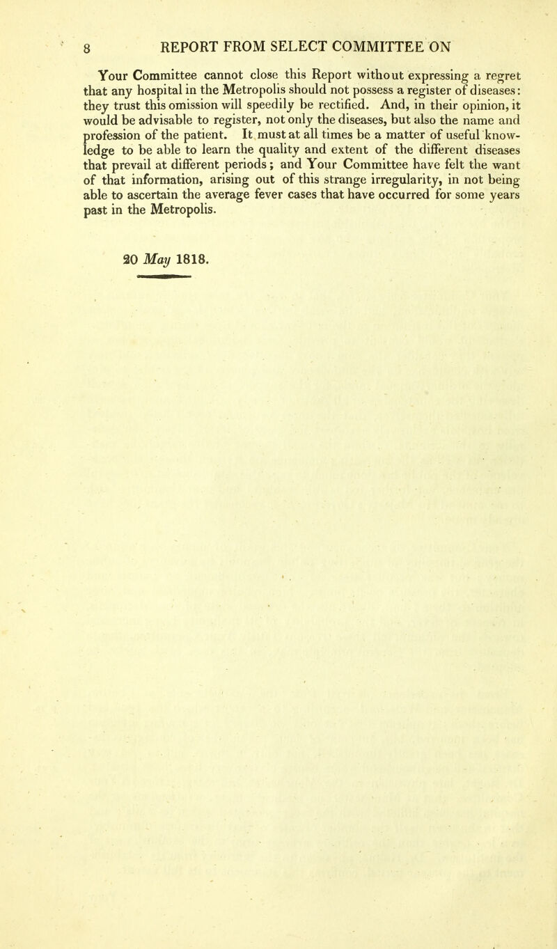 Your Committee cannot close this Report without expressing a regret that any hospital in the Metropolis should not possess a register of diseases: they trust this omission will speedily be rectified. And, in their opinion, it would be advisable to register, not only the diseases, but also the name and profession of the patient. It must at all times be a matter of useful know- ledge to be able to learn the quality and extent of the different diseases that prevail at different periods; and Your Committee have felt the want of that information, arising out of this strange irregularity, in not being able to ascertain the average fever cases that have occurred for some years past in the Metropolis. 20 May 1818.