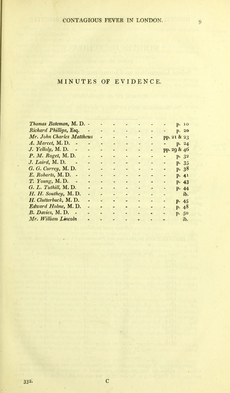 MINUTES OF EVIDENCE. Thomas Bateman, M. D. - - - - - - - p. lo Richard Phillips^ Esq, p. 20 Mr. John Charles Matthews - - - - - pp. 21 & 23 A. Marcet, M. D - - - p. 24 J. Yelloly, M. D pp. 29 & 4b' P. M. Roget, M. D p. 32 J. Laird, M. D p. 35 G. G. Currey, M. D - - p. 38 E. Robarts, M. D. - - - - . , - - p. 41 T. Young, M. D. - - - - - - - - p. 43 G. L. Tuthill, M. D. p. 44 H. H. Southey, M. D ib. H. Clutterhuck, M. D. - - - - - . p. 45 Edward Holme, M. D. - - - - - - - p. 48 B. Dames, M. D. - - - - - = - - p. 50 Mr, William Lmcoln = ib. 332. C