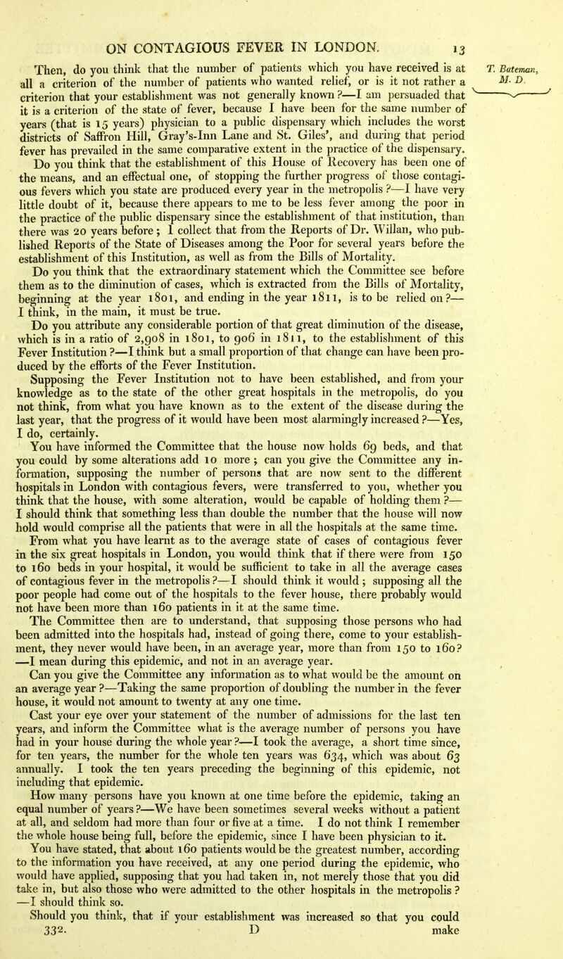 Then, do you think that the number of patients which you have received is at all a criterion of the number of patients who wanted relief, or is it not rather a criterion that your establishment was not generally known ?—I am persuaded that it is a criterion of the state of fever, because I have been for the same number of years (that is 15 years) physician to a public dispensary which includes the worst districts of Saffron Hill, Gray's-Inn Lane and St. Giles*, and during that period fever has prevailed in the same comparative extent in the practice of the dispensary. Do you think that the establishment of this House of Recovery has been one of the means, and an effectual one, of stopping the further progress of those contagi- ous fevers which you state are produced every year in the metropolis ?—I have very little doubt of it, because there appears to me to be less fever among the poor in the practice of the public dispensary since the establishment of that institution, than there was 20 years before; 1 collect that from the Reports of Dr. Willan, who pub- lished Reports of the State of Diseases among the Poor for several years before the establishment of this Institution, as well as from the Bills of Mortality. Do you think that the extraordinary statement which the Committee see before them as to the diminution of cases, which is extracted from the Bills of Mortality, beginning at the year 1801, and ending in the year 1811, is to be relied on?— I think, in the main, it must be true. Do you attribute any considerable portion of that great diminution of the disease, which is in a ratio of 2,908 in 1801, to 906 in 1811, to the establishment of this Fever Institution ?—I think but a small proportion of that change can have been pro- duced by the efforts of the Fever Institution. Supposing the Fever Institution not to have been established, and from your knowledge as to the state of the other great hospitals in the metropolis, do you not think, from what you have known as to the extent of the disease during the last year, that the progress of it would have been most alarmingly increased ?—Yes, I do, certainly. You have informed the Committee that the house now holds 69 beds, and that you could by some alterations add 10 more ; can you give the Committee any in- formation, supposing the number of persons that are now sent to the different hospitals in London with contagious fevers, were transferred to you, whether you think that the house, with some alteration, would be capable of holding them ?— I should think that something less than double the number that the house will now hold would comprise all the patients that were in all the hospitals at the same time. From what you have learnt as to the average state of cases of contagious fever in the six great hospitals in London, you would think that if there were from 150 to 160 beds in your hospital, it would be sufficient to take in all the average cases of contagious fever in the metropolis ?—I should think it would ; supposing all the poor people had come out of the hospitals to the fever house, there probably would not have been more than 160 patients in it at the same time. The Committee then are to understand, that supposing those persons who had been admitted into the hospitals had, instead of going there, come to your establish- ment, they never would have been, in an average year, more than from 150 to 160? —I mean during this epidemic, and not in an average year. Can you give the Committee any information as to what would be the amount on an average year ?—Taking the same proportion of doubling the number in the fever house, it would not amount to twenty at any one time. Cast your eye over your statement of the number of admissions for the last ten years, and inform the Committee what is the average number of persons you have had in your house during the whole year ?—I took the average, a short time since, for ten years, the number for the whole ten years was 634, which was about 63 annually. I took the ten years preceding the beginning of this epidemic, not including that epidemic. How many persons have you known at one time before the epidemic, taking an equal number of years ?—We have been sometimes several weeks without a patient at all, and seldom had more than four or five at a time. I do not think I remember the whole house being full, before the epidemic, since I have been physician to it. You have stated, that about 160 patients would be the greatest number, according to the information you have received, at any one period during the epidemic, who would have applied, supposing that you had taken in, not merely those that you did take in, but also those who were admitted to the other hospitals in the metropolis ? —I should think so. Should you think, that if your establishment was increased so that you could 332. D make