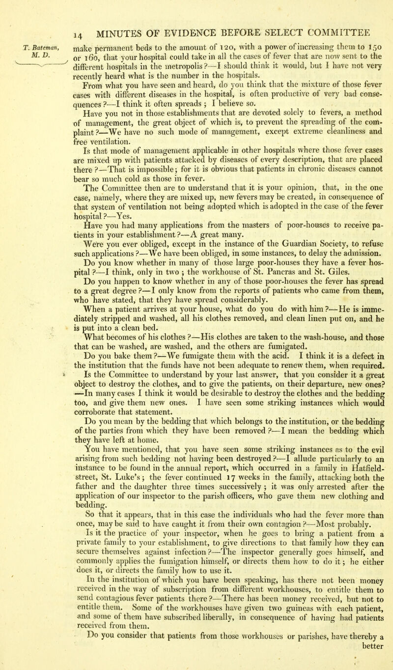 make permanent beds to the amount of 120, with a power of increasing them to 150 or 160, that your hospital could take in all the cases of fever that are now sent to the different hospitals in the metropolis ?—I should think it would, but I have not very recently heard what is the number in the hospitals. From what you have seen and heard, do you think that the mixture of those fever cases with different diseases in the hospital, is often productive of very bad conse- quences ?—I think it often spreads ; I believe so. Have you not in those establishments that are devoted solely to fevers, a method of management, the great object of which is, to prevent the spreading of the com- plaint ?—We have no such mode of management, except extreme cleanliness and free ventilation. Is that mode of management applicable in other hospitals where those fever cases are mixed up with patients attacked by diseases of every description, that are placed there ?—That is impossible; for it is obvious that patients in chronic diseases cannot bear so much cold as those in fever. The Committee then are to understand that it is your opinion, that, in the one case, namely, where they are mixed up, new fevers may be created, in consequence of that system of ventilation not being adopted which is adopted in the case of the fever hospital ?—Yes. Have you had many applications from the masters of poor-houses to receive pa- tients in your establishment ?—A great many. Were you ever obliged, except in the instance of the Guardian Society, to refuse such applications ?—We have been obliged, in some instances, to delay the admission. Do you know whether in many of those large poor-houses they have a fever hos- pital ?—I think, only in two ; the workhouse of St. Pancras and St. Giles. Do you happen to know whether in any of those poor-houses the fever has spread to a great degree ?—I only know from the reports of patients who came from them, who have stated, that they have spread considerably. When a patient arrives at your house, what do you do with him ?—He is imme- diately stripped and washed, all his clothes removed, and clean linen put on, and he is put into a clean bed. What becomes of his clothes ?—His clothes are taken to the wash-house, and those that can be washed, are washed, and the others are fumigated. Do you bake them ?—We fumigate them with the acid. I think it is a defect in the institution that the funds have not been adequate to renew them, when required. Is the Committee to understand by your last answer, that you consider it a great object to destroy the clothes, and to give the patients, on their departure, new ones? —-In many cases I think it would be desirable to destroy the clothes and the bedding too, and give them new ones. I have seen some striking instances which would corroborate that statement. Do you mean by the bedding that which belongs to the institution, or the bedding of the parties from which they have been removed ?—I mean the bedding which they have left at home. You have mentioned, that you have seen some striking instances as to the evil arising from such bedding not having been destroyed ?—I allude particularly to an instance to be found in the annual report, which occurred in a family in Hatfield- street, St. Luke's; the fever continued 17 weeks in the family, attacking both the father and the daughter three times successively ; it was only arrested after the application of our inspector to the parish officers, who gave them new clothing and bedding. So that it appears, that in this case the individuals who had the fever more than once, may be said to have caught it from their own contagion ?—Most probably. Is it the practice of your inspector, when he goes to bring a patient from a private family to your establishment, to give directions to that family how they can secure themselves against infection ?—The inspector generally goes himself, and commonly applies the fumigation himself, or directs them how to do it; he either does it, or directs the family how to use it. In the institution of which you have been speaking, has there not been money received in the way of subscription from different workhouses, to entitle them to send contagious fever patients there ?—There has been money received, but not to entitle them. Some of the workhouses have given two guineas with each patient, and some of them have subscribed liberally, in consequence of having had patients received from them. Do you consider that patients from those workhouses or parishes, have thereby a better