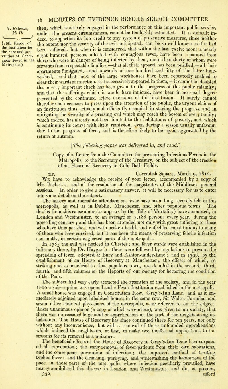 T, Bateman, then, which is actively engaged in the performance of this important public service, under the present circumstances, cannot be too highly estimated. It is difficult in- ^ deed to apportion its due credit to any system of preventive measures, since neither (i6th Report of extent tior the severity of the evil anticipated, can be so well known as if it had the cufe*andre.'^ b^^ suffered: but when it is considered, that within the last twelve months nearly veutiorofcJnta- eight hundred persons, affected with contagious fever, have been separated from gious Fever in the those who were in danger of being infected by them, more than thirty of whom were Metropolis.) servants from respectable families,—that all their apparel has been purified,—all their apartments fumigated,—and upwards of one hundred and fifty of the latter lime- washed,—and that most of the large workhouses have been repeatedly enabled to clear their wards of infection, as it successively appeared in them,—it cannot be doubted that a very important check has been given to the progress of this public calamity; and that the sufferings which it would have inflicted, have been in no small degree prevented by the continued active exertions of this institution. It surely cannot therefore be necessary to press upon the attention of the public, the urgent claims of an institution thus actively and efficiently occupied in staying the progress, and in mitigating the severity of a pressing evil which may reach the bosom of every family; which indeed has already not been limited to the habitations of poverty, and which is continuing its course with little remission, even during a season usually unfavour- able to the progress of fever, and is therefore likely to be again aggravated by the return of autumn. [The folloiving paper was delivered in, and read.'} Copy of a Letter from the Committee for preventing Infectious Fevers in the Metropolis, to the Secretary of the Treasury, on the subject of the erection of an House of Recovery in Cold Bath Fields. Sir, Cavendish Square, March 9, 1812. We have to ackowledge the receipt of your letter, accompanied by a copy of Mr. Beckett's, and of the resolution of the magistrates of the Middlesex general sessions. In order to give a satisfactory answer, it will be necessary for us to enter into some detail on the subject. The misery and mortality attendant on fever have been long severely felt in this metropolis, as well as in Dublin, Manchester, and other populous towns. The deaths from this cause alone (as appears by the Bills of Mortality) have amounted, in London and Westminster, to an average of 3,188 persons every year, during the preceding century ; and this has been attended not only with great suffering to those who have thus perished, and with broken health and enfeebled constitutions to many of those who have survived, but it has been the means of preserving febrile infection constantly, in certain neglected parts of the metropolis. In 1783 the evil was noticed in Chester; and fever wards were established in the •infirmary there, by Dr. Haygarth : these were followed by regulations to prevent the spreading of fever, adopted at Bury and Ashton-under-Line ; and in 1796, by the establishment of an House of Recovery at Manchester; the effects of which, so striking and so beneficial to that populous town, are detailed in the second, third, fourth, and fifth volumes of the Reports of our Society for bettering the condition of the Poor. The subject had very early attracted the attention of the society, and in the year 1800 a subscription was opened and a Fever Institution established in the metropolis. A small house was engaged in Constitution Row, Gray's-Inn Lane, and as it im- mediately adjoined upon inhabited houses in the same row. Sir Walter Farquhar and seven other eminent physicians of the metropolis, were referred to on the subject. Their unanimous opinion (a copy of which we enclose), was given to our society, that there was no reasonable ground of apprehension on the part of the neighbouring in- habitants. The House of Recovery has since continued there f6r ten years, not only without any inconvenience, but with a removal of those unfounded apprehensions which induced the neighbours, at first, to make two ineffectual applications to the sessions for its removal as a nuisance. The beneficial effects of the House of Recovery in Gray's-Inn Lane have surpass- , ed all expectation ; the early removal of fever patients from their own habitations, and the consequent prevention of infection ; the improved method of treating typhus fever; and the cleansing, purifying, and whitewashing the habitations of the poor, in those parts of the metropolis where infection peculiarly prevailed, have nearly annihilated this disease in London and Westminster, and do, at present, 332. afford