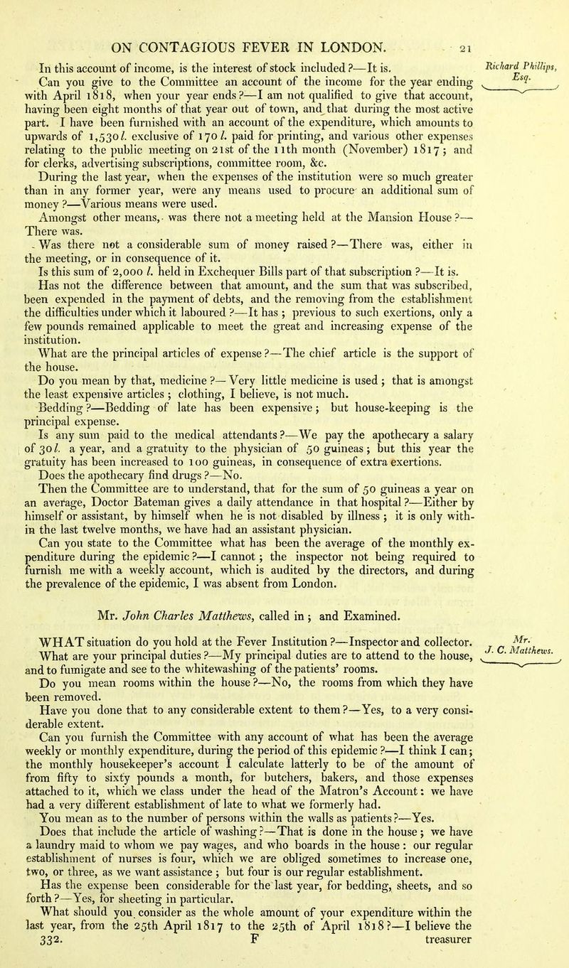 In this account of income, is the interest of stock included ?—It is. Can you give to the Committee an account of the income for the year ending with April 1818, when your year ends?—I am not qualified to give that account, having been eight months of that year out of town, and that during the most active part. I have been furnished with an account of the expenditure, which amounts to upwards of 1,530/. exclusive of 170/. paid for printing, and various other expenses relating to the public meeting on 21st of the iith month (November) 1817; and for clerks, advertising subscriptions, committee room, &c. During the last year, when the expenses of the institution were so much greater than in any former year, were any means used to procure an additional sum of money ?—Various means were used. Amongst other means, was there not a meeting held at the Mansion House ?— There was. - Was there not a considerable sum of money raised ?—There was, either in the meeting, or in consequence of it. Is this sum of 2,000 /. held in Exchequer Bills part of that subscription ?—It is. Has not the difference between that amount, and the sum that was subscribed, been expended in the payment of debts, and the removing from the establishment the difficulties under which it laboured ?—It has ; previous to such exertions, only a few pounds remained applicable to meet the great and increasing expense of the institution. What are the principal articles of expense?—The chief article is the support of the house. Do you mean by that, medicine ?—Very little medicine is used ; that is amongst the least expensive articles ; clothing, I believe, is not much. Bedding ?—Bedding of late has been expensive j but house-keeping is the principal expense. Is any sum paid to the medical attendants ?—We pay the apothecary a salary of 30/. a year, and a gratuity to the physician of 50 guineas; but this year the gratuity has been increased to 100 guineas, in consequence of extra exertions. Does the apothecary find drugs ?—No. Then the Committee are to understand, that for the sum of 50 guineas a year on an average. Doctor Bateman gives a daily attendance in that hospital ?—Either by himself or assistant, by himself when he is not disabled by illness ; it is only with- in the last twelve months, we have had an assistant physician. Can you state to the Committee what has been the average of the monthly ex- penditure during the epidemic ?—I cannot; the inspector not being required to furnish me with a weekly account, which is audited by the directors, and during the prevalence of the epidemic, I was absent from London. Mr. John Charles Matthews, called in ; and Examined. WHAT situation do you hold at the Fever Institution ?—Inspector and collector. What are your principal duties ?—My principal duties are to attend to the house, and to fumigate and see to the whitewashing of the patients' rooms. Do you mean rooms within the house ?—No, the rooms from which they have been removed. Have you done that to any considerable extent to them ?—Yes, to a very consi- derable extent. Can you furnish the Committee with any account of what has been the average weekly or monthly expenditure, during the period of this epidemic ?—I think I can; the monthly housekeeper's account I calculate latterly to be of the amount of from fifty to sixty pounds a month, for butchers, bakers, and those expenses attached to it, which we class under the head of the Matron's Account: we have had a very different establishment of late to what we formerly had. You mean as to the number of persons within the walls as patients ?—Yes. Does that include the article of washing?—That is done in the house ; we have a laundry maid to whom we pay wages, and who boards in the house : our regular establishment of nurses is four, which we are obliged sometimes to increase one, two, or three, as we want assistance ; but four is our regular establishment. Has the expense been considerable for the last year, for bedding, sheets, and so forth ?—Yes, for sheeting in particular. What should you consider as the whole amount of your expenditure within the last year, from the 25th April 1817 to the 25th of April 1818?—I believe the 332. F treasurer