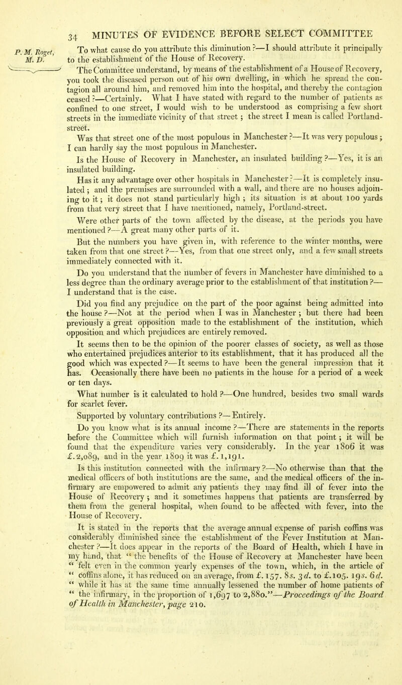 p. M. Roo-et To what cause do you attribute this diminution ?—I should attribute it principally M. d1 ' to the establishment of the House of Recovery. The Committee understand, by means of the establishment of a House of Recovery, you took the diseased person out of his own dwelling, in which he spread the con- tagion all around him, and removed him into the hospital, and thereby the contagion ceased ? Certainly. What I have stated with regard to the number of patients as confined to one street, I would wish to be understood as comprising a few short streets in the immediate vicinity of that street; the street I mean is called Portland- street. Was that street one of the most populous in Manchester ?—It was very populous ; I can hardly say the most populous in Manchester. Is the House of Recovery in Manchester, an insulated building ?—Yes, it is an insulated building. Has it any advantage over other hospitals in Manchester?—It is completely insu- lated ; and the premises are surrounded with a wall, and there are no houses adjoin- ing to it; it does not stand particularly high ; its situation is at about lOO yards from that very street that I have mentioned, namely, Portland-street. Were other parts of the town affected by the disease, at the periods you have mentioned ?—A great many other parts of it. But the numbers you have given in, with reference to the winter months, were taken from that one street ?—Yes, from that one street only, and a few small streets immediately connected with it. Do you understand that the number of fevers in Manchester have diminished to a less degree than the ordinary average prior to the establishment of that institution ?— I understand that is the case. Did you find any prejudice on the part of the poor against being admitted into the house ?—Not at the period when I was in Manchester ; but there had been previously a great opposition made to the establishment of the institution, which opposition and which prejudices are entirely removed. It seems then to be the opinion of the poorer classes of society, as well as those who entertained prejudices anterior to its establishment, that it has produced all the good which was expected ?—It seems to have been the general impression that it has. Occasionally there have been no patients in the house for a period of a week or ten days. What number is it calculated to hold ?—One hundred, besides two small wards for scarlet fever. Supported by voluntary contributions ?—Entirely. Do you know what is its annual income ?—There are statements in the reports before the Committee which will furnish information on that point; it will be found that the expenditure varies very considerably. In the year 1806 it was £.2,089, and in the year 1809 it was £.1,191. Is this institution connected with the infirmary ?—No otherwise than that the medical officers of both institutions are the same, and the medical officers of the in- firmary are empowered to admit any patients they may find ill of fever into the House of Recovery j and it sometimes happens that patients are transferred by them from the general hospital, when found to be affected with fever, into the House of Recovery. It is stated in the reports that the average annual expense of parish coffins was considerably diminished since the establishment of the Fever Institution at Man- chester ?—It does appear in the reports of the Board of Health, which 1 have in my hand, that  the benefits of the House of Recovery at Manchester have been  felt even in the common yearly expenses of the town, which, in the article of ** coffins alone, it has reduced on an average, from £.157. 85. ^d. to £.105. 195. 6d.  while it has at the same time annually lessened the number of home patients of  the infirmary, in the proportion of 1,697 to 2,880.—Proceedings of the Board of Health in Manchester, page 210.