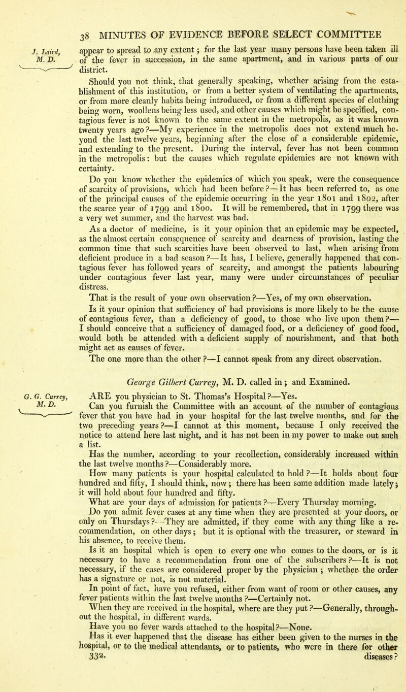 appear to spread to any extent; for the last year many persons have been taken ill of the fever in succession, in the same apartment, and in various parts of our district. Should you not think, that generally speaking, whether arising from the esta- blishment of this institution, or from a better system of ventilating the apartments, or from more cleanly habits being introduced, or from a different species of clothing being worn, woollens being less used, and other causes which might be specified, con- tagious fever is not known to the same extent in the metropolis, as it was known twenty years ago ?—My experience in the metropolis does not extend much be- yond the last twelve years, beginning after the close of a considerable epidemic, and extending to the present. During the interval, fever has not been common in the metropolis: but the causes which regulate epidemics are not known with certainty. Do you know whether the epidemics of which you speak, were the consequence of scarcity of provisions, which had been before ?—It has been referred to, as one of the principal causes of the epidemic occurring in the year 1801 and 1802, after the scarce year of 1799 and 1800. It will be remembered, that in 1799 there a very wet summer, and the harvest was bad. As a doctor of medicine, is it your opinion that an epidemic may be expected, as the almost certain consequence of scarcity and dearness of provision, lasting the common time that such scarcities have been observed to last, when arising from deficient produce in a bad season?—It has, I believe, generally happened that con-- tagious fever has followed years of scarcity, and amongst the patients labouring under contagious fever last year, many were under circumstances of peculiar distress. That is the result of your own observation ?—Yes, of my ovm observation. Is it your opinion that sufficiency of bad provisions is more likely to be the cause of contagious fever, than a deficiency of good, to those who live upon them ?— I should conceive that a sufficiency of damaged food, or a deficiency of good food, would both be attended with a deficient supply of nourishment, and that both might act as causes of fever. The one more than the other ?—I cannot speak from any direct observation. George Gilbert Cur7-ey, M. D. called in; and Examined. ARE you physician to St. Thomas's Hospital ?—Yes. Can you furnish the Committee with an account of the number of contagious fever that you have had in your hospital for the last twelve months, and for the two preceding years ?—I cannot at this moment, because I only received the notice to attend here last night, and it has not been in my power to make out such a list. Has the number, according to your recollection, considerably increased within the last twelve months ?—Considerably more. How many patients is your hospital calculated to hold ?—It holds about four hundred and fifty, I should think, now; there has been some addition made lately j it will hold about four hundred and fifty. What are your days of admission for patients ?—Every Thursday morning. Do you admit fever cases at any time when they are presented at your doors, or only on Thursdays ?- -They are admitted, if they come with any thing like a re- commendation, on other days ; but it is optional with the treasurer, or steward in his absence, to receive them. Is it an hospital which is open to every one who comes to the doors, or is it necessary to have a recommendation from one of the subscribers ?—It is not necessary, if the cases are considered proper by the physician ; whether the order has a signature or not, is not material. In point of fact, have you refused, either from want of room or other causes, any fever patients within the last twelve months ?—Certainly not. When they are received in the hospital, where are they put ?—Generally, through- out the hospital, in different wards. Have you no fever wards attached to the hospital?—None. Has it ever happened that the disease has either been given to the nurses in the hospital, or to the medical attendants, or to patients, who were in there for other 332. , diseases?