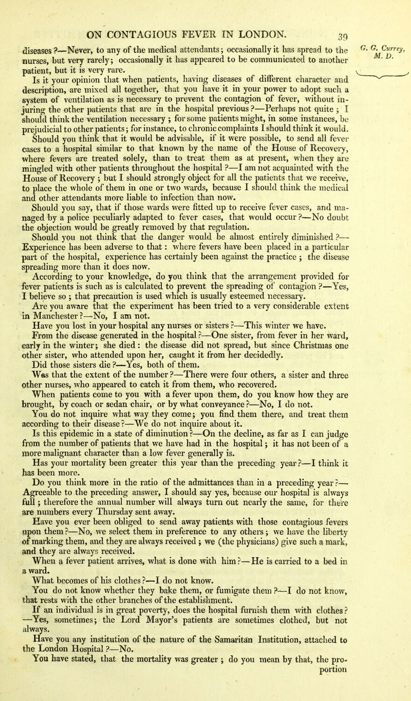diseases ?—Never, to any of the medical attendants; occasionally it has spread to the ^- ^- C«rrfy, nurses, but very rarely; occasionally it has appeared to be communicated to another ^' ^' patient, but it is very rare. Is it your opinion that when patients, having diseases of different character and description, are mixed all together, that you have it in your power to adopt such a system of ventilation as is necessary to prevent the contagion of fever, without in- juring the other patients that are in the hospital previous ?—Perhaps not quite j I should think the ventilation necessary ; for some patients might, in some instances, be prejudicial to other patients; for instance, to chronic complaints I should think it would. Should you think that it would be advisable, if it were possible, to send all fever cases to a hospital similar to that known by the name of the House of Recovery, where fevers are treated solely, than to treat them as at present, when they are mingled with other patients throughout the hospital ?—I am not acquainted with the House of Recovery ; but I should strongly object for all the patients that we receive, to place the whole of them in one or two wards, because I should think the medical and other attendants more liable to infection than now. Should you say, that if those wards were fitted up to receive fever cases, and ma- naged by a police peculiarly adapted to fever cases, that would occur ?—No doubt the objection would be greatly removed by that regulation. Should you not think that the danger would be almost entirely diminished ?— Experience has been adverse to that: where fevers have been placed in a particular part of the hospital, experience has certainly been against the practice ; the disease spreading more than it does now. According to your knowledge, do you think that the arrangement provided for fever patients is such as is calculated to prevent the spreading of contagion ?—Yes, I believe so ; that precaution is used which is usually esteemed necessary. Are you aware that the experiment has been tried to a very considerable extent in Manchester ?—No, I am not. Have you lost in your hospital any nurses or sisters ?—-This winter we have. From the disease generated in the hospital ?—One sister, from fever in her ward, early in the winter; she died: the disease did not spread, but since Christmas one other sister, who attended upon her, caught it from her decidedly. Did those sisters die ?—Yes, both of them. Was that the extent of the number ?—There were four others, a sister and three other nurses, who appeared to catch it from them, who recovered. When patients come to you with a fever upon them, do you know how they are brought, by coach or sedan chair, or by what conveyance ?—No, I do not. You do not inquire what way they come; you find them there, and treat them according to their disease ?—We do not inquire about it. Is this epidemic in a state of diminution ?—On the decline, as far as I can judge from the number of patients that we have had in the hospital; it has not been of a more malignant character than a low fever generally is. Has your mortality been greater this year than the preceding year ?—I think it has been more. Do you think more in the ratio of the admittances than in a preceding year ?— Agreeable to the preceding answer, I should say yes, because our hospital is always full; therefore the annual number will always turn out nearly the same, for there are numbers every Thursday sent away. Have you ever been obliged to send away patients with those contagious fevers upon them ?—No, we select them in preference to any others ; we have the liberty of marking them, and they are always received; we (the physicians) give such a mark, and they are always received. When a fever patient arrives, what is done with him?—He is carried to a bed in a ward. What becomes of his clothes ?—I do not know. You do not know whether they bake them, or fumigate them ?—I do not know, that rests with the other branches of the establishment. If an individual is in great poverty, does the hospital furnish them vnth clothes ? —Yes, sometimes; the Lord Mayor's patients are sometimes clothed, but not always. Have you any institution of the nature of the Samaritan Institution, attached to the London Hospital ?—No. You have stated, that the mortality was greater ; do you mean by that, the pro- portion